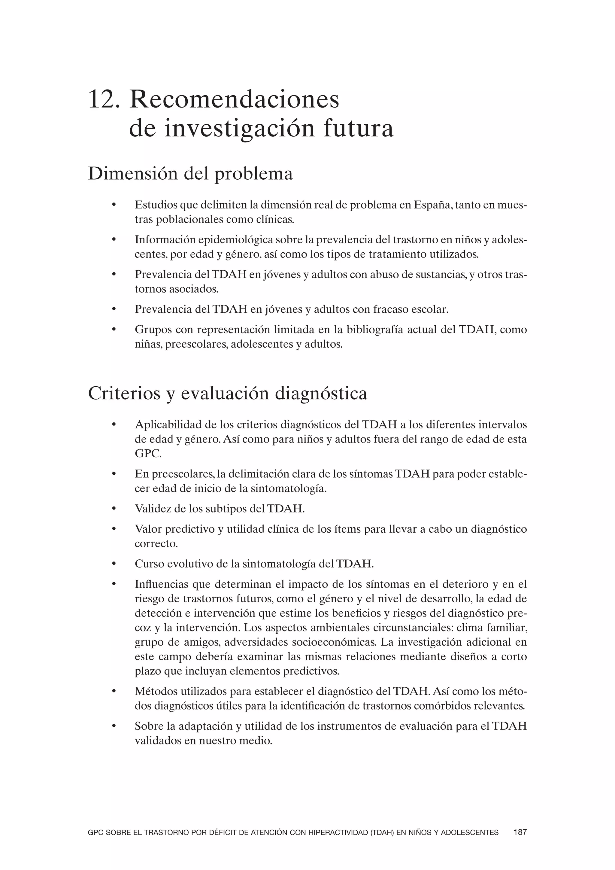 12. Recomendaciones
    de investigación futura
Dimensión del problema
     •    Estudios que delimiten la dimensión real de problema en España, tanto en mues-
          tras poblacionales como clínicas.
     •    Información epidemiológica sobre la prevalencia del trastorno en niños y adoles-
          centes, por edad y género, así como los tipos de tratamiento utilizados.
     •    Prevalencia del TDAH en jóvenes y adultos con abuso de sustancias, y otros tras-
          tornos asociados.
     •    Prevalencia del TDAH en jóvenes y adultos con fracaso escolar.
     •    Grupos con representación limitada en la bibliografía actual del TDAH, como
          niñas, preescolares, adolescentes y adultos.



Criterios y evaluación diagnóstica
     •    Aplicabilidad de los criterios diagnósticos del TDAH a los diferentes intervalos
          de edad y género. Así como para niños y adultos fuera del rango de edad de esta
          GPC.
     •    En preescolares, la delimitación clara de los síntomas TDAH para poder estable-
          cer edad de inicio de la sintomatología.
     •    Validez de los subtipos del TDAH.
     •    Valor predictivo y utilidad clínica de los ítems para llevar a cabo un diagnóstico
          correcto.
     •    Curso evolutivo de la sintomatología del TDAH.
     •    Influencias que determinan el impacto de los síntomas en el deterioro y en el
          riesgo de trastornos futuros, como el género y el nivel de desarrollo, la edad de
          detección e intervención que estime los beneficios y riesgos del diagnóstico pre-
          coz y la intervención. Los aspectos ambientales circunstanciales: clima familiar,
          grupo de amigos, adversidades socioeconómicas. La investigación adicional en
          este campo debería examinar las mismas relaciones mediante diseños a corto
          plazo que incluyan elementos predictivos.
     •    Métodos utilizados para establecer el diagnóstico del TDAH. Así como los méto-
          dos diagnósticos útiles para la identificación de trastornos comórbidos relevantes.
     •    Sobre la adaptación y utilidad de los instrumentos de evaluación para el TDAH
          validados en nuestro medio.




GPC SOBRE EL TRASTORNO POR DÉFICIT DE ATENCIÓN CON HIPERACTIVIDAD (TDAH) EN NIÑOS Y ADOLESCENTES   187
 
