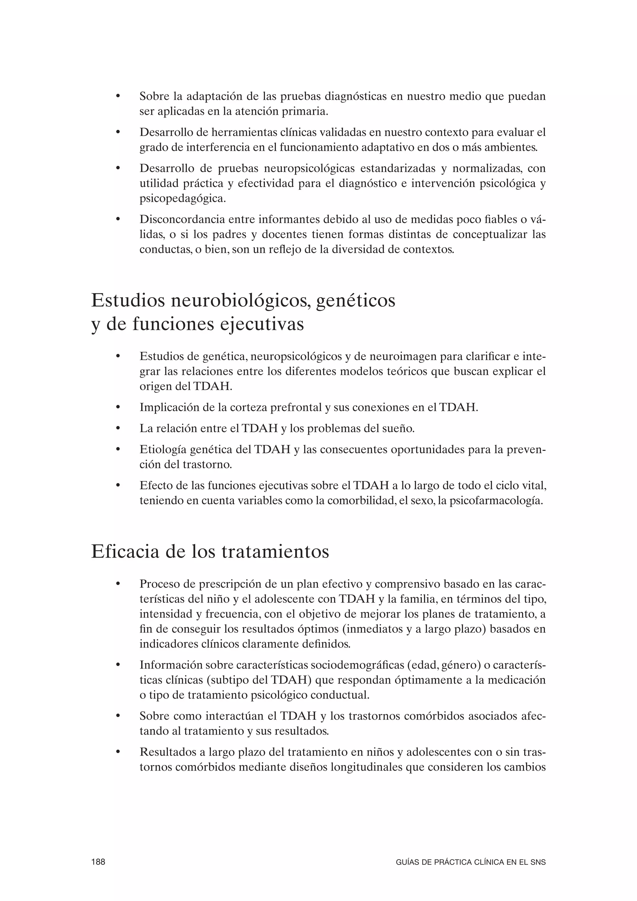 •   Sobre la adaptación de las pruebas diagnósticas en nuestro medio que puedan
          ser aplicadas en la atención primaria.
      •   Desarrollo de herramientas clínicas validadas en nuestro contexto para evaluar el
          grado de interferencia en el funcionamiento adaptativo en dos o más ambientes.
      •   Desarrollo de pruebas neuropsicológicas estandarizadas y normalizadas, con
          utilidad práctica y efectividad para el diagnóstico e intervención psicológica y
          psicopedagógica.
      •   Disconcordancia entre informantes debido al uso de medidas poco fiables o vá-
          lidas, o si los padres y docentes tienen formas distintas de conceptualizar las
          conductas, o bien, son un reflejo de la diversidad de contextos.



Estudios neurobiológicos, genéticos
y de funciones ejecutivas
      •   Estudios de genética, neuropsicológicos y de neuroimagen para clarificar e inte-
          grar las relaciones entre los diferentes modelos teóricos que buscan explicar el
          origen del TDAH.
      •   Implicación de la corteza prefrontal y sus conexiones en el TDAH.
      •   La relación entre el TDAH y los problemas del sueño.
      •   Etiología genética del TDAH y las consecuentes oportunidades para la preven-
          ción del trastorno.
      •   Efecto de las funciones ejecutivas sobre el TDAH a lo largo de todo el ciclo vital,
          teniendo en cuenta variables como la comorbilidad, el sexo, la psicofarmacología.



Eficacia de los tratamientos
      •   Proceso de prescripción de un plan efectivo y comprensivo basado en las carac-
          terísticas del niño y el adolescente con TDAH y la familia, en términos del tipo,
          intensidad y frecuencia, con el objetivo de mejorar los planes de tratamiento, a
          fin de conseguir los resultados óptimos (inmediatos y a largo plazo) basados en
          indicadores clínicos claramente definidos.
      •   Información sobre características sociodemográficas (edad, género) o caracterís-
          ticas clínicas (subtipo del TDAH) que respondan óptimamente a la medicación
          o tipo de tratamiento psicológico conductual.
      •   Sobre como interactúan el TDAH y los trastornos comórbidos asociados afec-
          tando al tratamiento y sus resultados.
      •   Resultados a largo plazo del tratamiento en niños y adolescentes con o sin tras-
          tornos comórbidos mediante diseños longitudinales que consideren los cambios




188                                                           GUÍAS DE PRÁCTICA CLÍNICA EN EL SNS
 