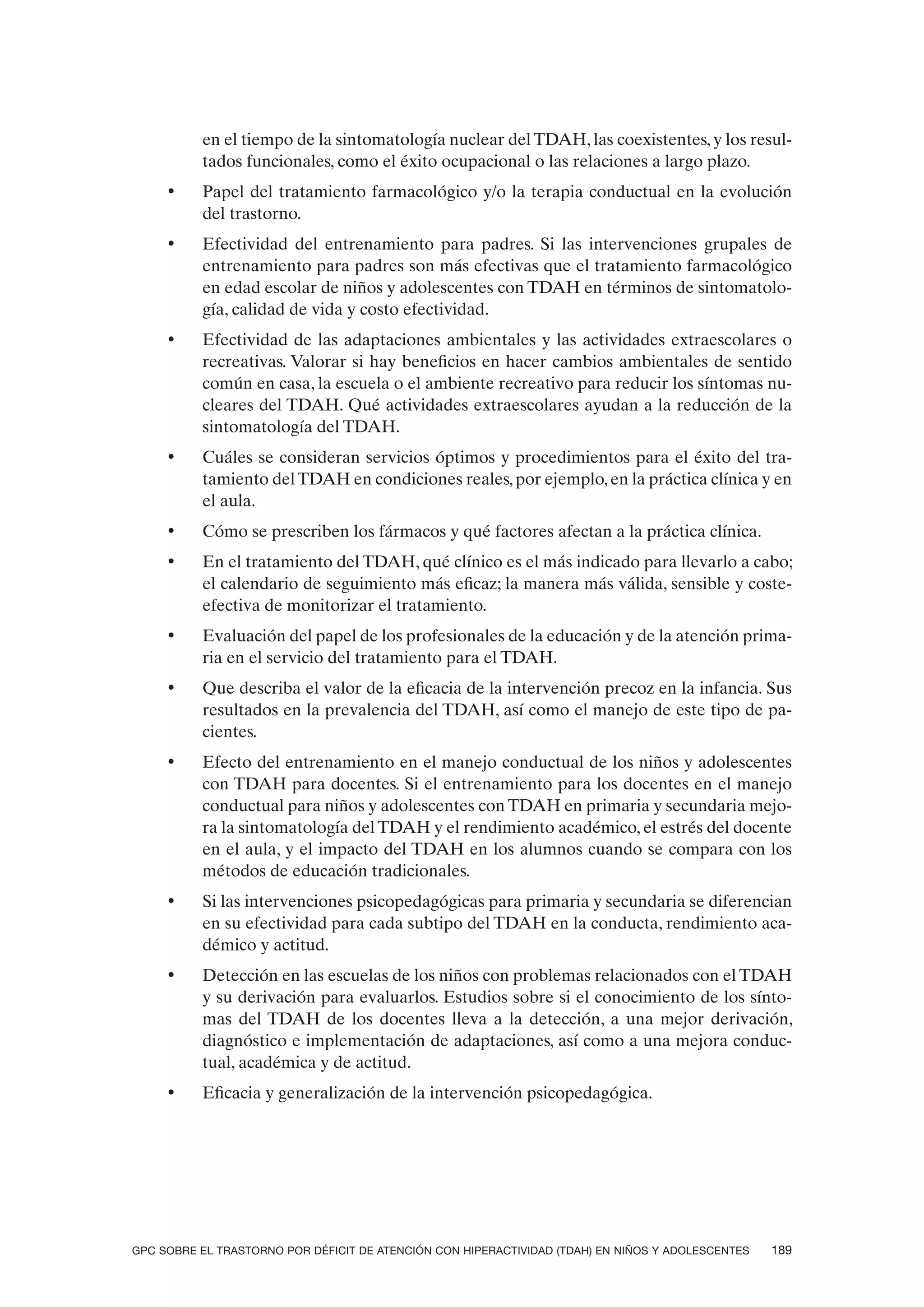 en el tiempo de la sintomatología nuclear del TDAH, las coexistentes, y los resul-
          tados funcionales, como el éxito ocupacional o las relaciones a largo plazo.
     •    Papel del tratamiento farmacológico y/o la terapia conductual en la evolución
          del trastorno.
     •    Efectividad del entrenamiento para padres. Si las intervenciones grupales de
          entrenamiento para padres son más efectivas que el tratamiento farmacológico
          en edad escolar de niños y adolescentes con TDAH en términos de sintomatolo-
          gía, calidad de vida y costo efectividad.
     •    Efectividad de las adaptaciones ambientales y las actividades extraescolares o
          recreativas. Valorar si hay beneficios en hacer cambios ambientales de sentido
          común en casa, la escuela o el ambiente recreativo para reducir los síntomas nu-
          cleares del TDAH. Qué actividades extraescolares ayudan a la reducción de la
          sintomatología del TDAH.
     •    Cuáles se consideran servicios óptimos y procedimientos para el éxito del tra-
          tamiento del TDAH en condiciones reales, por ejemplo, en la práctica clínica y en
          el aula.
     •    Cómo se prescriben los fármacos y qué factores afectan a la práctica clínica.
     •    En el tratamiento del TDAH, qué clínico es el más indicado para llevarlo a cabo;
          el calendario de seguimiento más eficaz; la manera más válida, sensible y coste-
          efectiva de monitorizar el tratamiento.
     •    Evaluación del papel de los profesionales de la educación y de la atención prima-
          ria en el servicio del tratamiento para el TDAH.
     •    Que describa el valor de la eficacia de la intervención precoz en la infancia. Sus
          resultados en la prevalencia del TDAH, así como el manejo de este tipo de pa-
          cientes.
     •    Efecto del entrenamiento en el manejo conductual de los niños y adolescentes
          con TDAH para docentes. Si el entrenamiento para los docentes en el manejo
          conductual para niños y adolescentes con TDAH en primaria y secundaria mejo-
          ra la sintomatología del TDAH y el rendimiento académico, el estrés del docente
          en el aula, y el impacto del TDAH en los alumnos cuando se compara con los
          métodos de educación tradicionales.
     •    Si las intervenciones psicopedagógicas para primaria y secundaria se diferencian
          en su efectividad para cada subtipo del TDAH en la conducta, rendimiento aca-
          démico y actitud.
     •    Detección en las escuelas de los niños con problemas relacionados con el TDAH
          y su derivación para evaluarlos. Estudios sobre si el conocimiento de los sínto-
          mas del TDAH de los docentes lleva a la detección, a una mejor derivación,
          diagnóstico e implementación de adaptaciones, así como a una mejora conduc-
          tual, académica y de actitud.
     •    Eficacia y generalización de la intervención psicopedagógica.




GPC SOBRE EL TRASTORNO POR DÉFICIT DE ATENCIÓN CON HIPERACTIVIDAD (TDAH) EN NIÑOS Y ADOLESCENTES   189
 