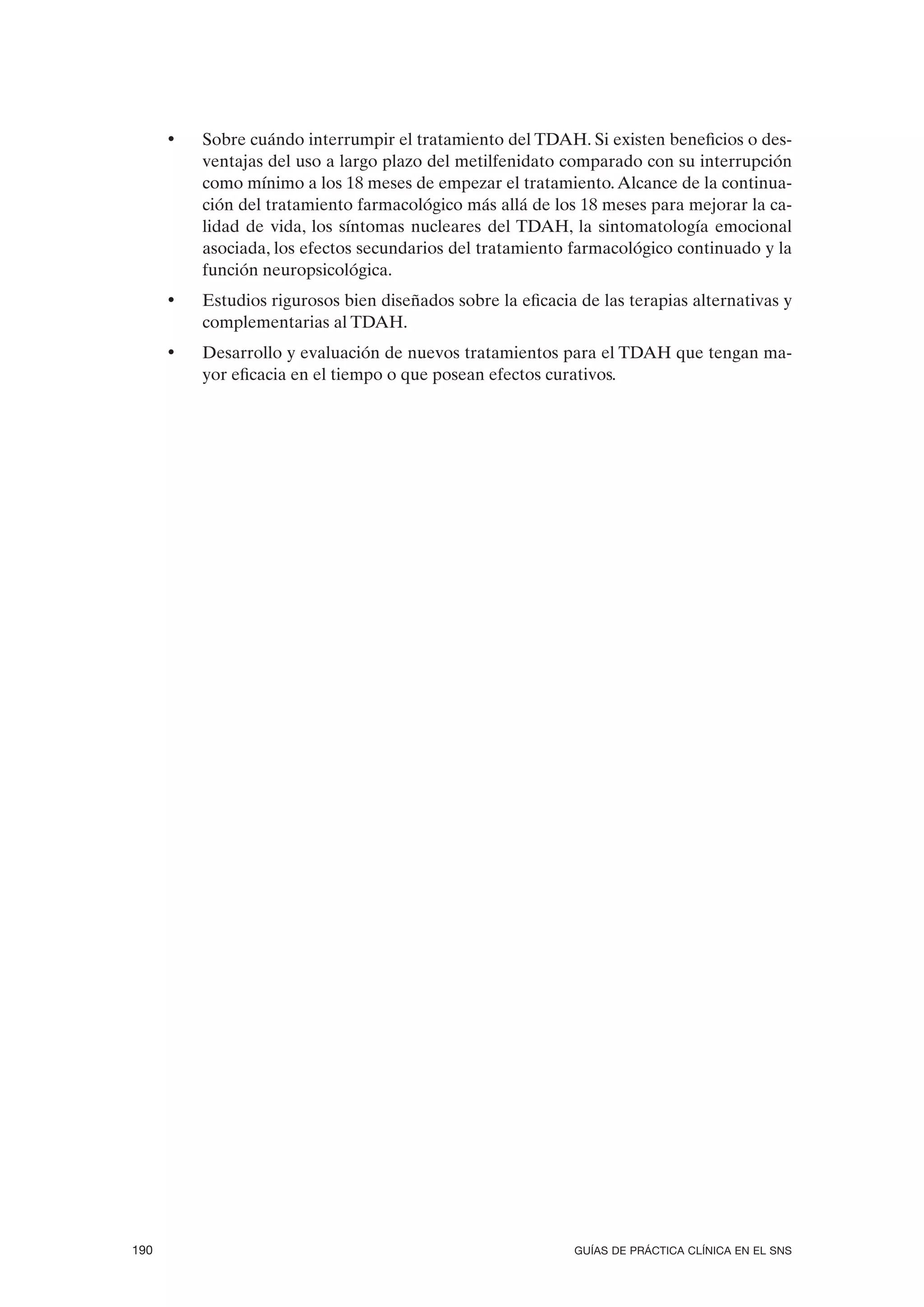 •   Sobre cuándo interrumpir el tratamiento del TDAH. Si existen beneficios o des-
          ventajas del uso a largo plazo del metilfenidato comparado con su interrupción
          como mínimo a los 18 meses de empezar el tratamiento. Alcance de la continua-
          ción del tratamiento farmacológico más allá de los 18 meses para mejorar la ca-
          lidad de vida, los síntomas nucleares del TDAH, la sintomatología emocional
          asociada, los efectos secundarios del tratamiento farmacológico continuado y la
          función neuropsicológica.
      •   Estudios rigurosos bien diseñados sobre la eficacia de las terapias alternativas y
          complementarias al TDAH.
      •   Desarrollo y evaluación de nuevos tratamientos para el TDAH que tengan ma-
          yor eficacia en el tiempo o que posean efectos curativos.




190                                                          GUÍAS DE PRÁCTICA CLÍNICA EN EL SNS
 