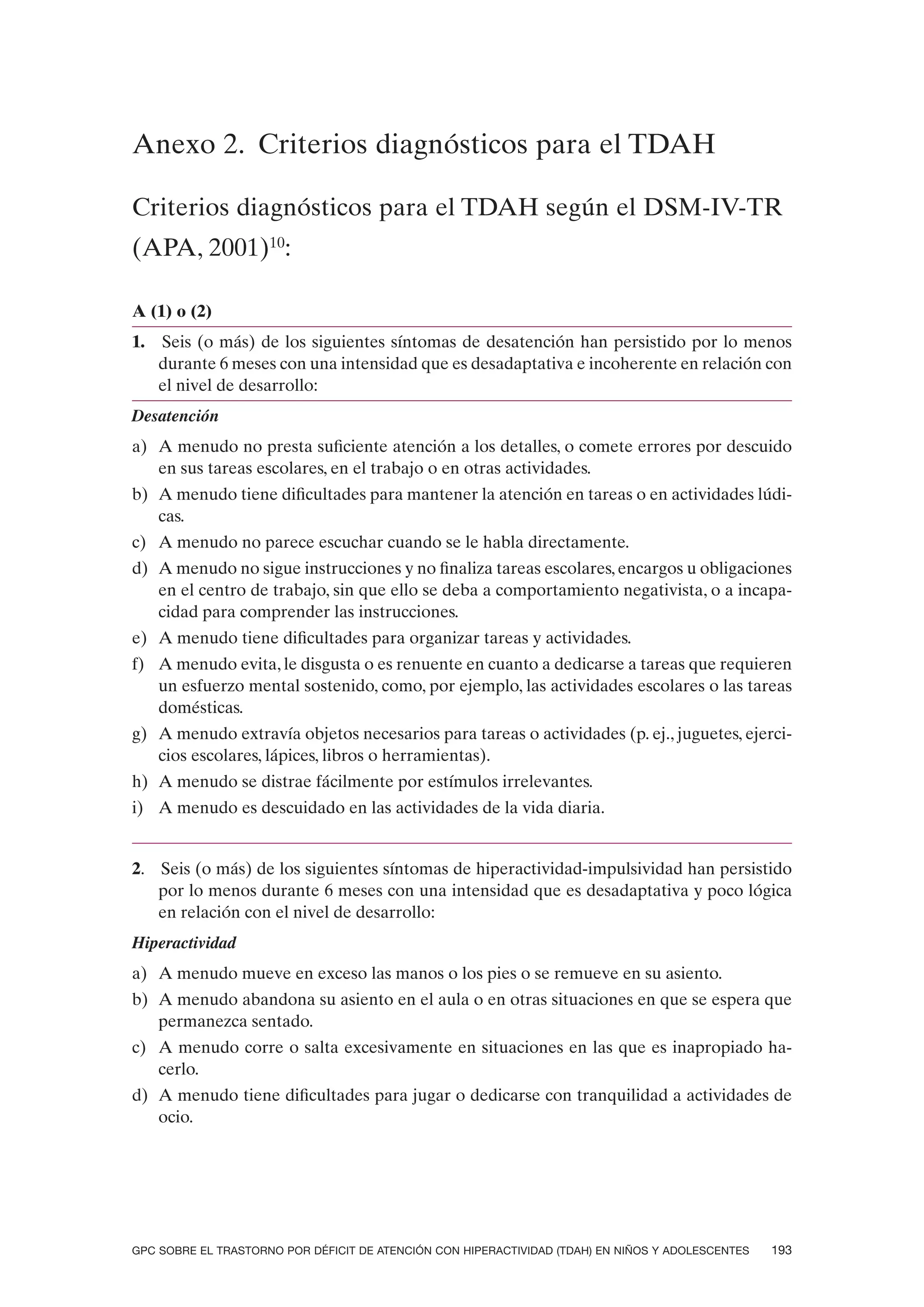 Anexo 2. Criterios diagnósticos para el TDAH

Criterios diagnósticos para el TDAH según el DSM-IV-TR
(APA, 2001)10:

A (1) o (2)
1.   Seis (o más) de los siguientes síntomas de desatención han persistido por lo menos
     durante 6 meses con una intensidad que es desadaptativa e incoherente en relación con
     el nivel de desarrollo:
Desatención
a) A menudo no presta suficiente atención a los detalles, o comete errores por descuido
   en sus tareas escolares, en el trabajo o en otras actividades.
b) A menudo tiene dificultades para mantener la atención en tareas o en actividades lúdi-
   cas.
c) A menudo no parece escuchar cuando se le habla directamente.
d) A menudo no sigue instrucciones y no finaliza tareas escolares, encargos u obligaciones
   en el centro de trabajo, sin que ello se deba a comportamiento negativista, o a incapa-
   cidad para comprender las instrucciones.
e) A menudo tiene dificultades para organizar tareas y actividades.
f) A menudo evita, le disgusta o es renuente en cuanto a dedicarse a tareas que requieren
   un esfuerzo mental sostenido, como, por ejemplo, las actividades escolares o las tareas
   domésticas.
g) A menudo extravía objetos necesarios para tareas o actividades (p. ej., juguetes, ejerci-
   cios escolares, lápices, libros o herramientas).
h) A menudo se distrae fácilmente por estímulos irrelevantes.
i) A menudo es descuidado en las actividades de la vida diaria.


2. Seis (o más) de los siguientes síntomas de hiperactividad-impulsividad han persistido
   por lo menos durante 6 meses con una intensidad que es desadaptativa y poco lógica
   en relación con el nivel de desarrollo:
Hiperactividad
a) A menudo mueve en exceso las manos o los pies o se remueve en su asiento.
b) A menudo abandona su asiento en el aula o en otras situaciones en que se espera que
   permanezca sentado.
c) A menudo corre o salta excesivamente en situaciones en las que es inapropiado ha-
   cerlo.
d) A menudo tiene dificultades para jugar o dedicarse con tranquilidad a actividades de
   ocio.




GPC SOBRE EL TRASTORNO POR DÉFICIT DE ATENCIÓN CON HIPERACTIVIDAD (TDAH) EN NIÑOS Y ADOLESCENTES   193
 