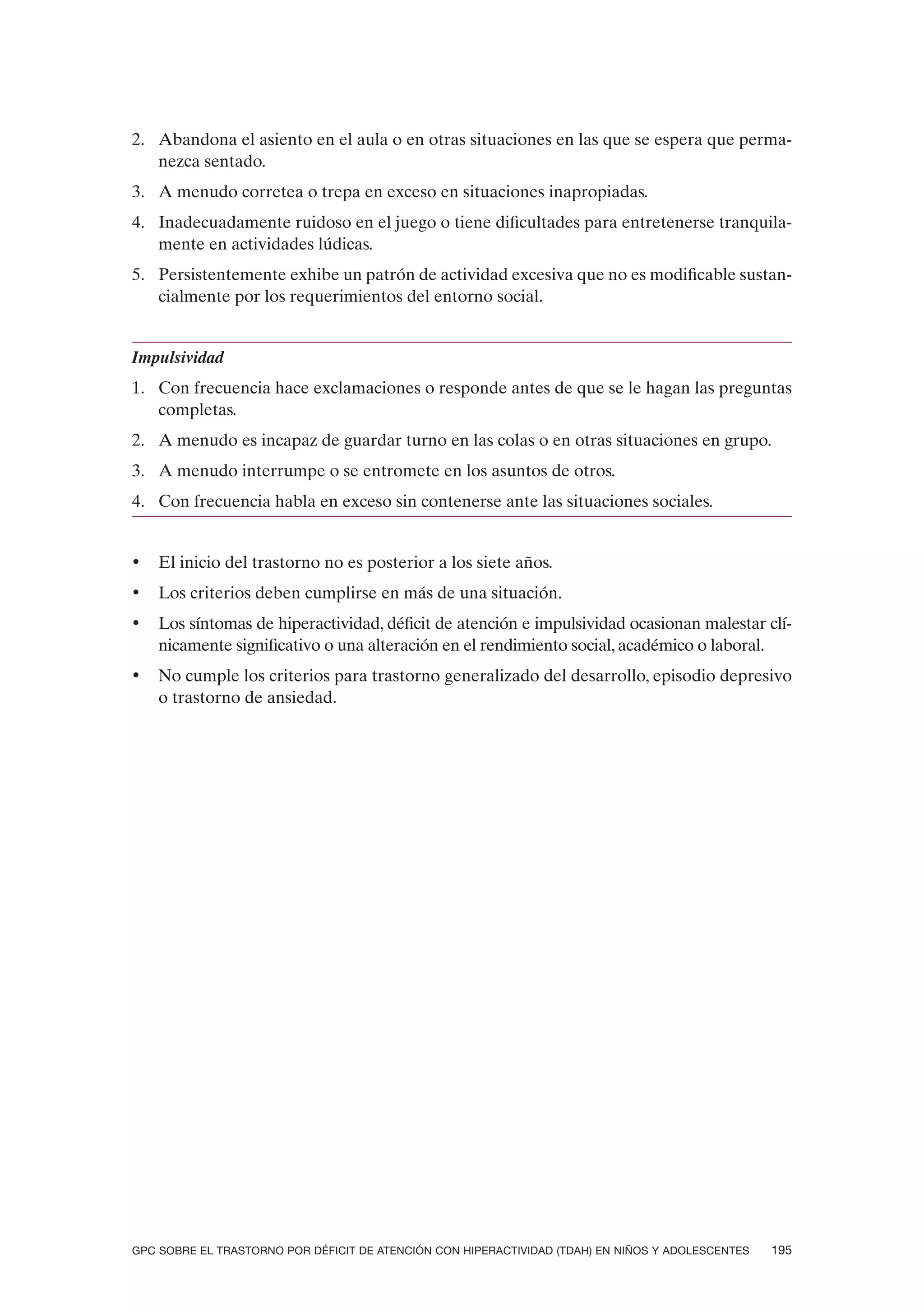 2. Abandona el asiento en el aula o en otras situaciones en las que se espera que perma-
   nezca sentado.
3. A menudo corretea o trepa en exceso en situaciones inapropiadas.
4. Inadecuadamente ruidoso en el juego o tiene dificultades para entretenerse tranquila-
   mente en actividades lúdicas.
5. Persistentemente exhibe un patrón de actividad excesiva que no es modificable sustan-
   cialmente por los requerimientos del entorno social.


Impulsividad
1. Con frecuencia hace exclamaciones o responde antes de que se le hagan las preguntas
   completas.
2. A menudo es incapaz de guardar turno en las colas o en otras situaciones en grupo.
3. A menudo interrumpe o se entromete en los asuntos de otros.
4. Con frecuencia habla en exceso sin contenerse ante las situaciones sociales.


•   El inicio del trastorno no es posterior a los siete años.
•   Los criterios deben cumplirse en más de una situación.
•   Los síntomas de hiperactividad, déficit de atención e impulsividad ocasionan malestar clí-
    nicamente significativo o una alteración en el rendimiento social, académico o laboral.
•   No cumple los criterios para trastorno generalizado del desarrollo, episodio depresivo
    o trastorno de ansiedad.




GPC SOBRE EL TRASTORNO POR DÉFICIT DE ATENCIÓN CON HIPERACTIVIDAD (TDAH) EN NIÑOS Y ADOLESCENTES   195
 