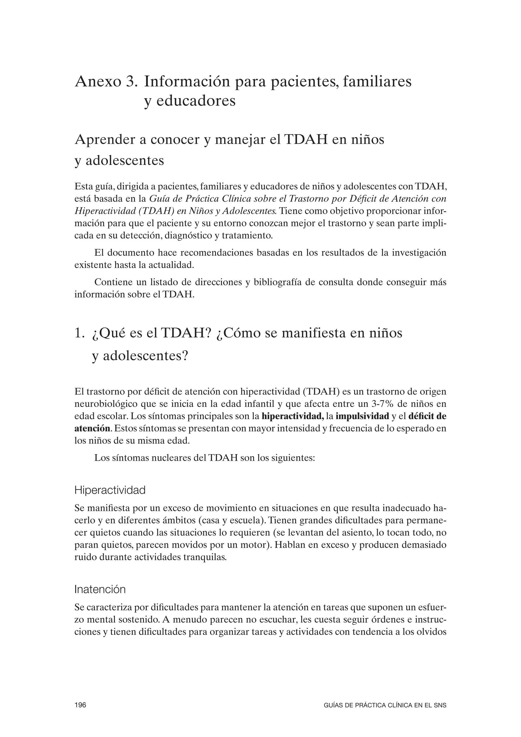 Anexo 3. Información para pacientes, familiares
         y educadores

Aprender a conocer y manejar el TDAH en niños
y adolescentes
Esta guía, dirigida a pacientes, familiares y educadores de niños y adolescentes con TDAH,
está basada en la Guía de Práctica Clínica sobre el Trastorno por Déficit de Atención con
Hiperactividad (TDAH) en Niños y Adolescentes. Tiene como objetivo proporcionar infor-
mación para que el paciente y su entorno conozcan mejor el trastorno y sean parte impli-
cada en su detección, diagnóstico y tratamiento.
     El documento hace recomendaciones basadas en los resultados de la investigación
existente hasta la actualidad.
     Contiene un listado de direcciones y bibliografía de consulta donde conseguir más
información sobre el TDAH.



1. ¿Qué es el TDAH? ¿Cómo se manifiesta en niños
      y adolescentes?

El trastorno por déficit de atención con hiperactividad (TDAH) es un trastorno de origen
neurobiológico que se inicia en la edad infantil y que afecta entre un 3-7% de niños en
edad escolar. Los síntomas principales son la hiperactividad, la impulsividad y el déficit de
atención. Estos síntomas se presentan con mayor intensidad y frecuencia de lo esperado en
los niños de su misma edad.
      Los síntomas nucleares del TDAH son los siguientes:


Hiperactividad
Se manifiesta por un exceso de movimiento en situaciones en que resulta inadecuado ha-
cerlo y en diferentes ámbitos (casa y escuela). Tienen grandes dificultades para permane-
cer quietos cuando las situaciones lo requieren (se levantan del asiento, lo tocan todo, no
paran quietos, parecen movidos por un motor). Hablan en exceso y producen demasiado
ruido durante actividades tranquilas.


Inatención
Se caracteriza por dificultades para mantener la atención en tareas que suponen un esfuer-
zo mental sostenido. A menudo parecen no escuchar, les cuesta seguir órdenes e instruc-
ciones y tienen dificultades para organizar tareas y actividades con tendencia a los olvidos




196                                                           GUÍAS DE PRÁCTICA CLÍNICA EN EL SNS
 