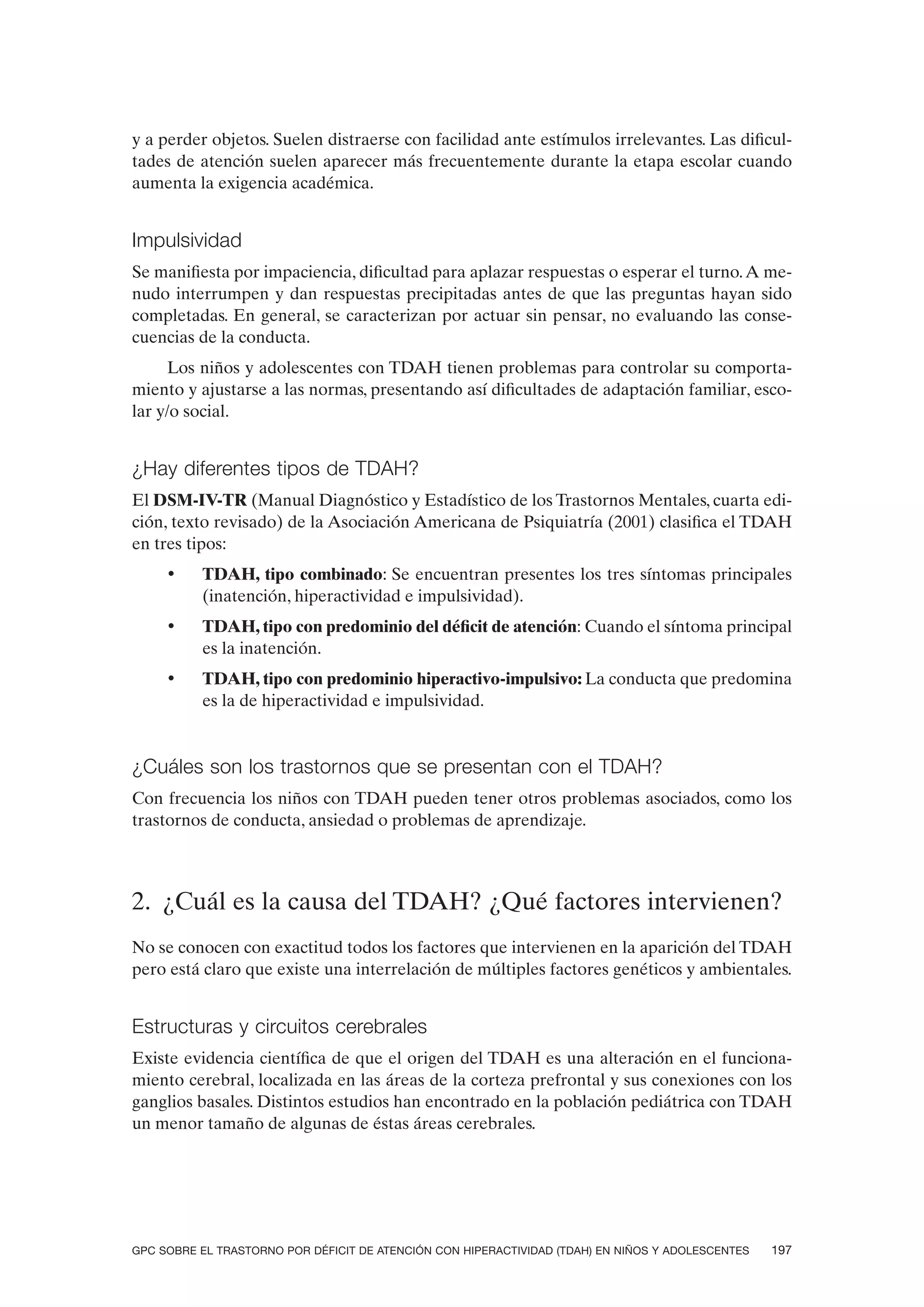 y a perder objetos. Suelen distraerse con facilidad ante estímulos irrelevantes. Las dificul-
tades de atención suelen aparecer más frecuentemente durante la etapa escolar cuando
aumenta la exigencia académica.


Impulsividad
Se manifiesta por impaciencia, dificultad para aplazar respuestas o esperar el turno. A me-
nudo interrumpen y dan respuestas precipitadas antes de que las preguntas hayan sido
completadas. En general, se caracterizan por actuar sin pensar, no evaluando las conse-
cuencias de la conducta.
      Los niños y adolescentes con TDAH tienen problemas para controlar su comporta-
miento y ajustarse a las normas, presentando así dificultades de adaptación familiar, esco-
lar y/o social.


¿Hay diferentes tipos de TDAH?
El DSM-IV-TR (Manual Diagnóstico y Estadístico de los Trastornos Mentales, cuarta edi-
ción, texto revisado) de la Asociación Americana de Psiquiatría (2001) clasifica el TDAH
en tres tipos:
     •    TDAH, tipo combinado: Se encuentran presentes los tres síntomas principales
          (inatención, hiperactividad e impulsividad).
     •    TDAH, tipo con predominio del déficit de atención: Cuando el síntoma principal
          es la inatención.
     •    TDAH, tipo con predominio hiperactivo-impulsivo: La conducta que predomina
          es la de hiperactividad e impulsividad.


¿Cuáles son los trastornos que se presentan con el TDAH?
Con frecuencia los niños con TDAH pueden tener otros problemas asociados, como los
trastornos de conducta, ansiedad o problemas de aprendizaje.



2. ¿Cuál es la causa del TDAH? ¿Qué factores intervienen?
No se conocen con exactitud todos los factores que intervienen en la aparición del TDAH
pero está claro que existe una interrelación de múltiples factores genéticos y ambientales.


Estructuras y circuitos cerebrales
Existe evidencia científica de que el origen del TDAH es una alteración en el funciona-
miento cerebral, localizada en las áreas de la corteza prefrontal y sus conexiones con los
ganglios basales. Distintos estudios han encontrado en la población pediátrica con TDAH
un menor tamaño de algunas de éstas áreas cerebrales.




GPC SOBRE EL TRASTORNO POR DÉFICIT DE ATENCIÓN CON HIPERACTIVIDAD (TDAH) EN NIÑOS Y ADOLESCENTES   197
 