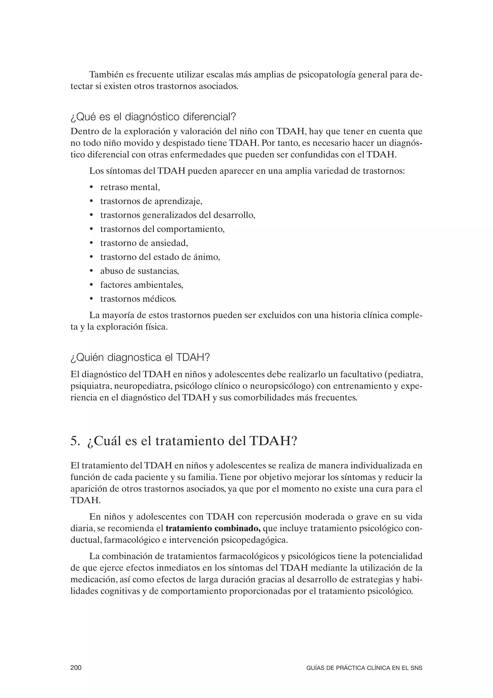 También es frecuente utilizar escalas más amplias de psicopatología general para de-
tectar si existen otros trastornos asociados.


¿Qué es el diagnóstico diferencial?
Dentro de la exploración y valoración del niño con TDAH, hay que tener en cuenta que
no todo niño movido y despistado tiene TDAH. Por tanto, es necesario hacer un diagnós-
tico diferencial con otras enfermedades que pueden ser confundidas con el TDAH.
      Los síntomas del TDAH pueden aparecer en una amplia variedad de trastornos:
      • retraso mental,
      • trastornos de aprendizaje,
      • trastornos generalizados del desarrollo,
      • trastornos del comportamiento,
      • trastorno de ansiedad,
      • trastorno del estado de ánimo,
      • abuso de sustancias,
      • factores ambientales,
      • trastornos médicos.
      La mayoría de estos trastornos pueden ser excluidos con una historia clínica comple-
ta y la exploración física.


¿Quién diagnostica el TDAH?
El diagnóstico del TDAH en niños y adolescentes debe realizarlo un facultativo (pediatra,
psiquiatra, neuropediatra, psicólogo clínico o neuropsicólogo) con entrenamiento y expe-
riencia en el diagnóstico del TDAH y sus comorbilidades más frecuentes.



5. ¿Cuál es el tratamiento del TDAH?
El tratamiento del TDAH en niños y adolescentes se realiza de manera individualizada en
función de cada paciente y su familia. Tiene por objetivo mejorar los síntomas y reducir la
aparición de otros trastornos asociados, ya que por el momento no existe una cura para el
TDAH.
     En niños y adolescentes con TDAH con repercusión moderada o grave en su vida
diaria, se recomienda el tratamiento combinado, que incluye tratamiento psicológico con-
ductual, farmacológico e intervención psicopedagógica.
     La combinación de tratamientos farmacológicos y psicológicos tiene la potencialidad
de que ejerce efectos inmediatos en los síntomas del TDAH mediante la utilización de la
medicación, así como efectos de larga duración gracias al desarrollo de estrategias y habi-
lidades cognitivas y de comportamiento proporcionadas por el tratamiento psicológico.




200                                                          GUÍAS DE PRÁCTICA CLÍNICA EN EL SNS
 