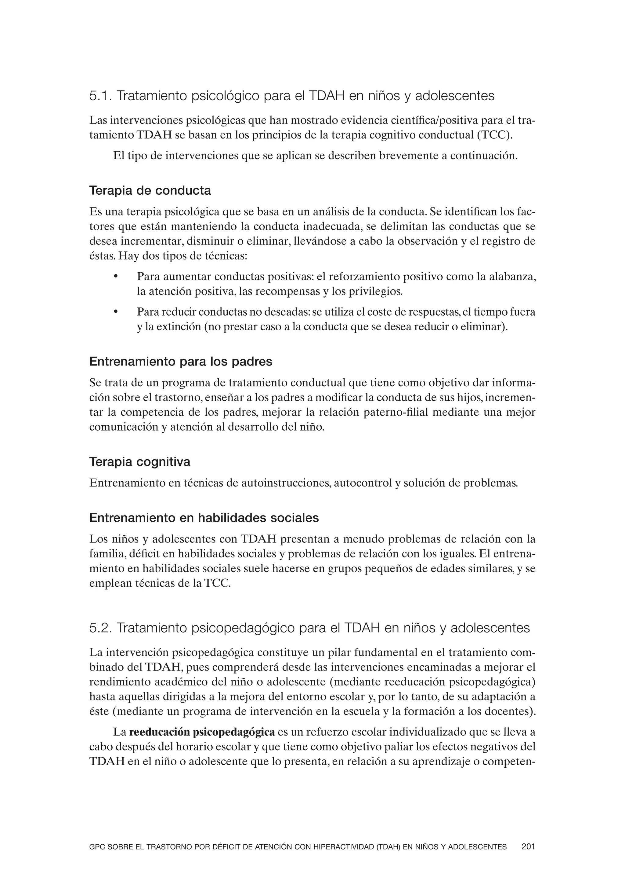 5.1. Tratamiento psicológico para el TDAH en niños y adolescentes
Las intervenciones psicológicas que han mostrado evidencia científica/positiva para el tra-
tamiento TDAH se basan en los principios de la terapia cognitivo conductual (TCC).
     El tipo de intervenciones que se aplican se describen brevemente a continuación.


Terapia de conducta
Es una terapia psicológica que se basa en un análisis de la conducta. Se identifican los fac-
tores que están manteniendo la conducta inadecuada, se delimitan las conductas que se
desea incrementar, disminuir o eliminar, llevándose a cabo la observación y el registro de
éstas. Hay dos tipos de técnicas:
     •    Para aumentar conductas positivas: el reforzamiento positivo como la alabanza,
          la atención positiva, las recompensas y los privilegios.
     •    Para reducir conductas no deseadas: se utiliza el coste de respuestas, el tiempo fuera
          y la extinción (no prestar caso a la conducta que se desea reducir o eliminar).


Entrenamiento para los padres
Se trata de un programa de tratamiento conductual que tiene como objetivo dar informa-
ción sobre el trastorno, enseñar a los padres a modificar la conducta de sus hijos, incremen-
tar la competencia de los padres, mejorar la relación paterno-filial mediante una mejor
comunicación y atención al desarrollo del niño.


Terapia cognitiva
Entrenamiento en técnicas de autoinstrucciones, autocontrol y solución de problemas.


Entrenamiento en habilidades sociales
Los niños y adolescentes con TDAH presentan a menudo problemas de relación con la
familia, déficit en habilidades sociales y problemas de relación con los iguales. El entrena-
miento en habilidades sociales suele hacerse en grupos pequeños de edades similares, y se
emplean técnicas de la TCC.


5.2. Tratamiento psicopedagógico para el TDAH en niños y adolescentes
La intervención psicopedagógica constituye un pilar fundamental en el tratamiento com-
binado del TDAH, pues comprenderá desde las intervenciones encaminadas a mejorar el
rendimiento académico del niño o adolescente (mediante reeducación psicopedagógica)
hasta aquellas dirigidas a la mejora del entorno escolar y, por lo tanto, de su adaptación a
éste (mediante un programa de intervención en la escuela y la formación a los docentes).
    La reeducación psicopedagógica es un refuerzo escolar individualizado que se lleva a
cabo después del horario escolar y que tiene como objetivo paliar los efectos negativos del
TDAH en el niño o adolescente que lo presenta, en relación a su aprendizaje o competen-




GPC SOBRE EL TRASTORNO POR DÉFICIT DE ATENCIÓN CON HIPERACTIVIDAD (TDAH) EN NIÑOS Y ADOLESCENTES   201
 