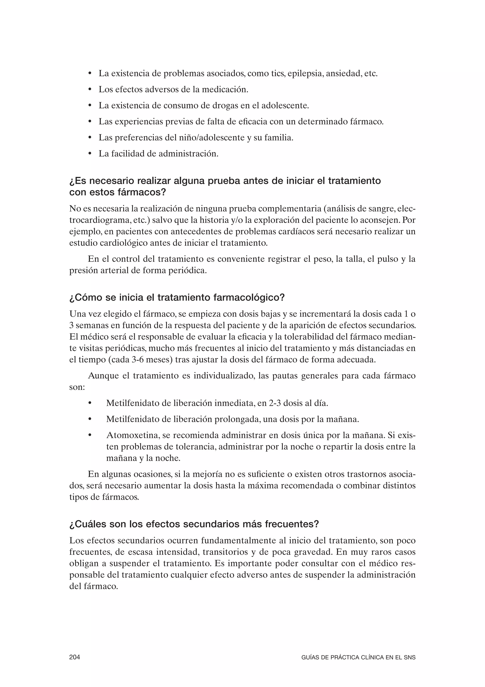 • La existencia de problemas asociados, como tics, epilepsia, ansiedad, etc.
       • Los efectos adversos de la medicación.
       • La existencia de consumo de drogas en el adolescente.
       • Las experiencias previas de falta de eficacia con un determinado fármaco.
       • Las preferencias del niño/adolescente y su familia.
       • La facilidad de administración.


¿Es necesario realizar alguna prueba antes de iniciar el tratamiento
con estos fármacos?
No es necesaria la realización de ninguna prueba complementaria (análisis de sangre, elec-
trocardiograma, etc.) salvo que la historia y/o la exploración del paciente lo aconsejen. Por
ejemplo, en pacientes con antecedentes de problemas cardíacos será necesario realizar un
estudio cardiológico antes de iniciar el tratamiento.
     En el control del tratamiento es conveniente registrar el peso, la talla, el pulso y la
presión arterial de forma periódica.


¿Cómo se inicia el tratamiento farmacológico?
Una vez elegido el fármaco, se empieza con dosis bajas y se incrementará la dosis cada 1 o
3 semanas en función de la respuesta del paciente y de la aparición de efectos secundarios.
El médico será el responsable de evaluar la eficacia y la tolerabilidad del fármaco median-
te visitas periódicas, mucho más frecuentes al inicio del tratamiento y más distanciadas en
el tiempo (cada 3-6 meses) tras ajustar la dosis del fármaco de forma adecuada.
       Aunque el tratamiento es individualizado, las pautas generales para cada fármaco
son:
       •   Metilfenidato de liberación inmediata, en 2-3 dosis al día.
       •   Metilfenidato de liberación prolongada, una dosis por la mañana.
       •   Atomoxetina, se recomienda administrar en dosis única por la mañana. Si exis-
           ten problemas de tolerancia, administrar por la noche o repartir la dosis entre la
           mañana y la noche.
     En algunas ocasiones, si la mejoría no es suficiente o existen otros trastornos asocia-
dos, será necesario aumentar la dosis hasta la máxima recomendada o combinar distintos
tipos de fármacos.


¿Cuáles son los efectos secundarios más frecuentes?
Los efectos secundarios ocurren fundamentalmente al inicio del tratamiento, son poco
frecuentes, de escasa intensidad, transitorios y de poca gravedad. En muy raros casos
obligan a suspender el tratamiento. Es importante poder consultar con el médico res-
ponsable del tratamiento cualquier efecto adverso antes de suspender la administración
del fármaco.




204                                                            GUÍAS DE PRÁCTICA CLÍNICA EN EL SNS
 
