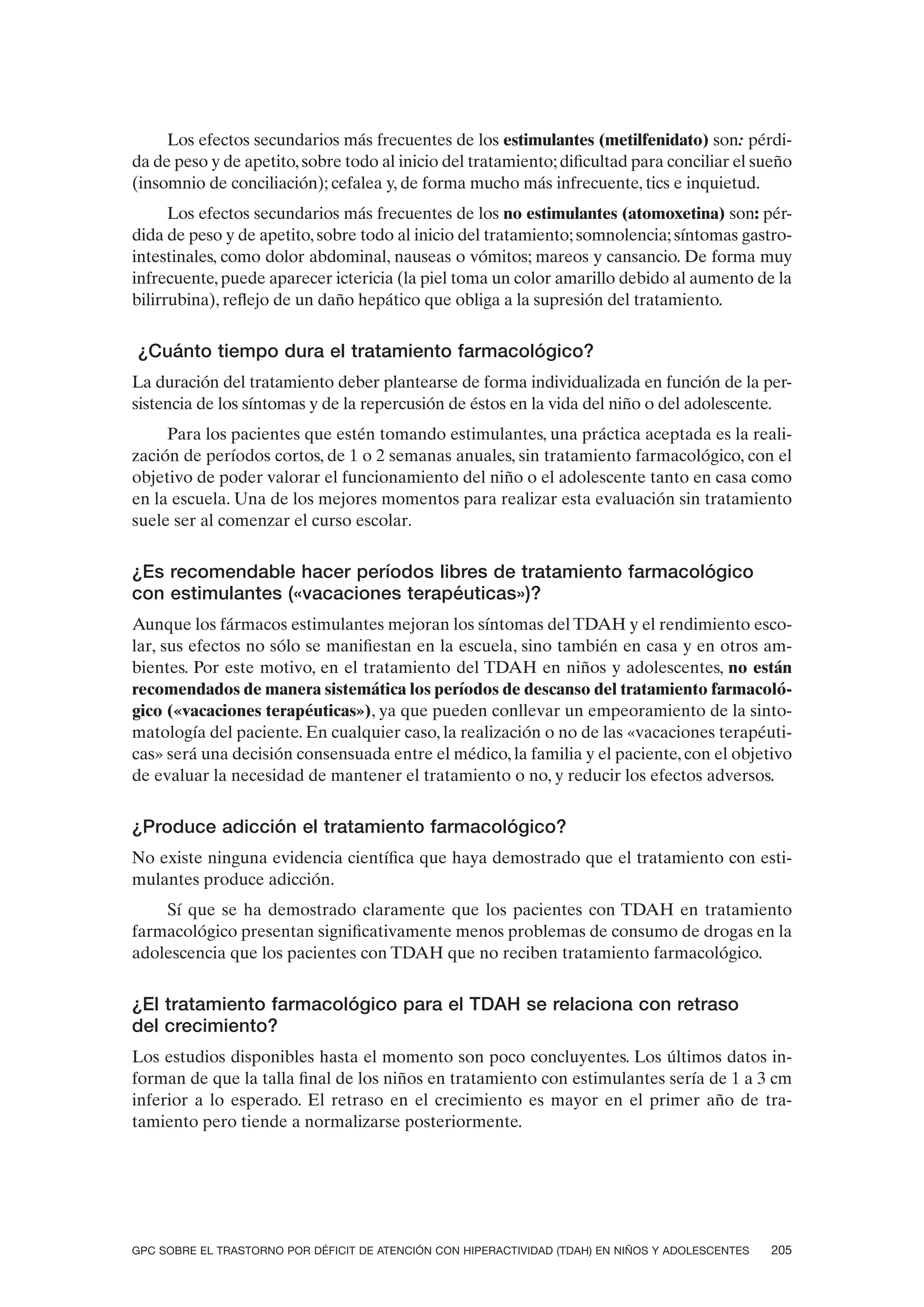 Los efectos secundarios más frecuentes de los estimulantes (metilfenidato) son: pérdi-
da de peso y de apetito, sobre todo al inicio del tratamiento; dificultad para conciliar el sueño
(insomnio de conciliación); cefalea y, de forma mucho más infrecuente, tics e inquietud.
      Los efectos secundarios más frecuentes de los no estimulantes (atomoxetina) son: pér-
dida de peso y de apetito, sobre todo al inicio del tratamiento; somnolencia; síntomas gastro-
intestinales, como dolor abdominal, nauseas o vómitos; mareos y cansancio. De forma muy
infrecuente, puede aparecer ictericia (la piel toma un color amarillo debido al aumento de la
bilirrubina), reflejo de un daño hepático que obliga a la supresión del tratamiento.


¿Cuánto tiempo dura el tratamiento farmacológico?
La duración del tratamiento deber plantearse de forma individualizada en función de la per-
sistencia de los síntomas y de la repercusión de éstos en la vida del niño o del adolescente.
     Para los pacientes que estén tomando estimulantes, una práctica aceptada es la reali-
zación de períodos cortos, de 1 o 2 semanas anuales, sin tratamiento farmacológico, con el
objetivo de poder valorar el funcionamiento del niño o el adolescente tanto en casa como
en la escuela. Una de los mejores momentos para realizar esta evaluación sin tratamiento
suele ser al comenzar el curso escolar.


¿Es recomendable hacer períodos libres de tratamiento farmacológico
con estimulantes («vacaciones terapéuticas»)?
Aunque los fármacos estimulantes mejoran los síntomas del TDAH y el rendimiento esco-
lar, sus efectos no sólo se manifiestan en la escuela, sino también en casa y en otros am-
bientes. Por este motivo, en el tratamiento del TDAH en niños y adolescentes, no están
recomendados de manera sistemática los períodos de descanso del tratamiento farmacoló-
gico («vacaciones terapéuticas»), ya que pueden conllevar un empeoramiento de la sinto-
matología del paciente. En cualquier caso, la realización o no de las «vacaciones terapéuti-
cas» será una decisión consensuada entre el médico, la familia y el paciente, con el objetivo
de evaluar la necesidad de mantener el tratamiento o no, y reducir los efectos adversos.


¿Produce adicción el tratamiento farmacológico?
No existe ninguna evidencia científica que haya demostrado que el tratamiento con esti-
mulantes produce adicción.
    Sí que se ha demostrado claramente que los pacientes con TDAH en tratamiento
farmacológico presentan significativamente menos problemas de consumo de drogas en la
adolescencia que los pacientes con TDAH que no reciben tratamiento farmacológico.


¿El tratamiento farmacológico para el TDAH se relaciona con retraso
del crecimiento?
Los estudios disponibles hasta el momento son poco concluyentes. Los últimos datos in-
forman de que la talla final de los niños en tratamiento con estimulantes sería de 1 a 3 cm
inferior a lo esperado. El retraso en el crecimiento es mayor en el primer año de tra-
tamiento pero tiende a normalizarse posteriormente.




GPC SOBRE EL TRASTORNO POR DÉFICIT DE ATENCIÓN CON HIPERACTIVIDAD (TDAH) EN NIÑOS Y ADOLESCENTES   205
 