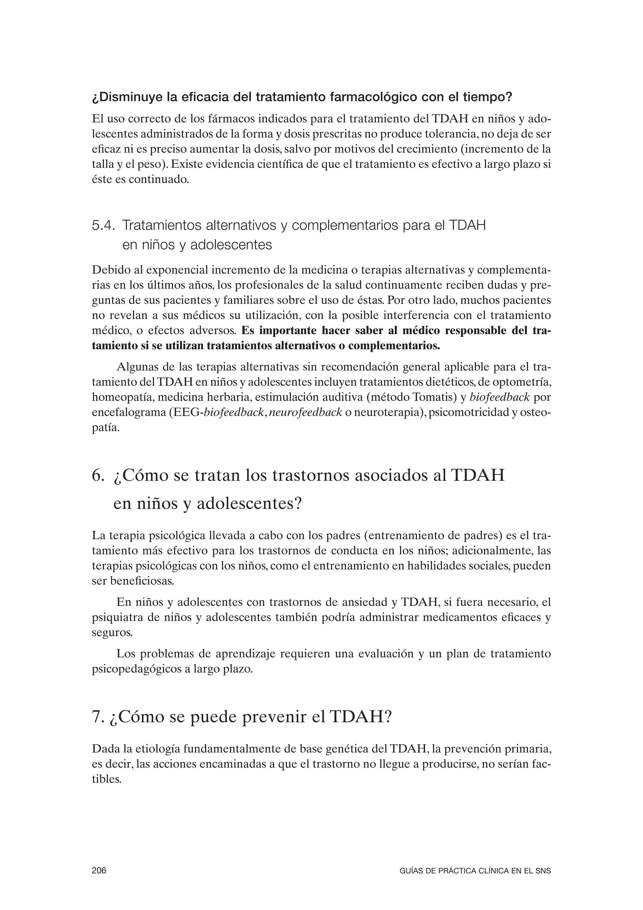 ¿Disminuye la eficacia del tratamiento farmacológico con el tiempo?
El uso correcto de los fármacos indicados para el tratamiento del TDAH en niños y ado-
lescentes administrados de la forma y dosis prescritas no produce tolerancia, no deja de ser
eficaz ni es preciso aumentar la dosis, salvo por motivos del crecimiento (incremento de la
talla y el peso). Existe evidencia científica de que el tratamiento es efectivo a largo plazo si
éste es continuado.


5.4. Tratamientos alternativos y complementarios para el TDAH
     en niños y adolescentes
Debido al exponencial incremento de la medicina o terapias alternativas y complementa-
rias en los últimos años, los profesionales de la salud continuamente reciben dudas y pre-
guntas de sus pacientes y familiares sobre el uso de éstas. Por otro lado, muchos pacientes
no revelan a sus médicos su utilización, con la posible interferencia con el tratamiento
médico, o efectos adversos. Es importante hacer saber al médico responsable del tra-
tamiento si se utilizan tratamientos alternativos o complementarios.
     Algunas de las terapias alternativas sin recomendación general aplicable para el tra-
tamiento del TDAH en niños y adolescentes incluyen tratamientos dietéticos, de optometría,
homeopatía, medicina herbaria, estimulación auditiva (método Tomatis) y biofeedback por
encefalograma (EEG-biofeedback, neurofeedback o neuroterapia), psicomotricidad y osteo-
patía.



6. ¿Cómo se tratan los trastornos asociados al TDAH
      en niños y adolescentes?
La terapia psicológica llevada a cabo con los padres (entrenamiento de padres) es el tra-
tamiento más efectivo para los trastornos de conducta en los niños; adicionalmente, las
terapias psicológicas con los niños, como el entrenamiento en habilidades sociales, pueden
ser beneficiosas.
     En niños y adolescentes con trastornos de ansiedad y TDAH, si fuera necesario, el
psiquiatra de niños y adolescentes también podría administrar medicamentos eficaces y
seguros.
     Los problemas de aprendizaje requieren una evaluación y un plan de tratamiento
psicopedagógicos a largo plazo.



7. ¿Cómo se puede prevenir el TDAH?
Dada la etiología fundamentalmente de base genética del TDAH, la prevención primaria,
es decir, las acciones encaminadas a que el trastorno no llegue a producirse, no serían fac-
tibles.




206                                                             GUÍAS DE PRÁCTICA CLÍNICA EN EL SNS
 
