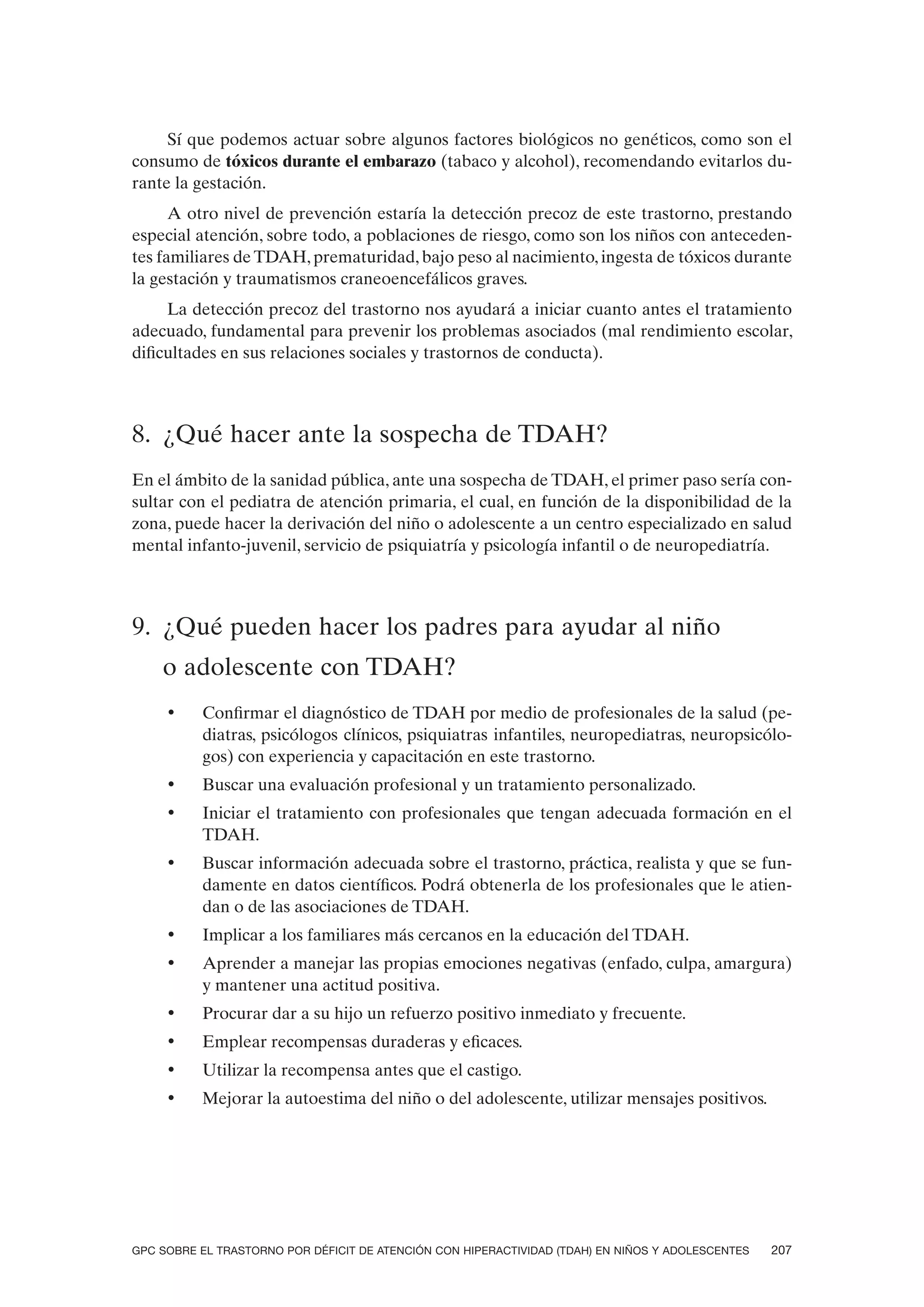 Sí que podemos actuar sobre algunos factores biológicos no genéticos, como son el
consumo de tóxicos durante el embarazo (tabaco y alcohol), recomendando evitarlos du-
rante la gestación.
      A otro nivel de prevención estaría la detección precoz de este trastorno, prestando
especial atención, sobre todo, a poblaciones de riesgo, como son los niños con anteceden-
tes familiares de TDAH, prematuridad, bajo peso al nacimiento, ingesta de tóxicos durante
la gestación y traumatismos craneoencefálicos graves.
     La detección precoz del trastorno nos ayudará a iniciar cuanto antes el tratamiento
adecuado, fundamental para prevenir los problemas asociados (mal rendimiento escolar,
dificultades en sus relaciones sociales y trastornos de conducta).



8. ¿Qué hacer ante la sospecha de TDAH?
En el ámbito de la sanidad pública, ante una sospecha de TDAH, el primer paso sería con-
sultar con el pediatra de atención primaria, el cual, en función de la disponibilidad de la
zona, puede hacer la derivación del niño o adolescente a un centro especializado en salud
mental infanto-juvenil, servicio de psiquiatría y psicología infantil o de neuropediatría.



9. ¿Qué pueden hacer los padres para ayudar al niño
    o adolescente con TDAH?
     •    Confirmar el diagnóstico de TDAH por medio de profesionales de la salud (pe-
          diatras, psicólogos clínicos, psiquiatras infantiles, neuropediatras, neuropsicólo-
          gos) con experiencia y capacitación en este trastorno.
     •    Buscar una evaluación profesional y un tratamiento personalizado.
     •    Iniciar el tratamiento con profesionales que tengan adecuada formación en el
          TDAH.
     •    Buscar información adecuada sobre el trastorno, práctica, realista y que se fun-
          damente en datos científicos. Podrá obtenerla de los profesionales que le atien-
          dan o de las asociaciones de TDAH.
     •    Implicar a los familiares más cercanos en la educación del TDAH.
     •    Aprender a manejar las propias emociones negativas (enfado, culpa, amargura)
          y mantener una actitud positiva.
     •    Procurar dar a su hijo un refuerzo positivo inmediato y frecuente.
     •    Emplear recompensas duraderas y eficaces.
     •    Utilizar la recompensa antes que el castigo.
     •    Mejorar la autoestima del niño o del adolescente, utilizar mensajes positivos.




GPC SOBRE EL TRASTORNO POR DÉFICIT DE ATENCIÓN CON HIPERACTIVIDAD (TDAH) EN NIÑOS Y ADOLESCENTES   207
 