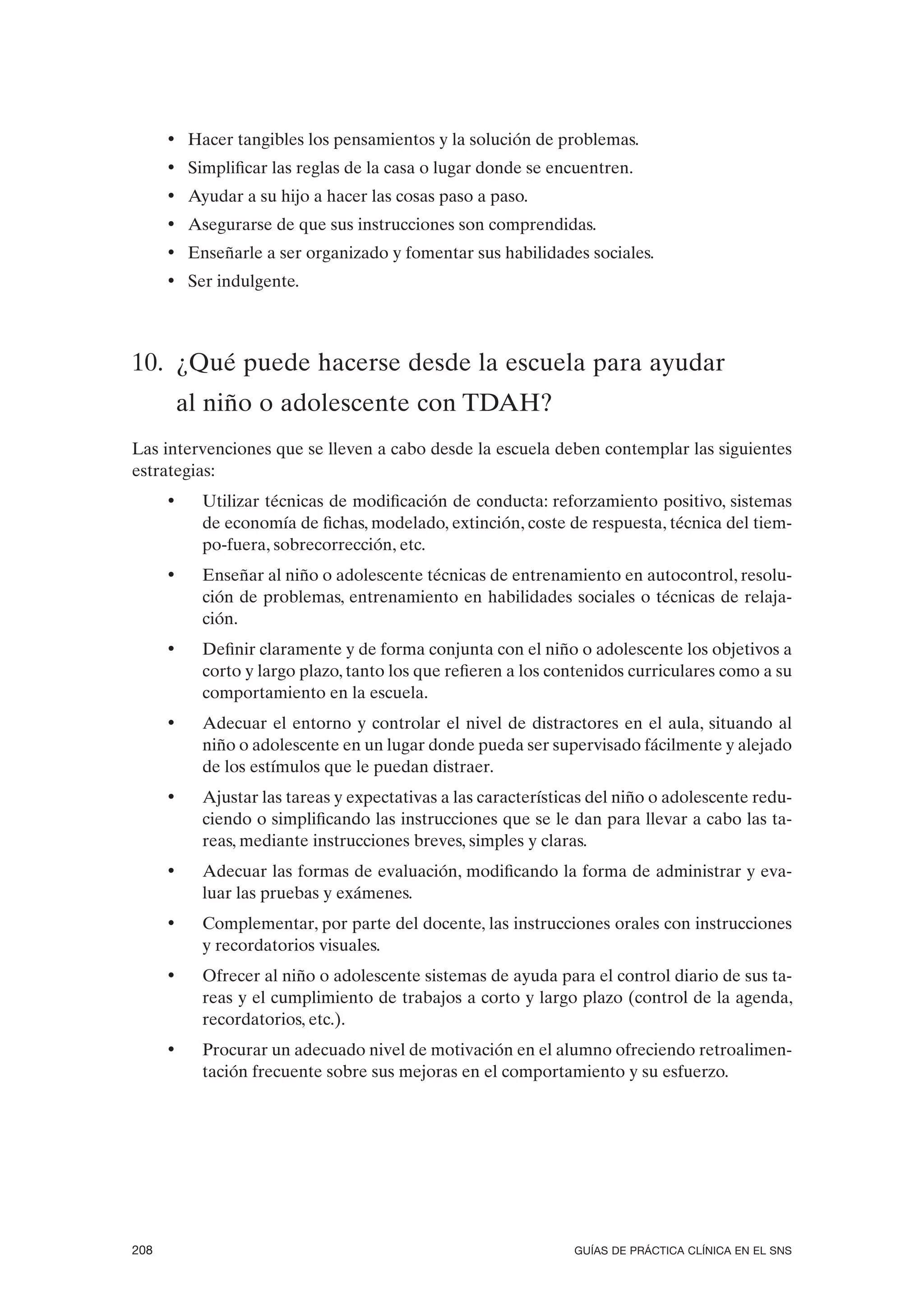 • Hacer tangibles los pensamientos y la solución de problemas.
      • Simplificar las reglas de la casa o lugar donde se encuentren.
      • Ayudar a su hijo a hacer las cosas paso a paso.
      • Asegurarse de que sus instrucciones son comprendidas.
      • Enseñarle a ser organizado y fomentar sus habilidades sociales.
      • Ser indulgente.



10. ¿Qué puede hacerse desde la escuela para ayudar
          al niño o adolescente con TDAH?
Las intervenciones que se lleven a cabo desde la escuela deben contemplar las siguientes
estrategias:
      •     Utilizar técnicas de modificación de conducta: reforzamiento positivo, sistemas
            de economía de fichas, modelado, extinción, coste de respuesta, técnica del tiem-
            po-fuera, sobrecorrección, etc.
      •     Enseñar al niño o adolescente técnicas de entrenamiento en autocontrol, resolu-
            ción de problemas, entrenamiento en habilidades sociales o técnicas de relaja-
            ción.
      •     Definir claramente y de forma conjunta con el niño o adolescente los objetivos a
            corto y largo plazo, tanto los que refieren a los contenidos curriculares como a su
            comportamiento en la escuela.
      •     Adecuar el entorno y controlar el nivel de distractores en el aula, situando al
            niño o adolescente en un lugar donde pueda ser supervisado fácilmente y alejado
            de los estímulos que le puedan distraer.
      •     Ajustar las tareas y expectativas a las características del niño o adolescente redu-
            ciendo o simplificando las instrucciones que se le dan para llevar a cabo las ta-
            reas, mediante instrucciones breves, simples y claras.
      •     Adecuar las formas de evaluación, modificando la forma de administrar y eva-
            luar las pruebas y exámenes.
      •     Complementar, por parte del docente, las instrucciones orales con instrucciones
            y recordatorios visuales.
      •     Ofrecer al niño o adolescente sistemas de ayuda para el control diario de sus ta-
            reas y el cumplimiento de trabajos a corto y largo plazo (control de la agenda,
            recordatorios, etc.).
      •     Procurar un adecuado nivel de motivación en el alumno ofreciendo retroalimen-
            tación frecuente sobre sus mejoras en el comportamiento y su esfuerzo.




208                                                              GUÍAS DE PRÁCTICA CLÍNICA EN EL SNS
 