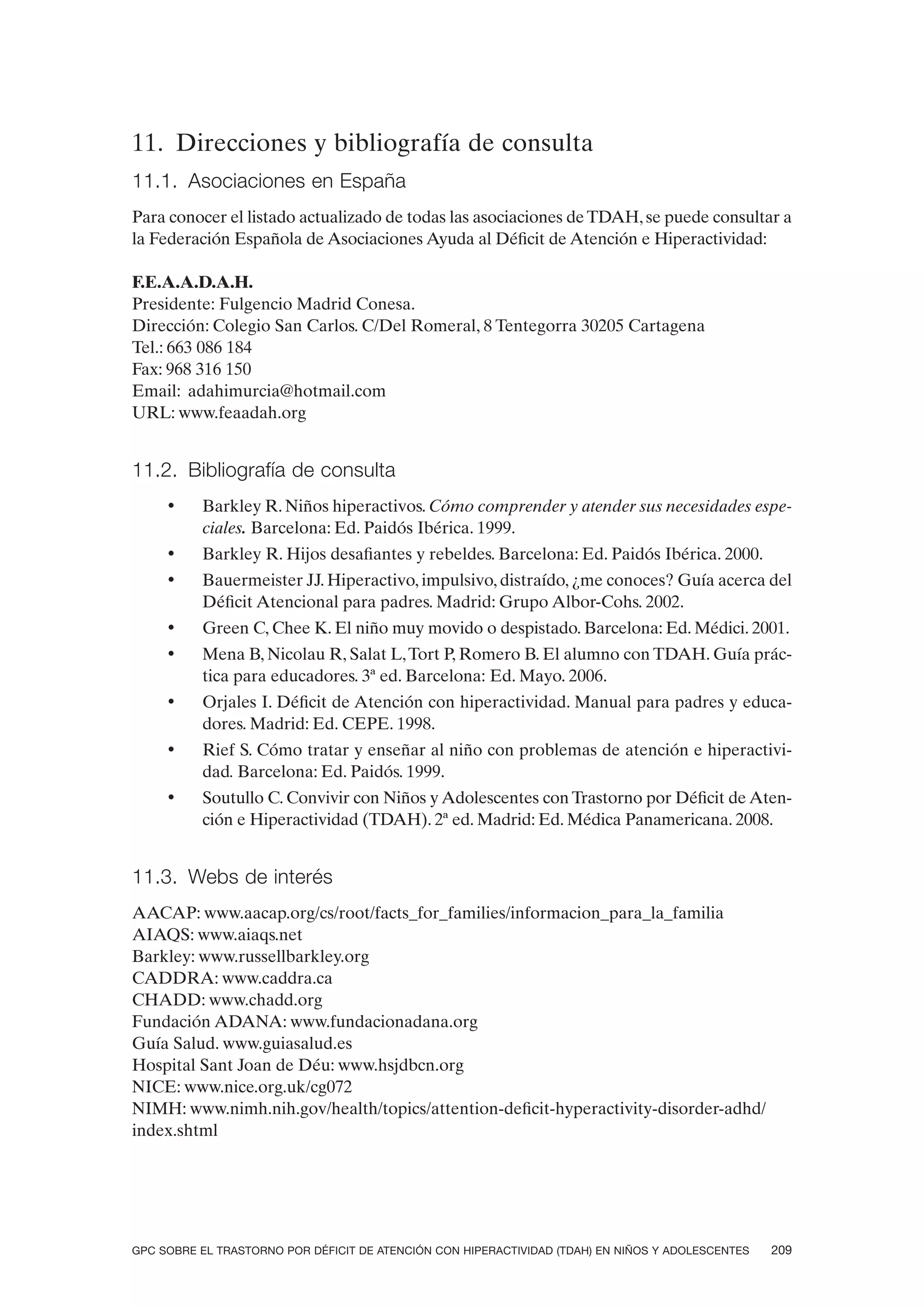 11. Direcciones y bibliografía de consulta
11.1. Asociaciones en España
Para conocer el listado actualizado de todas las asociaciones de TDAH, se puede consultar a
la Federación Española de Asociaciones Ayuda al Déficit de Atención e Hiperactividad:

F.E.A.A.D.A.H.
Presidente: Fulgencio Madrid Conesa.
Dirección: Colegio San Carlos. C/Del Romeral, 8 Tentegorra 30205 Cartagena
Tel.: 663 086 184
Fax: 968 316 150
Email: adahimurcia@hotmail.com
URL: www.feaadah.org


11.2. Bibliografía de consulta
     •    Barkley R. Niños hiperactivos. Cómo comprender y atender sus necesidades espe-
          ciales. Barcelona: Ed. Paidós Ibérica. 1999.
     •    Barkley R. Hijos desafiantes y rebeldes. Barcelona: Ed. Paidós Ibérica. 2000.
     •    Bauermeister JJ. Hiperactivo, impulsivo, distraído, ¿me conoces? Guía acerca del
          Déficit Atencional para padres. Madrid: Grupo Albor-Cohs. 2002.
     •    Green C, Chee K. El niño muy movido o despistado. Barcelona: Ed. Médici. 2001.
     •    Mena B, Nicolau R, Salat L, Tort P, Romero B. El alumno con TDAH. Guía prác-
          tica para educadores. 3ª ed. Barcelona: Ed. Mayo. 2006.
     •    Orjales I. Déficit de Atención con hiperactividad. Manual para padres y educa-
          dores. Madrid: Ed. CEPE. 1998.
     •    Rief S. Cómo tratar y enseñar al niño con problemas de atención e hiperactivi-
          dad. Barcelona: Ed. Paidós. 1999.
     •    Soutullo C. Convivir con Niños y Adolescentes con Trastorno por Déficit de Aten-
          ción e Hiperactividad (TDAH). 2ª ed. Madrid: Ed. Médica Panamericana. 2008.


11.3. Webs de interés
AACAP: www.aacap.org/cs/root/facts_for_families/informacion_para_la_familia
AIAQS: www.aiaqs.net
Barkley: www.russellbarkley.org
CADDRA: www.caddra.ca
CHADD: www.chadd.org
Fundación ADANA: www.fundacionadana.org
Guía Salud. www.guiasalud.es
Hospital Sant Joan de Déu: www.hsjdbcn.org
NICE: www.nice.org.uk/cg072
NIMH: www.nimh.nih.gov/health/topics/attention-deficit-hyperactivity-disorder-adhd/
index.shtml




GPC SOBRE EL TRASTORNO POR DÉFICIT DE ATENCIÓN CON HIPERACTIVIDAD (TDAH) EN NIÑOS Y ADOLESCENTES   209
 