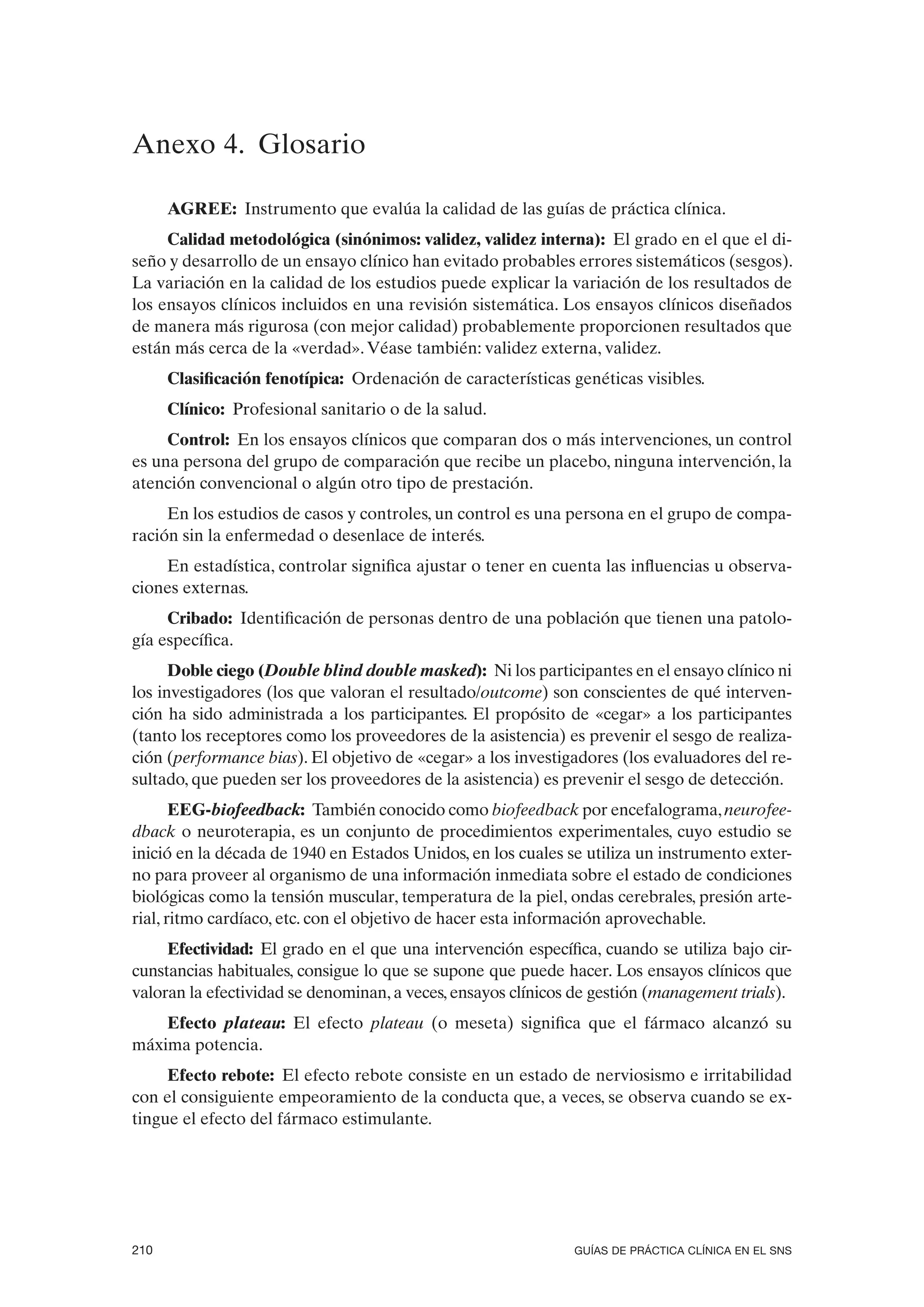 Anexo 4. Glosario

      AGREE: Instrumento que evalúa la calidad de las guías de práctica clínica.
     Calidad metodológica (sinónimos: validez, validez interna): El grado en el que el di-
seño y desarrollo de un ensayo clínico han evitado probables errores sistemáticos (sesgos).
La variación en la calidad de los estudios puede explicar la variación de los resultados de
los ensayos clínicos incluidos en una revisión sistemática. Los ensayos clínicos diseñados
de manera más rigurosa (con mejor calidad) probablemente proporcionen resultados que
están más cerca de la «verdad». Véase también: validez externa, validez.
      Clasificación fenotípica: Ordenación de características genéticas visibles.
      Clínico: Profesional sanitario o de la salud.
     Control: En los ensayos clínicos que comparan dos o más intervenciones, un control
es una persona del grupo de comparación que recibe un placebo, ninguna intervención, la
atención convencional o algún otro tipo de prestación.
     En los estudios de casos y controles, un control es una persona en el grupo de compa-
ración sin la enfermedad o desenlace de interés.
    En estadística, controlar significa ajustar o tener en cuenta las influencias u observa-
ciones externas.
     Cribado: Identificación de personas dentro de una población que tienen una patolo-
gía específica.
      Doble ciego (Double blind double masked): Ni los participantes en el ensayo clínico ni
                   Double                masked
los investigadores (los que valoran el resultado/outcome) son conscientes de qué interven-
ción ha sido administrada a los participantes. El propósito de «cegar» a los participantes
(tanto los receptores como los proveedores de la asistencia) es prevenir el sesgo de realiza-
ción (performance bias). El objetivo de «cegar» a los investigadores (los evaluadores del re-
      (
sultado, que pueden ser los proveedores de la asistencia) es prevenir el sesgo de detección.
       EEG-biofeedback: También conocido como biofeedback por encefalograma, neurofee-
dback o neuroterapia, es un conjunto de procedimientos experimentales, cuyo estudio se
inició en la década de 1940 en Estados Unidos, en los cuales se utiliza un instrumento exter-
no para proveer al organismo de una información inmediata sobre el estado de condiciones
biológicas como la tensión muscular, temperatura de la piel, ondas cerebrales, presión arte-
rial, ritmo cardíaco, etc. con el objetivo de hacer esta información aprovechable.
     Efectividad: El grado en el que una intervención específica, cuando se utiliza bajo cir-
cunstancias habituales, consigue lo que se supone que puede hacer. Los ensayos clínicos que
valoran la efectividad se denominan, a veces, ensayos clínicos de gestión (management trials).
    Efecto plateau: El efecto plateau (o meseta) significa que el fármaco alcanzó su
máxima potencia.
     Efecto rebote: El efecto rebote consiste en un estado de nerviosismo e irritabilidad
con el consiguiente empeoramiento de la conducta que, a veces, se observa cuando se ex-
tingue el efecto del fármaco estimulante.




210                                                            GUÍAS DE PRÁCTICA CLÍNICA EN EL SNS
 