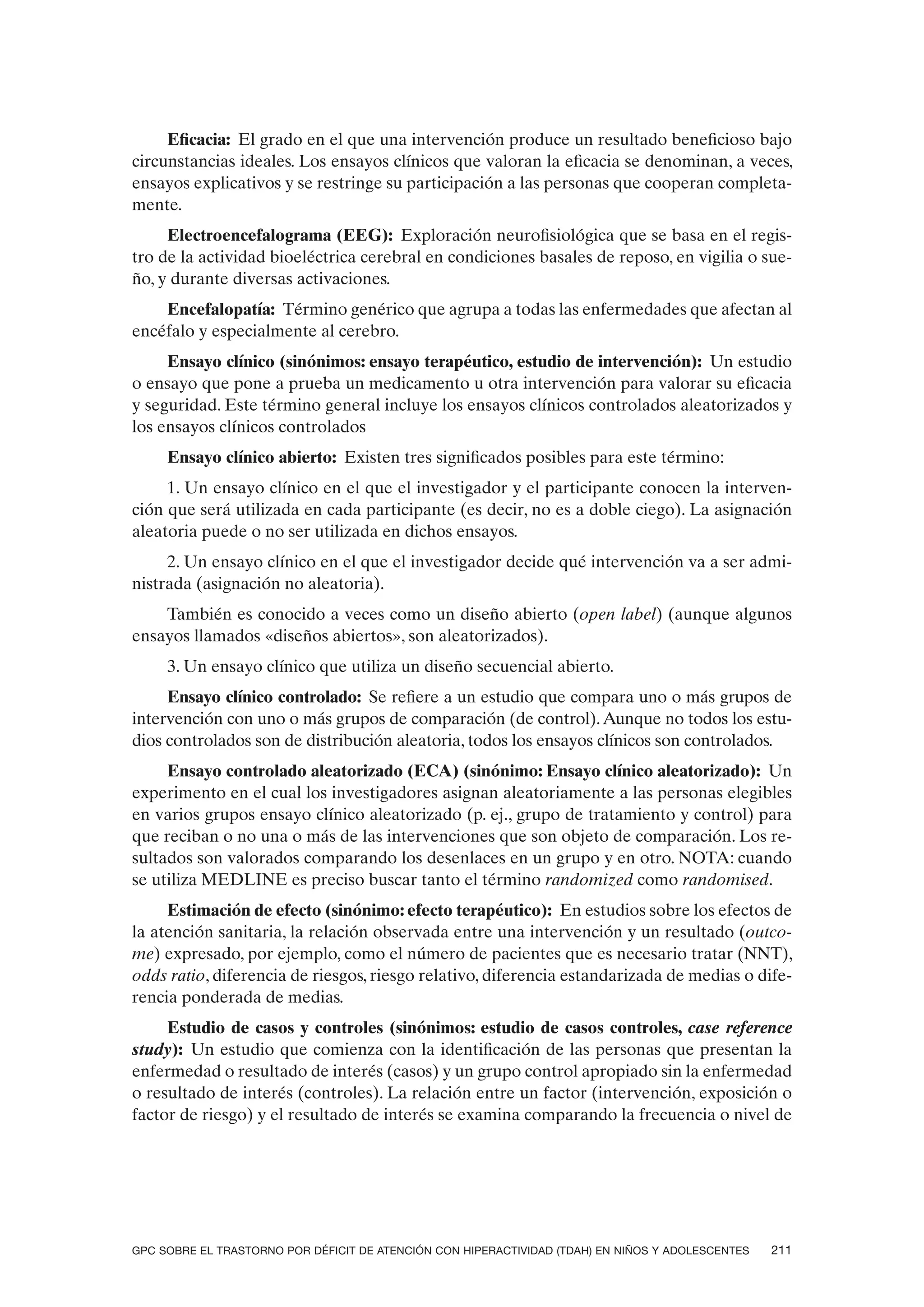 Eficacia: El grado en el que una intervención produce un resultado beneficioso bajo
circunstancias ideales. Los ensayos clínicos que valoran la eficacia se denominan, a veces,
ensayos explicativos y se restringe su participación a las personas que cooperan completa-
mente.
     Electroencefalograma (EEG): Exploración neurofisiológica que se basa en el regis-
tro de la actividad bioeléctrica cerebral en condiciones basales de reposo, en vigilia o sue-
ño, y durante diversas activaciones.
    Encefalopatía: Término genérico que agrupa a todas las enfermedades que afectan al
encéfalo y especialmente al cerebro.
     Ensayo clínico (sinónimos: ensayo terapéutico, estudio de intervención): Un estudio
o ensayo que pone a prueba un medicamento u otra intervención para valorar su eficacia
y seguridad. Este término general incluye los ensayos clínicos controlados aleatorizados y
los ensayos clínicos controlados
     Ensayo clínico abierto: Existen tres significados posibles para este término:
     1. Un ensayo clínico en el que el investigador y el participante conocen la interven-
ción que será utilizada en cada participante (es decir, no es a doble ciego). La asignación
aleatoria puede o no ser utilizada en dichos ensayos.
     2. Un ensayo clínico en el que el investigador decide qué intervención va a ser admi-
nistrada (asignación no aleatoria).
    También es conocido a veces como un diseño abierto (open label) (aunque algunos
ensayos llamados «diseños abiertos», son aleatorizados).
     3. Un ensayo clínico que utiliza un diseño secuencial abierto.
     Ensayo clínico controlado: Se refiere a un estudio que compara uno o más grupos de
intervención con uno o más grupos de comparación (de control). Aunque no todos los estu-
dios controlados son de distribución aleatoria, todos los ensayos clínicos son controlados.
     Ensayo controlado aleatorizado (ECA) (sinónimo: Ensayo clínico aleatorizado): Un
experimento en el cual los investigadores asignan aleatoriamente a las personas elegibles
en varios grupos ensayo clínico aleatorizado (p. ej., grupo de tratamiento y control) para
que reciban o no una o más de las intervenciones que son objeto de comparación. Los re-
sultados son valorados comparando los desenlaces en un grupo y en otro. NOTA: cuando
se utiliza MEDLINE es preciso buscar tanto el término randomized como randomised.
     Estimación de efecto (sinónimo: efecto terapéutico): En estudios sobre los efectos de
la atención sanitaria, la relación observada entre una intervención y un resultado (outco-
me) expresado, por ejemplo, como el número de pacientes que es necesario tratar (NNT),
odds ratio, diferencia de riesgos, riesgo relativo, diferencia estandarizada de medias o dife-
rencia ponderada de medias.
     Estudio de casos y controles (sinónimos: estudio de casos controles, case reference
study): Un estudio que comienza con la identificación de las personas que presentan la
enfermedad o resultado de interés (casos) y un grupo control apropiado sin la enfermedad
o resultado de interés (controles). La relación entre un factor (intervención, exposición o
factor de riesgo) y el resultado de interés se examina comparando la frecuencia o nivel de




GPC SOBRE EL TRASTORNO POR DÉFICIT DE ATENCIÓN CON HIPERACTIVIDAD (TDAH) EN NIÑOS Y ADOLESCENTES   211
 