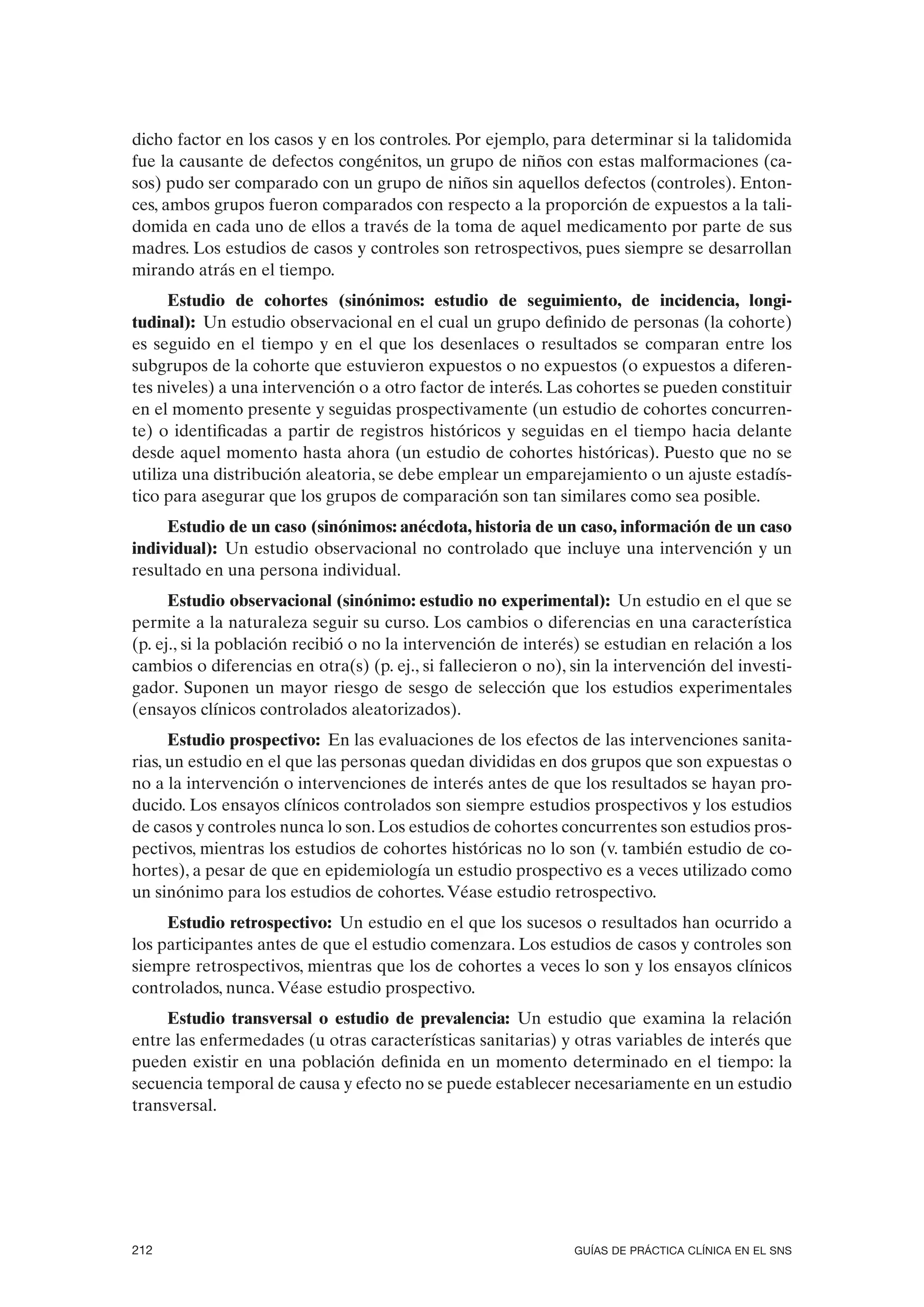 dicho factor en los casos y en los controles. Por ejemplo, para determinar si la talidomida
fue la causante de defectos congénitos, un grupo de niños con estas malformaciones (ca-
sos) pudo ser comparado con un grupo de niños sin aquellos defectos (controles). Enton-
ces, ambos grupos fueron comparados con respecto a la proporción de expuestos a la tali-
domida en cada uno de ellos a través de la toma de aquel medicamento por parte de sus
madres. Los estudios de casos y controles son retrospectivos, pues siempre se desarrollan
mirando atrás en el tiempo.
      Estudio de cohortes (sinónimos: estudio de seguimiento, de incidencia, longi-
tudinal): Un estudio observacional en el cual un grupo definido de personas (la cohorte)
es seguido en el tiempo y en el que los desenlaces o resultados se comparan entre los
subgrupos de la cohorte que estuvieron expuestos o no expuestos (o expuestos a diferen-
tes niveles) a una intervención o a otro factor de interés. Las cohortes se pueden constituir
en el momento presente y seguidas prospectivamente (un estudio de cohortes concurren-
te) o identificadas a partir de registros históricos y seguidas en el tiempo hacia delante
desde aquel momento hasta ahora (un estudio de cohortes históricas). Puesto que no se
utiliza una distribución aleatoria, se debe emplear un emparejamiento o un ajuste estadís-
tico para asegurar que los grupos de comparación son tan similares como sea posible.
     Estudio de un caso (sinónimos: anécdota, historia de un caso, información de un caso
individual): Un estudio observacional no controlado que incluye una intervención y un
resultado en una persona individual.
      Estudio observacional (sinónimo: estudio no experimental): Un estudio en el que se
permite a la naturaleza seguir su curso. Los cambios o diferencias en una característica
(p. ej., si la población recibió o no la intervención de interés) se estudian en relación a los
cambios o diferencias en otra(s) (p. ej., si fallecieron o no), sin la intervención del investi-
gador. Suponen un mayor riesgo de sesgo de selección que los estudios experimentales
(ensayos clínicos controlados aleatorizados).
      Estudio prospectivo: En las evaluaciones de los efectos de las intervenciones sanita-
rias, un estudio en el que las personas quedan divididas en dos grupos que son expuestas o
no a la intervención o intervenciones de interés antes de que los resultados se hayan pro-
ducido. Los ensayos clínicos controlados son siempre estudios prospectivos y los estudios
de casos y controles nunca lo son. Los estudios de cohortes concurrentes son estudios pros-
pectivos, mientras los estudios de cohortes históricas no lo son (v. también estudio de co-
hortes), a pesar de que en epidemiología un estudio prospectivo es a veces utilizado como
un sinónimo para los estudios de cohortes. Véase estudio retrospectivo.
     Estudio retrospectivo: Un estudio en el que los sucesos o resultados han ocurrido a
los participantes antes de que el estudio comenzara. Los estudios de casos y controles son
siempre retrospectivos, mientras que los de cohortes a veces lo son y los ensayos clínicos
controlados, nunca. Véase estudio prospectivo.
     Estudio transversal o estudio de prevalencia: Un estudio que examina la relación
entre las enfermedades (u otras características sanitarias) y otras variables de interés que
pueden existir en una población definida en un momento determinado en el tiempo: la
secuencia temporal de causa y efecto no se puede establecer necesariamente en un estudio
transversal.




212                                                             GUÍAS DE PRÁCTICA CLÍNICA EN EL SNS
 