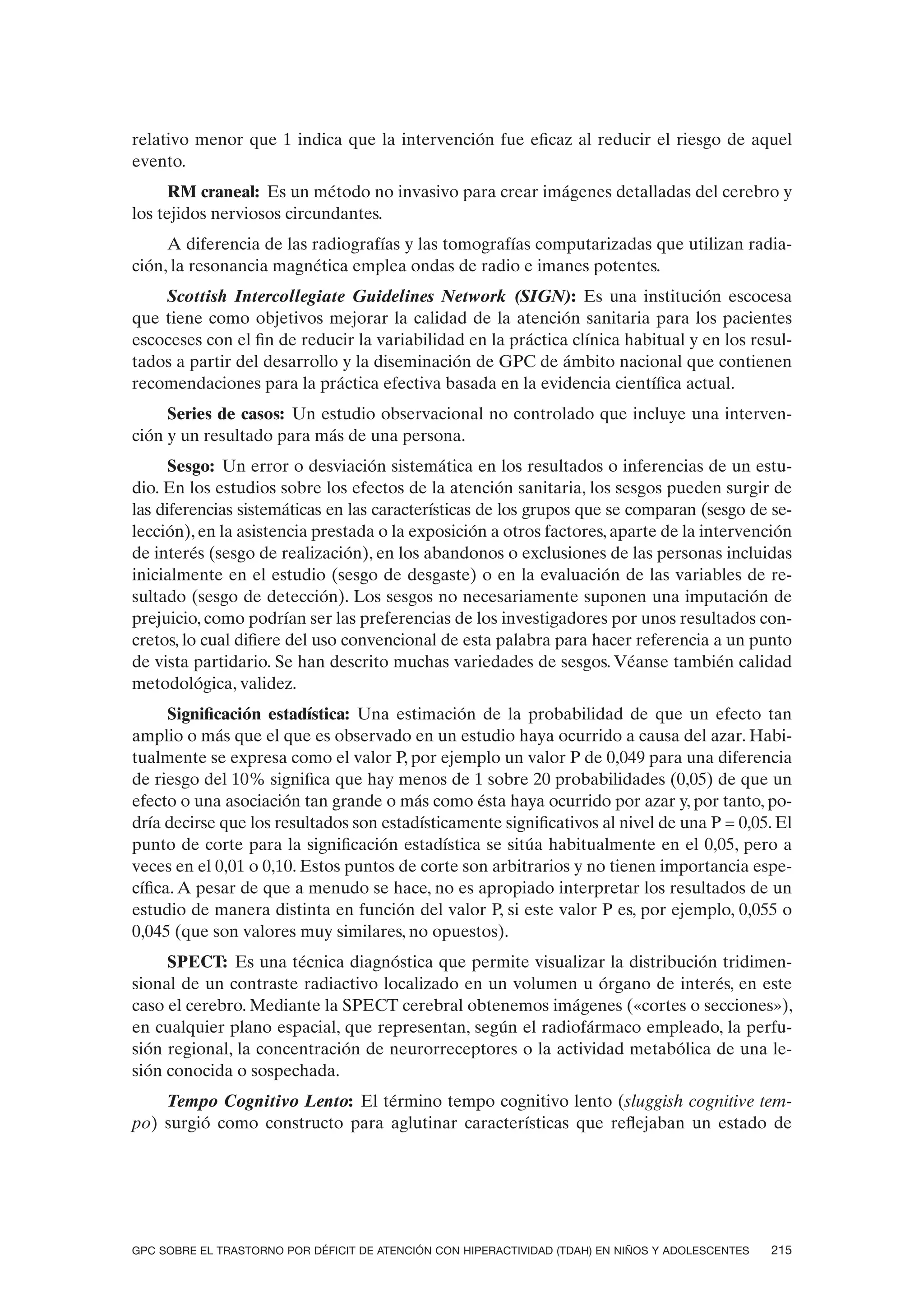 relativo menor que 1 indica que la intervención fue eficaz al reducir el riesgo de aquel
evento.
      RM craneal: Es un método no invasivo para crear imágenes detalladas del cerebro y
los tejidos nerviosos circundantes.
     A diferencia de las radiografías y las tomografías computarizadas que utilizan radia-
ción, la resonancia magnética emplea ondas de radio e imanes potentes.
    Scottish Intercollegiate Guidelines Network (SIGN): Es una institución escocesa
que tiene como objetivos mejorar la calidad de la atención sanitaria para los pacientes
escoceses con el fin de reducir la variabilidad en la práctica clínica habitual y en los resul-
tados a partir del desarrollo y la diseminación de GPC de ámbito nacional que contienen
recomendaciones para la práctica efectiva basada en la evidencia científica actual.
     Series de casos: Un estudio observacional no controlado que incluye una interven-
ción y un resultado para más de una persona.
      Sesgo: Un error o desviación sistemática en los resultados o inferencias de un estu-
dio. En los estudios sobre los efectos de la atención sanitaria, los sesgos pueden surgir de
las diferencias sistemáticas en las características de los grupos que se comparan (sesgo de se-
lección), en la asistencia prestada o la exposición a otros factores, aparte de la intervención
de interés (sesgo de realización), en los abandonos o exclusiones de las personas incluidas
inicialmente en el estudio (sesgo de desgaste) o en la evaluación de las variables de re-
sultado (sesgo de detección). Los sesgos no necesariamente suponen una imputación de
prejuicio, como podrían ser las preferencias de los investigadores por unos resultados con-
cretos, lo cual difiere del uso convencional de esta palabra para hacer referencia a un punto
de vista partidario. Se han descrito muchas variedades de sesgos. Véanse también calidad
metodológica, validez.
      Significación estadística: Una estimación de la probabilidad de que un efecto tan
amplio o más que el que es observado en un estudio haya ocurrido a causa del azar. Habi-
tualmente se expresa como el valor P, por ejemplo un valor P de 0,049 para una diferencia
de riesgo del 10% significa que hay menos de 1 sobre 20 probabilidades (0,05) de que un
efecto o una asociación tan grande o más como ésta haya ocurrido por azar y, por tanto, po-
dría decirse que los resultados son estadísticamente significativos al nivel de una P = 0,05. El
punto de corte para la significación estadística se sitúa habitualmente en el 0,05, pero a
veces en el 0,01 o 0,10. Estos puntos de corte son arbitrarios y no tienen importancia espe-
cífica. A pesar de que a menudo se hace, no es apropiado interpretar los resultados de un
estudio de manera distinta en función del valor P, si este valor P es, por ejemplo, 0,055 o
0,045 (que son valores muy similares, no opuestos).
     SPECT: Es una técnica diagnóstica que permite visualizar la distribución tridimen-
sional de un contraste radiactivo localizado en un volumen u órgano de interés, en este
caso el cerebro. Mediante la SPECT cerebral obtenemos imágenes («cortes o secciones»),
en cualquier plano espacial, que representan, según el radiofármaco empleado, la perfu-
sión regional, la concentración de neurorreceptores o la actividad metabólica de una le-
sión conocida o sospechada.
    Tempo Cognitivo Lento: El término tempo cognitivo lento (sluggish cognitive tem-
po) surgió como constructo para aglutinar características que reflejaban un estado de




GPC SOBRE EL TRASTORNO POR DÉFICIT DE ATENCIÓN CON HIPERACTIVIDAD (TDAH) EN NIÑOS Y ADOLESCENTES   215
 