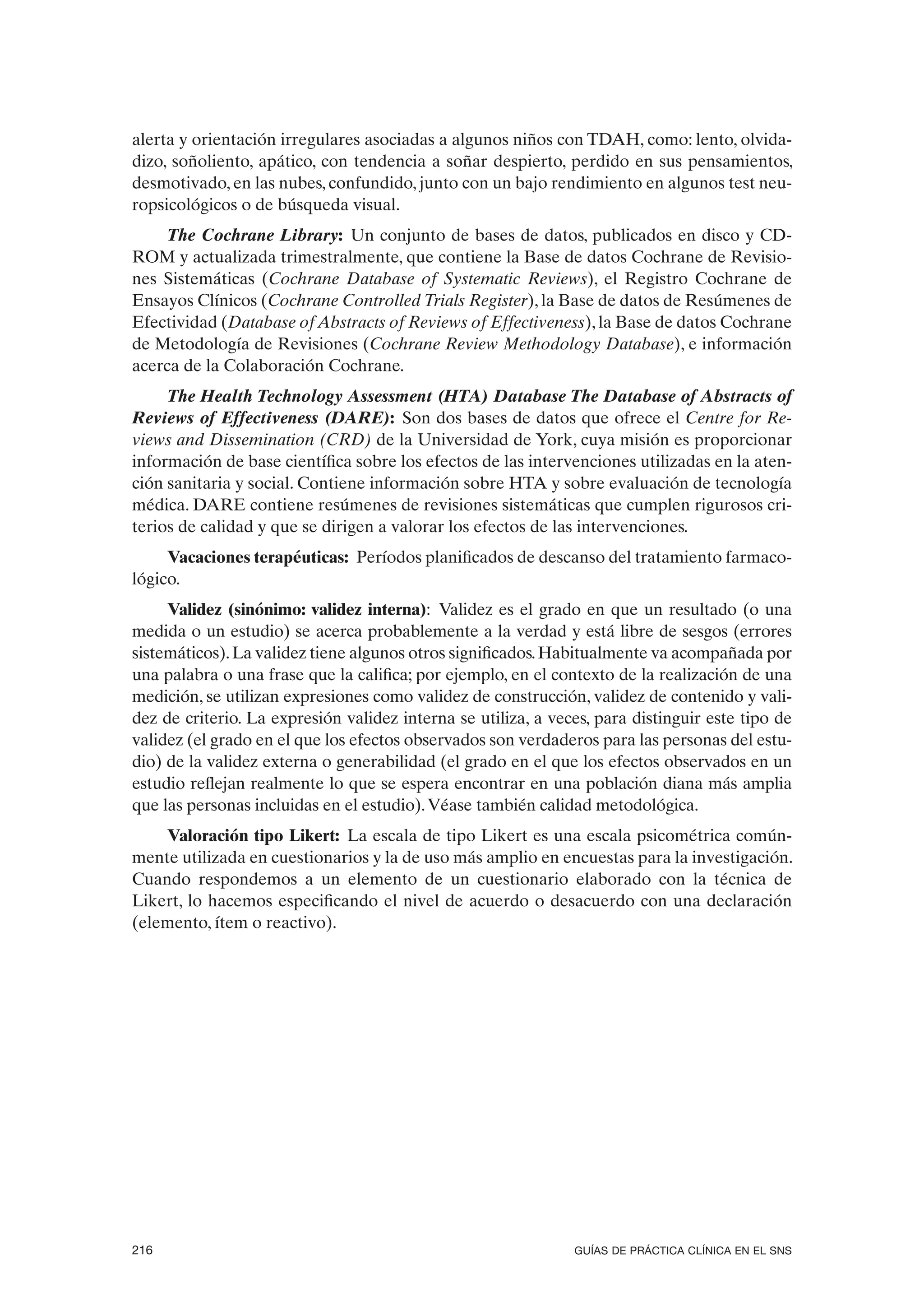 alerta y orientación irregulares asociadas a algunos niños con TDAH, como: lento, olvida-
dizo, soñoliento, apático, con tendencia a soñar despierto, perdido en sus pensamientos,
desmotivado, en las nubes, confundido, junto con un bajo rendimiento en algunos test neu-
ropsicológicos o de búsqueda visual.
     The Cochrane Library: Un conjunto de bases de datos, publicados en disco y CD-
ROM y actualizada trimestralmente, que contiene la Base de datos Cochrane de Revisio-
nes Sistemáticas (Cochrane Database of Systematic Reviews), el Registro Cochrane de
Ensayos Clínicos (Cochrane Controlled Trials Register), la Base de datos de Resúmenes de
Efectividad (Database of Abstracts of Reviews of Effectiveness), la Base de datos Cochrane
de Metodología de Revisiones (Cochrane Review Methodology Database), e información
acerca de la Colaboración Cochrane.
     The Health Technology Assessment (HTA) Database The Database of Abstracts of
Reviews of Effectiveness (DARE): Son dos bases de datos que ofrece el Centre for Re-
views and Dissemination (CRD) de la Universidad de York, cuya misión es proporcionar
información de base científica sobre los efectos de las intervenciones utilizadas en la aten-
ción sanitaria y social. Contiene información sobre HTA y sobre evaluación de tecnología
médica. DARE contiene resúmenes de revisiones sistemáticas que cumplen rigurosos cri-
terios de calidad y que se dirigen a valorar los efectos de las intervenciones.
     Vacaciones terapéuticas: Períodos planificados de descanso del tratamiento farmaco-
lógico.
     Validez (sinónimo: validez interna): Validez es el grado en que un resultado (o una
medida o un estudio) se acerca probablemente a la verdad y está libre de sesgos (errores
sistemáticos). La validez tiene algunos otros significados. Habitualmente va acompañada por
una palabra o una frase que la califica; por ejemplo, en el contexto de la realización de una
medición, se utilizan expresiones como validez de construcción, validez de contenido y vali-
dez de criterio. La expresión validez interna se utiliza, a veces, para distinguir este tipo de
validez (el grado en el que los efectos observados son verdaderos para las personas del estu-
dio) de la validez externa o generabilidad (el grado en el que los efectos observados en un
estudio reflejan realmente lo que se espera encontrar en una población diana más amplia
que las personas incluidas en el estudio). Véase también calidad metodológica.
    Valoración tipo Likert: La escala de tipo Likert es una escala psicométrica común-
mente utilizada en cuestionarios y la de uso más amplio en encuestas para la investigación.
Cuando respondemos a un elemento de un cuestionario elaborado con la técnica de
Likert, lo hacemos especificando el nivel de acuerdo o desacuerdo con una declaración
(elemento, ítem o reactivo).




216                                                            GUÍAS DE PRÁCTICA CLÍNICA EN EL SNS
 