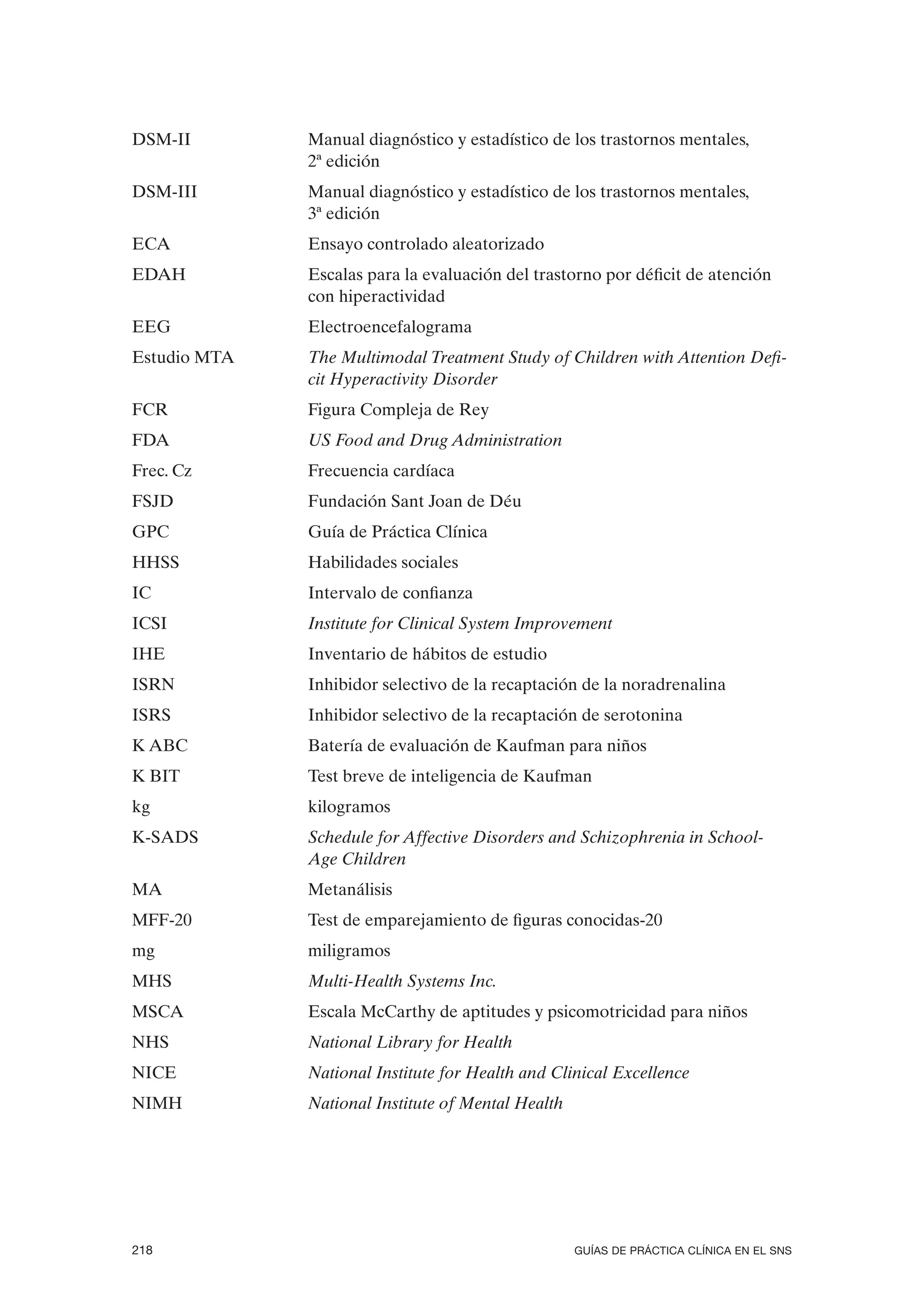 DSM-II        Manual diagnóstico y estadístico de los trastornos mentales,
              2ª edición
DSM-III       Manual diagnóstico y estadístico de los trastornos mentales,
              3ª edición
ECA           Ensayo controlado aleatorizado
EDAH          Escalas para la evaluación del trastorno por déficit de atención
              con hiperactividad
EEG           Electroencefalograma
Estudio MTA   The Multimodal Treatment Study of Children with Attention Defi-
              cit Hyperactivity Disorder
FCR           Figura Compleja de Rey
FDA           US Food and Drug Administration
Frec. Cz      Frecuencia cardíaca
FSJD          Fundación Sant Joan de Déu
GPC           Guía de Práctica Clínica
HHSS          Habilidades sociales
IC            Intervalo de confianza
ICSI          Institute for Clinical System Improvement
IHE           Inventario de hábitos de estudio
ISRN          Inhibidor selectivo de la recaptación de la noradrenalina
ISRS          Inhibidor selectivo de la recaptación de serotonina
K ABC         Batería de evaluación de Kaufman para niños
K BIT         Test breve de inteligencia de Kaufman
kg            kilogramos
K-SADS        Schedule for Affective Disorders and Schizophrenia in School-
              Age Children
MA            Metanálisis
MFF-20        Test de emparejamiento de figuras conocidas-20
mg            miligramos
MHS           Multi-Health Systems Inc.
MSCA          Escala McCarthy de aptitudes y psicomotricidad para niños
NHS           National Library for Health
NICE          National Institute for Health and Clinical Excellence
NIMH          National Institute of Mental Health




218                                                 GUÍAS DE PRÁCTICA CLÍNICA EN EL SNS
 