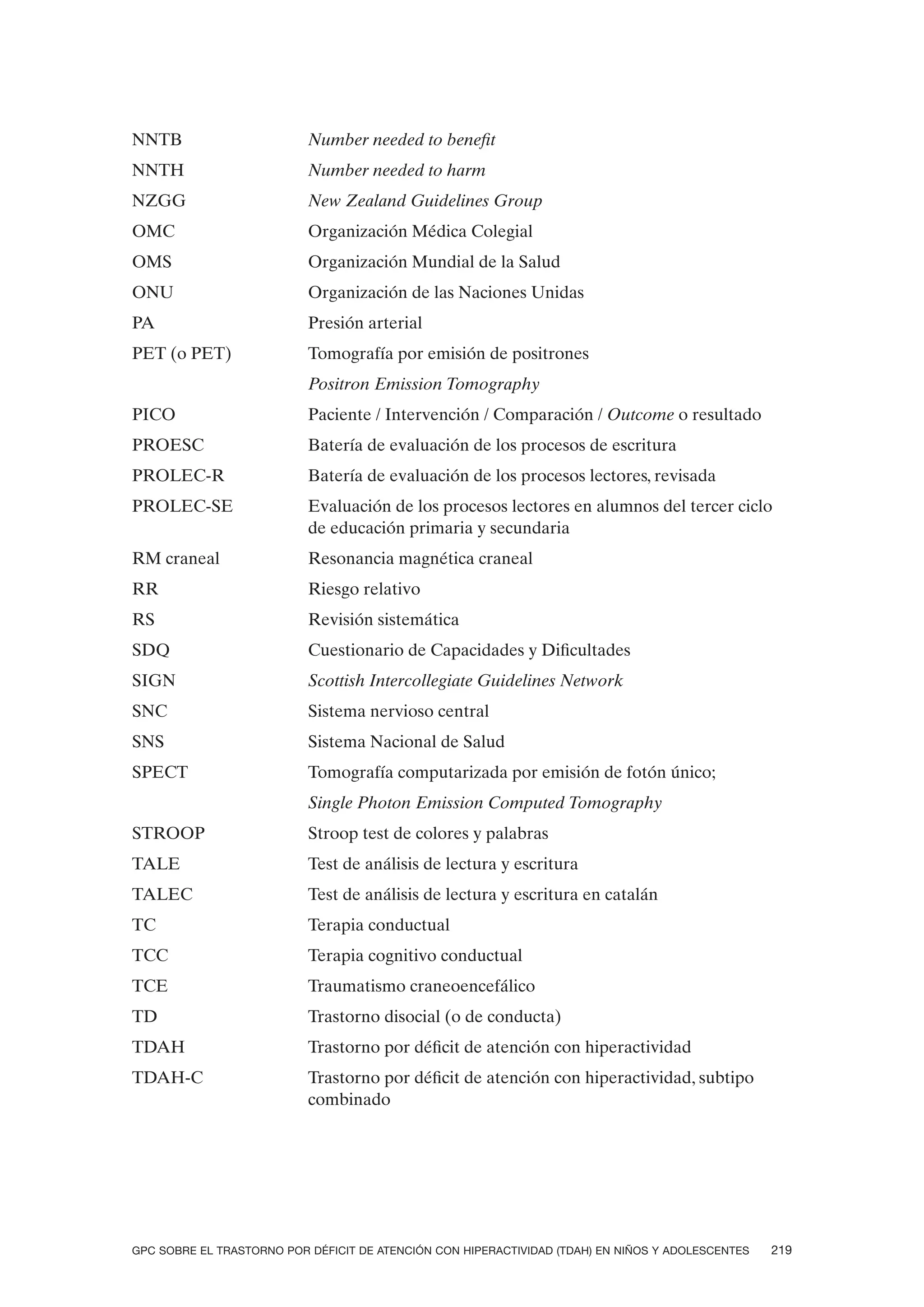 NNTB                       Number needed to benefit
NNTH                       Number needed to harm
NZGG                       New Zealand Guidelines Group
OMC                        Organización Médica Colegial
OMS                        Organización Mundial de la Salud
ONU                        Organización de las Naciones Unidas
PA                         Presión arterial
PET (o PET)                Tomografía por emisión de positrones
                           Positron Emission Tomography
PICO                       Paciente / Intervención / Comparación / Outcome o resultado
PROESC                     Batería de evaluación de los procesos de escritura
PROLEC-R                   Batería de evaluación de los procesos lectores, revisada
PROLEC-SE                  Evaluación de los procesos lectores en alumnos del tercer ciclo
                           de educación primaria y secundaria
RM craneal                 Resonancia magnética craneal
RR                         Riesgo relativo
RS                         Revisión sistemática
SDQ                        Cuestionario de Capacidades y Dificultades
SIGN                       Scottish Intercollegiate Guidelines Network
SNC                        Sistema nervioso central
SNS                        Sistema Nacional de Salud
SPECT                      Tomografía computarizada por emisión de fotón único;
                           Single Photon Emission Computed Tomography
STROOP                     Stroop test de colores y palabras
TALE                       Test de análisis de lectura y escritura
TALEC                      Test de análisis de lectura y escritura en catalán
TC                         Terapia conductual
TCC                        Terapia cognitivo conductual
TCE                        Traumatismo craneoencefálico
TD                         Trastorno disocial (o de conducta)
TDAH                       Trastorno por déficit de atención con hiperactividad
TDAH-C                     Trastorno por déficit de atención con hiperactividad, subtipo
                           combinado




GPC SOBRE EL TRASTORNO POR DÉFICIT DE ATENCIÓN CON HIPERACTIVIDAD (TDAH) EN NIÑOS Y ADOLESCENTES   219
 