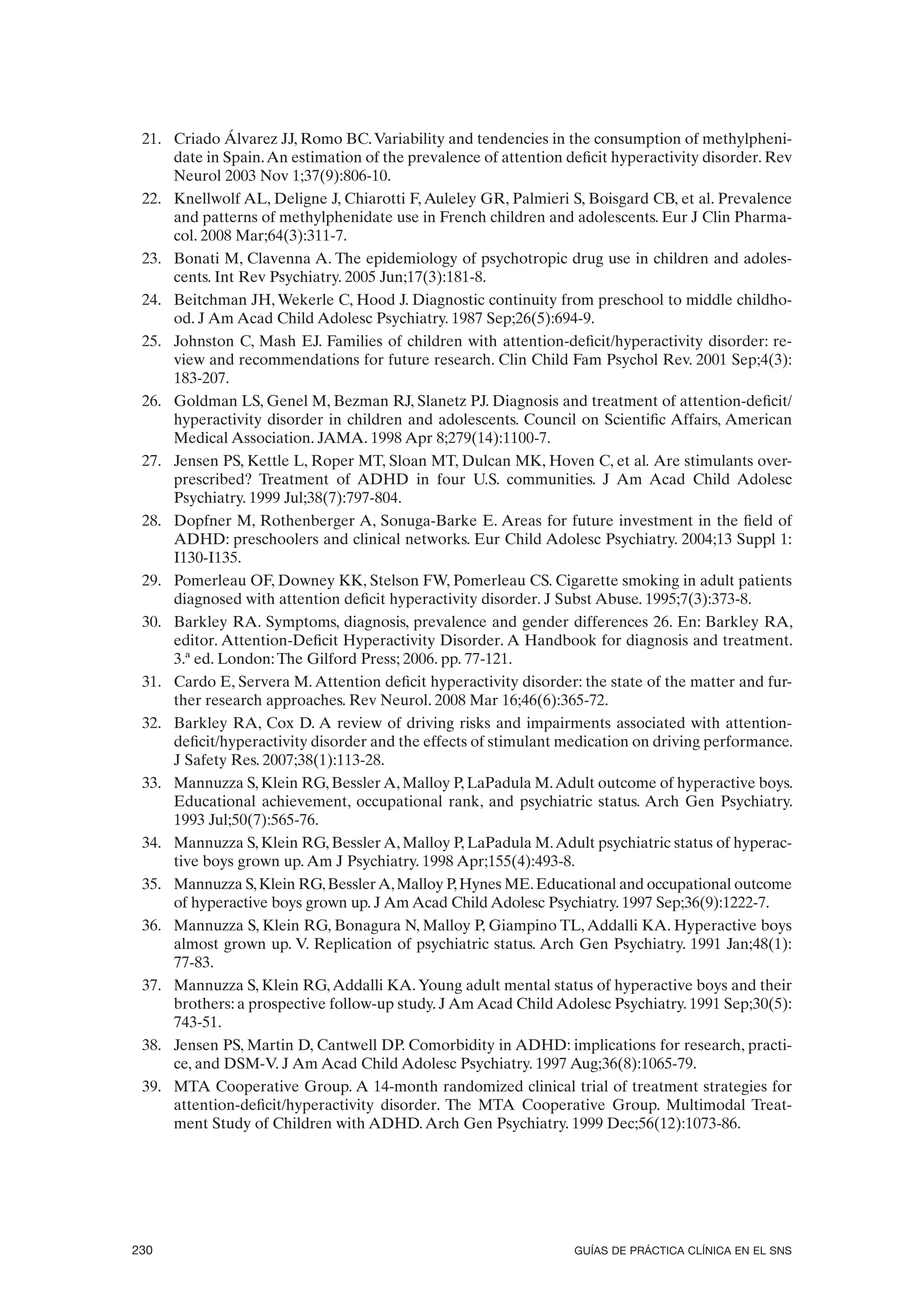 21. Criado Álvarez JJ, Romo BC. Variability and tendencies in the consumption of methylpheni-
     date in Spain. An estimation of the prevalence of attention deficit hyperactivity disorder. Rev
     Neurol 2003 Nov 1;37(9):806-10.
 22. Knellwolf AL, Deligne J, Chiarotti F, Auleley GR, Palmieri S, Boisgard CB, et al. Prevalence
     and patterns of methylphenidate use in French children and adolescents. Eur J Clin Pharma-
     col. 2008 Mar;64(3):311-7.
 23. Bonati M, Clavenna A. The epidemiology of psychotropic drug use in children and adoles-
     cents. Int Rev Psychiatry. 2005 Jun;17(3):181-8.
 24. Beitchman JH, Wekerle C, Hood J. Diagnostic continuity from preschool to middle childho-
     od. J Am Acad Child Adolesc Psychiatry. 1987 Sep;26(5):694-9.
 25. Johnston C, Mash EJ. Families of children with attention-deficit/hyperactivity disorder: re-
     view and recommendations for future research. Clin Child Fam Psychol Rev. 2001 Sep;4(3):
     183-207.
 26. Goldman LS, Genel M, Bezman RJ, Slanetz PJ. Diagnosis and treatment of attention-deficit/
     hyperactivity disorder in children and adolescents. Council on Scientific Affairs, American
     Medical Association. JAMA. 1998 Apr 8;279(14):1100-7.
 27. Jensen PS, Kettle L, Roper MT, Sloan MT, Dulcan MK, Hoven C, et al. Are stimulants over-
     prescribed? Treatment of ADHD in four U.S. communities. J Am Acad Child Adolesc
     Psychiatry. 1999 Jul;38(7):797-804.
 28. Dopfner M, Rothenberger A, Sonuga-Barke E. Areas for future investment in the field of
     ADHD: preschoolers and clinical networks. Eur Child Adolesc Psychiatry. 2004;13 Suppl 1:
     I130-I135.
 29. Pomerleau OF, Downey KK, Stelson FW, Pomerleau CS. Cigarette smoking in adult patients
     diagnosed with attention deficit hyperactivity disorder. J Subst Abuse. 1995;7(3):373-8.
 30. Barkley RA. Symptoms, diagnosis, prevalence and gender differences 26. En: Barkley RA,
     editor. Attention-Deficit Hyperactivity Disorder. A Handbook for diagnosis and treatment.
     3.ª ed. London: The Gilford Press; 2006. pp. 77-121.
 31. Cardo E, Servera M. Attention deficit hyperactivity disorder: the state of the matter and fur-
     ther research approaches. Rev Neurol. 2008 Mar 16;46(6):365-72.
 32. Barkley RA, Cox D. A review of driving risks and impairments associated with attention-
     deficit/hyperactivity disorder and the effects of stimulant medication on driving performance.
     J Safety Res. 2007;38(1):113-28.
 33. Mannuzza S, Klein RG, Bessler A, Malloy P, LaPadula M. Adult outcome of hyperactive boys.
     Educational achievement, occupational rank, and psychiatric status. Arch Gen Psychiatry.
     1993 Jul;50(7):565-76.
 34. Mannuzza S, Klein RG, Bessler A, Malloy P, LaPadula M. Adult psychiatric status of hyperac-
     tive boys grown up. Am J Psychiatry. 1998 Apr;155(4):493-8.
 35. Mannuzza S, Klein RG, Bessler A, Malloy P, Hynes ME. Educational and occupational outcome
     of hyperactive boys grown up. J Am Acad Child Adolesc Psychiatry. 1997 Sep;36(9):1222-7.
 36. Mannuzza S, Klein RG, Bonagura N, Malloy P, Giampino TL, Addalli KA. Hyperactive boys
     almost grown up. V. Replication of psychiatric status. Arch Gen Psychiatry. 1991 Jan;48(1):
     77-83.
 37. Mannuzza S, Klein RG, Addalli KA. Young adult mental status of hyperactive boys and their
     brothers: a prospective follow-up study. J Am Acad Child Adolesc Psychiatry. 1991 Sep;30(5):
     743-51.
 38. Jensen PS, Martin D, Cantwell DP. Comorbidity in ADHD: implications for research, practi-
     ce, and DSM-V. J Am Acad Child Adolesc Psychiatry. 1997 Aug;36(8):1065-79.
 39. MTA Cooperative Group. A 14-month randomized clinical trial of treatment strategies for
     attention-deficit/hyperactivity disorder. The MTA Cooperative Group. Multimodal Treat-
     ment Study of Children with ADHD. Arch Gen Psychiatry. 1999 Dec;56(12):1073-86.




230                                                               GUÍAS DE PRÁCTICA CLÍNICA EN EL SNS
 
