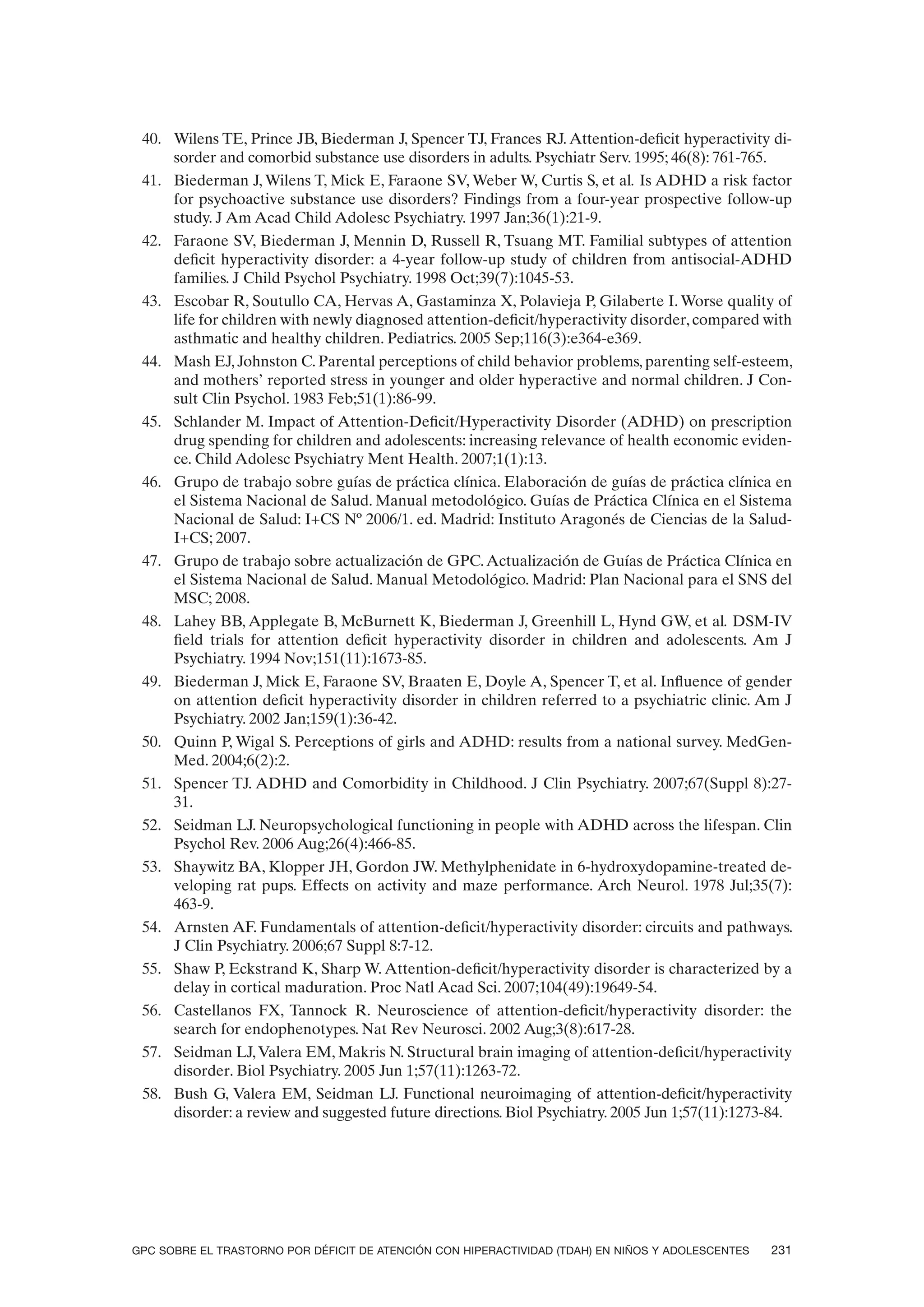 40. Wilens TE, Prince JB, Biederman J, Spencer TJ, Frances RJ. Attention-deficit hyperactivity di-
     sorder and comorbid substance use disorders in adults. Psychiatr Serv. 1995; 46(8): 761-765.
 41. Biederman J, Wilens T, Mick E, Faraone SV, Weber W, Curtis S, et al. Is ADHD a risk factor
     for psychoactive substance use disorders? Findings from a four-year prospective follow-up
     study. J Am Acad Child Adolesc Psychiatry. 1997 Jan;36(1):21-9.
 42. Faraone SV, Biederman J, Mennin D, Russell R, Tsuang MT. Familial subtypes of attention
     deficit hyperactivity disorder: a 4-year follow-up study of children from antisocial-ADHD
     families. J Child Psychol Psychiatry. 1998 Oct;39(7):1045-53.
 43. Escobar R, Soutullo CA, Hervas A, Gastaminza X, Polavieja P, Gilaberte I. Worse quality of
     life for children with newly diagnosed attention-deficit/hyperactivity disorder, compared with
     asthmatic and healthy children. Pediatrics. 2005 Sep;116(3):e364-e369.
 44. Mash EJ, Johnston C. Parental perceptions of child behavior problems, parenting self-esteem,
     and mothers’ reported stress in younger and older hyperactive and normal children. J Con-
     sult Clin Psychol. 1983 Feb;51(1):86-99.
 45. Schlander M. Impact of Attention-Deficit/Hyperactivity Disorder (ADHD) on prescription
     drug spending for children and adolescents: increasing relevance of health economic eviden-
     ce. Child Adolesc Psychiatry Ment Health. 2007;1(1):13.
 46. Grupo de trabajo sobre guías de práctica clínica. Elaboración de guías de práctica clínica en
     el Sistema Nacional de Salud. Manual metodológico. Guías de Práctica Clínica en el Sistema
     Nacional de Salud: I+CS Nº 2006/1. ed. Madrid: Instituto Aragonés de Ciencias de la Salud-
     I+CS; 2007.
 47. Grupo de trabajo sobre actualización de GPC. Actualización de Guías de Práctica Clínica en
     el Sistema Nacional de Salud. Manual Metodológico. Madrid: Plan Nacional para el SNS del
     MSC; 2008.
 48. Lahey BB, Applegate B, McBurnett K, Biederman J, Greenhill L, Hynd GW, et al. DSM-IV
     field trials for attention deficit hyperactivity disorder in children and adolescents. Am J
     Psychiatry. 1994 Nov;151(11):1673-85.
 49. Biederman J, Mick E, Faraone SV, Braaten E, Doyle A, Spencer T, et al. Influence of gender
     on attention deficit hyperactivity disorder in children referred to a psychiatric clinic. Am J
     Psychiatry. 2002 Jan;159(1):36-42.
 50. Quinn P, Wigal S. Perceptions of girls and ADHD: results from a national survey. MedGen-
     Med. 2004;6(2):2.
 51. Spencer TJ. ADHD and Comorbidity in Childhood. J Clin Psychiatry. 2007;67(Suppl 8):27-
     31.
 52. Seidman LJ. Neuropsychological functioning in people with ADHD across the lifespan. Clin
     Psychol Rev. 2006 Aug;26(4):466-85.
 53. Shaywitz BA, Klopper JH, Gordon JW. Methylphenidate in 6-hydroxydopamine-treated de-
     veloping rat pups. Effects on activity and maze performance. Arch Neurol. 1978 Jul;35(7):
     463-9.
 54. Arnsten AF. Fundamentals of attention-deficit/hyperactivity disorder: circuits and pathways.
     J Clin Psychiatry. 2006;67 Suppl 8:7-12.
 55. Shaw P, Eckstrand K, Sharp W. Attention-deficit/hyperactivity disorder is characterized by a
     delay in cortical maduration. Proc Natl Acad Sci. 2007;104(49):19649-54.
 56. Castellanos FX, Tannock R. Neuroscience of attention-deficit/hyperactivity disorder: the
     search for endophenotypes. Nat Rev Neurosci. 2002 Aug;3(8):617-28.
 57. Seidman LJ, Valera EM, Makris N. Structural brain imaging of attention-deficit/hyperactivity
     disorder. Biol Psychiatry. 2005 Jun 1;57(11):1263-72.
 58. Bush G, Valera EM, Seidman LJ. Functional neuroimaging of attention-deficit/hyperactivity
     disorder: a review and suggested future directions. Biol Psychiatry. 2005 Jun 1;57(11):1273-84.




GPC SOBRE EL TRASTORNO POR DÉFICIT DE ATENCIÓN CON HIPERACTIVIDAD (TDAH) EN NIÑOS Y ADOLESCENTES   231
 