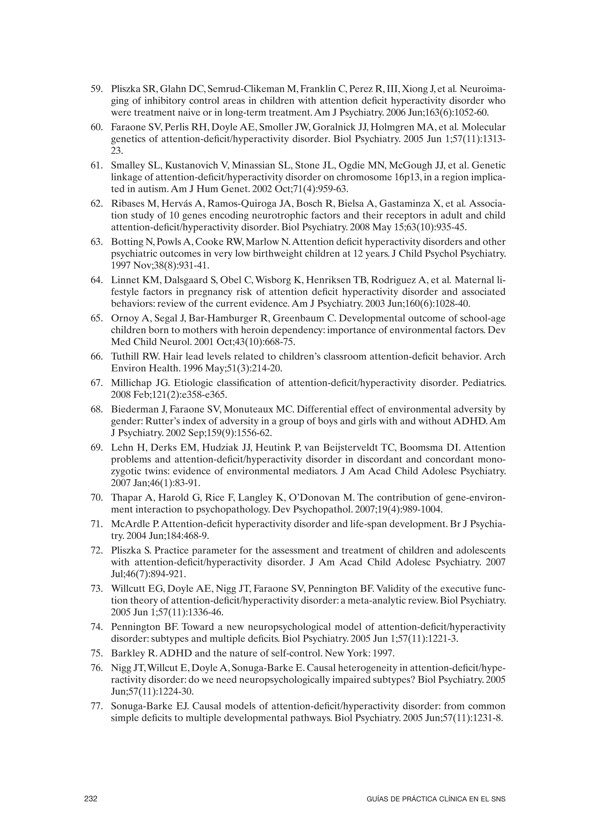 59. Pliszka SR, Glahn DC, Semrud-Clikeman M, Franklin C, Perez R, III, Xiong J, et al. Neuroima-
     ging of inhibitory control areas in children with attention deficit hyperactivity disorder who
     were treatment naive or in long-term treatment. Am J Psychiatry. 2006 Jun;163(6):1052-60.
 60. Faraone SV, Perlis RH, Doyle AE, Smoller JW, Goralnick JJ, Holmgren MA, et al. Molecular
     genetics of attention-deficit/hyperactivity disorder. Biol Psychiatry. 2005 Jun 1;57(11):1313-
     23.
 61. Smalley SL, Kustanovich V, Minassian SL, Stone JL, Ogdie MN, McGough JJ, et al. Genetic
     linkage of attention-deficit/hyperactivity disorder on chromosome 16p13, in a region implica-
     ted in autism. Am J Hum Genet. 2002 Oct;71(4):959-63.
 62. Ribases M, Hervás A, Ramos-Quiroga JA, Bosch R, Bielsa A, Gastaminza X, et al. Associa-
     tion study of 10 genes encoding neurotrophic factors and their receptors in adult and child
     attention-deficit/hyperactivity disorder. Biol Psychiatry. 2008 May 15;63(10):935-45.
 63. Botting N, Powls A, Cooke RW, Marlow N. Attention deficit hyperactivity disorders and other
     psychiatric outcomes in very low birthweight children at 12 years. J Child Psychol Psychiatry.
     1997 Nov;38(8):931-41.
 64. Linnet KM, Dalsgaard S, Obel C, Wisborg K, Henriksen TB, Rodriguez A, et al. Maternal li-
     festyle factors in pregnancy risk of attention deficit hyperactivity disorder and associated
     behaviors: review of the current evidence. Am J Psychiatry. 2003 Jun;160(6):1028-40.
 65. Ornoy A, Segal J, Bar-Hamburger R, Greenbaum C. Developmental outcome of school-age
     children born to mothers with heroin dependency: importance of environmental factors. Dev
     Med Child Neurol. 2001 Oct;43(10):668-75.
 66. Tuthill RW. Hair lead levels related to children’s classroom attention-deficit behavior. Arch
     Environ Health. 1996 May;51(3):214-20.
 67. Millichap JG. Etiologic classification of attention-deficit/hyperactivity disorder. Pediatrics.
     2008 Feb;121(2):e358-e365.
 68. Biederman J, Faraone SV, Monuteaux MC. Differential effect of environmental adversity by
     gender: Rutter’s index of adversity in a group of boys and girls with and without ADHD. Am
     J Psychiatry. 2002 Sep;159(9):1556-62.
 69. Lehn H, Derks EM, Hudziak JJ, Heutink P, van Beijsterveldt TC, Boomsma DI. Attention
     problems and attention-deficit/hyperactivity disorder in discordant and concordant mono-
     zygotic twins: evidence of environmental mediators. J Am Acad Child Adolesc Psychiatry.
     2007 Jan;46(1):83-91.
 70. Thapar A, Harold G, Rice F, Langley K, O’Donovan M. The contribution of gene-environ-
     ment interaction to psychopathology. Dev Psychopathol. 2007;19(4):989-1004.
 71. McArdle P. Attention-deficit hyperactivity disorder and life-span development. Br J Psychia-
     try. 2004 Jun;184:468-9.
 72. Pliszka S. Practice parameter for the assessment and treatment of children and adolescents
     with attention-deficit/hyperactivity disorder. J Am Acad Child Adolesc Psychiatry. 2007
     Jul;46(7):894-921.
 73. Willcutt EG, Doyle AE, Nigg JT, Faraone SV, Pennington BF. Validity of the executive func-
     tion theory of attention-deficit/hyperactivity disorder: a meta-analytic review. Biol Psychiatry.
     2005 Jun 1;57(11):1336-46.
 74. Pennington BF. Toward a new neuropsychological model of attention-deficit/hyperactivity
     disorder: subtypes and multiple deficits. Biol Psychiatry. 2005 Jun 1;57(11):1221-3.
 75. Barkley R. ADHD and the nature of self-control. New York: 1997.
 76. Nigg JT, Willcut E, Doyle A, Sonuga-Barke E. Causal heterogeneity in attention-deficit/hype-
     ractivity disorder: do we need neuropsychologically impaired subtypes? Biol Psychiatry. 2005
     Jun;57(11):1224-30.
 77. Sonuga-Barke EJ. Causal models of attention-deficit/hyperactivity disorder: from common
     simple deficits to multiple developmental pathways. Biol Psychiatry. 2005 Jun;57(11):1231-8.




232                                                                 GUÍAS DE PRÁCTICA CLÍNICA EN EL SNS
 