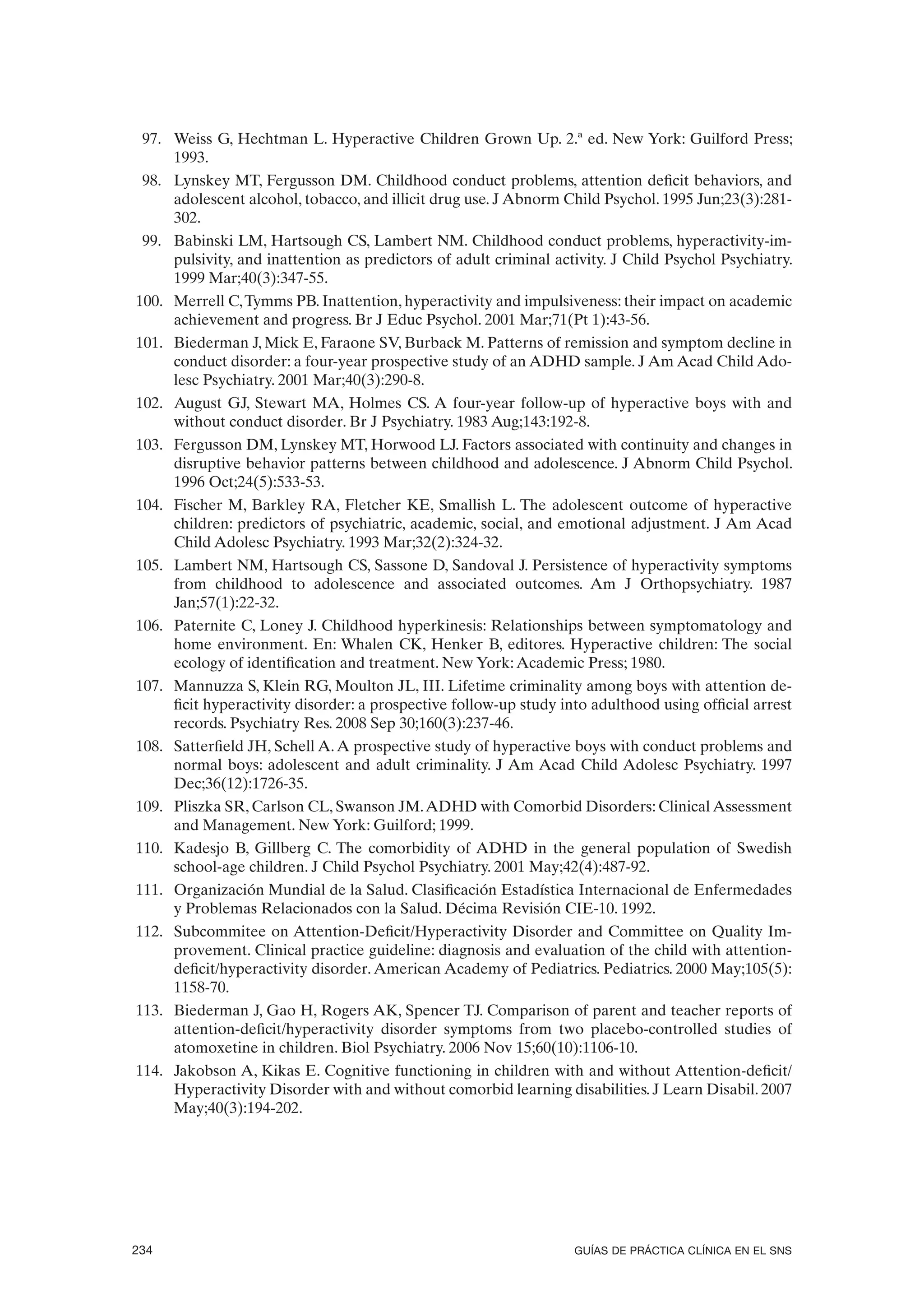 97. Weiss G, Hechtman L. Hyperactive Children Grown Up. 2.ª ed. New York: Guilford Press;
     1993.
 98. Lynskey MT, Fergusson DM. Childhood conduct problems, attention deficit behaviors, and
     adolescent alcohol, tobacco, and illicit drug use. J Abnorm Child Psychol. 1995 Jun;23(3):281-
     302.
 99. Babinski LM, Hartsough CS, Lambert NM. Childhood conduct problems, hyperactivity-im-
     pulsivity, and inattention as predictors of adult criminal activity. J Child Psychol Psychiatry.
     1999 Mar;40(3):347-55.
100. Merrell C, Tymms PB. Inattention, hyperactivity and impulsiveness: their impact on academic
     achievement and progress. Br J Educ Psychol. 2001 Mar;71(Pt 1):43-56.
101. Biederman J, Mick E, Faraone SV, Burback M. Patterns of remission and symptom decline in
     conduct disorder: a four-year prospective study of an ADHD sample. J Am Acad Child Ado-
     lesc Psychiatry. 2001 Mar;40(3):290-8.
102. August GJ, Stewart MA, Holmes CS. A four-year follow-up of hyperactive boys with and
     without conduct disorder. Br J Psychiatry. 1983 Aug;143:192-8.
103. Fergusson DM, Lynskey MT, Horwood LJ. Factors associated with continuity and changes in
     disruptive behavior patterns between childhood and adolescence. J Abnorm Child Psychol.
     1996 Oct;24(5):533-53.
104. Fischer M, Barkley RA, Fletcher KE, Smallish L. The adolescent outcome of hyperactive
     children: predictors of psychiatric, academic, social, and emotional adjustment. J Am Acad
     Child Adolesc Psychiatry. 1993 Mar;32(2):324-32.
105. Lambert NM, Hartsough CS, Sassone D, Sandoval J. Persistence of hyperactivity symptoms
     from childhood to adolescence and associated outcomes. Am J Orthopsychiatry. 1987
     Jan;57(1):22-32.
106. Paternite C, Loney J. Childhood hyperkinesis: Relationships between symptomatology and
     home environment. En: Whalen CK, Henker B, editores. Hyperactive children: The social
     ecology of identification and treatment. New York: Academic Press; 1980.
107. Mannuzza S, Klein RG, Moulton JL, III. Lifetime criminality among boys with attention de-
     ficit hyperactivity disorder: a prospective follow-up study into adulthood using official arrest
     records. Psychiatry Res. 2008 Sep 30;160(3):237-46.
108. Satterfield JH, Schell A. A prospective study of hyperactive boys with conduct problems and
     normal boys: adolescent and adult criminality. J Am Acad Child Adolesc Psychiatry. 1997
     Dec;36(12):1726-35.
109. Pliszka SR, Carlson CL, Swanson JM. ADHD with Comorbid Disorders: Clinical Assessment
     and Management. New York: Guilford; 1999.
110. Kadesjo B, Gillberg C. The comorbidity of ADHD in the general population of Swedish
     school-age children. J Child Psychol Psychiatry. 2001 May;42(4):487-92.
111. Organización Mundial de la Salud. Clasificación Estadística Internacional de Enfermedades
     y Problemas Relacionados con la Salud. Décima Revisión CIE-10. 1992.
112. Subcommitee on Attention-Deficit/Hyperactivity Disorder and Committee on Quality Im-
     provement. Clinical practice guideline: diagnosis and evaluation of the child with attention-
     deficit/hyperactivity disorder. American Academy of Pediatrics. Pediatrics. 2000 May;105(5):
     1158-70.
113. Biederman J, Gao H, Rogers AK, Spencer TJ. Comparison of parent and teacher reports of
     attention-deficit/hyperactivity disorder symptoms from two placebo-controlled studies of
     atomoxetine in children. Biol Psychiatry. 2006 Nov 15;60(10):1106-10.
114. Jakobson A, Kikas E. Cognitive functioning in children with and without Attention-deficit/
     Hyperactivity Disorder with and without comorbid learning disabilities. J Learn Disabil. 2007
     May;40(3):194-202.




234                                                                GUÍAS DE PRÁCTICA CLÍNICA EN EL SNS
 