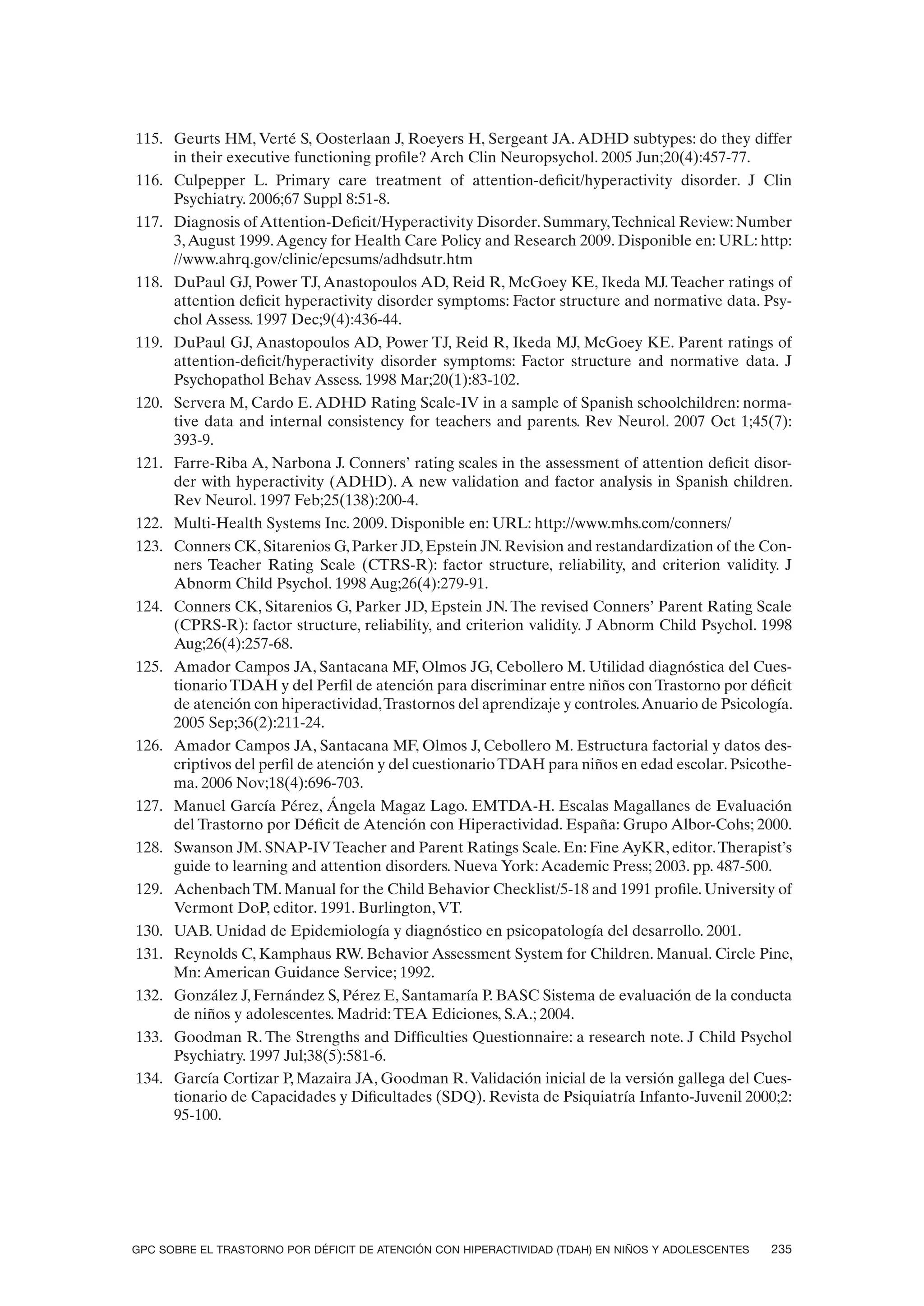 115. Geurts HM, Verté S, Oosterlaan J, Roeyers H, Sergeant JA. ADHD subtypes: do they differ
     in their executive functioning profile? Arch Clin Neuropsychol. 2005 Jun;20(4):457-77.
116. Culpepper L. Primary care treatment of attention-deficit/hyperactivity disorder. J Clin
     Psychiatry. 2006;67 Suppl 8:51-8.
117. Diagnosis of Attention-Deficit/Hyperactivity Disorder. Summary, Technical Review: Number
     3, August 1999. Agency for Health Care Policy and Research 2009. Disponible en: URL: http:
     //www.ahrq.gov/clinic/epcsums/adhdsutr.htm
118. DuPaul GJ, Power TJ, Anastopoulos AD, Reid R, McGoey KE, Ikeda MJ. Teacher ratings of
     attention deficit hyperactivity disorder symptoms: Factor structure and normative data. Psy-
     chol Assess. 1997 Dec;9(4):436-44.
119. DuPaul GJ, Anastopoulos AD, Power TJ, Reid R, Ikeda MJ, McGoey KE. Parent ratings of
     attention-deficit/hyperactivity disorder symptoms: Factor structure and normative data. J
     Psychopathol Behav Assess. 1998 Mar;20(1):83-102.
120. Servera M, Cardo E. ADHD Rating Scale-IV in a sample of Spanish schoolchildren: norma-
     tive data and internal consistency for teachers and parents. Rev Neurol. 2007 Oct 1;45(7):
     393-9.
121. Farre-Riba A, Narbona J. Conners’ rating scales in the assessment of attention deficit disor-
     der with hyperactivity (ADHD). A new validation and factor analysis in Spanish children.
     Rev Neurol. 1997 Feb;25(138):200-4.
122. Multi-Health Systems Inc. 2009. Disponible en: URL: http://www.mhs.com/conners/
123. Conners CK, Sitarenios G, Parker JD, Epstein JN. Revision and restandardization of the Con-
     ners Teacher Rating Scale (CTRS-R): factor structure, reliability, and criterion validity. J
     Abnorm Child Psychol. 1998 Aug;26(4):279-91.
124. Conners CK, Sitarenios G, Parker JD, Epstein JN. The revised Conners’ Parent Rating Scale
     (CPRS-R): factor structure, reliability, and criterion validity. J Abnorm Child Psychol. 1998
     Aug;26(4):257-68.
125. Amador Campos JA, Santacana MF, Olmos JG, Cebollero M. Utilidad diagnóstica del Cues-
     tionario TDAH y del Perfil de atención para discriminar entre niños con Trastorno por déficit
     de atención con hiperactividad, Trastornos del aprendizaje y controles. Anuario de Psicología.
     2005 Sep;36(2):211-24.
126. Amador Campos JA, Santacana MF, Olmos J, Cebollero M. Estructura factorial y datos des-
     criptivos del perfil de atención y del cuestionario TDAH para niños en edad escolar. Psicothe-
     ma. 2006 Nov;18(4):696-703.
127. Manuel García Pérez, Ángela Magaz Lago. EMTDA-H. Escalas Magallanes de Evaluación
     del Trastorno por Déficit de Atención con Hiperactividad. España: Grupo Albor-Cohs; 2000.
128. Swanson JM. SNAP-IV Teacher and Parent Ratings Scale. En: Fine AyKR, editor. Therapist’s
     guide to learning and attention disorders. Nueva York: Academic Press; 2003. pp. 487-500.
129. Achenbach TM. Manual for the Child Behavior Checklist/5-18 and 1991 profile. University of
     Vermont DoP, editor. 1991. Burlington, VT.
130. UAB. Unidad de Epidemiología y diagnóstico en psicopatología del desarrollo. 2001.
131. Reynolds C, Kamphaus RW. Behavior Assessment System for Children. Manual. Circle Pine,
     Mn: American Guidance Service; 1992.
132. González J, Fernández S, Pérez E, Santamaría P. BASC Sistema de evaluación de la conducta
     de niños y adolescentes. Madrid: TEA Ediciones, S.A.; 2004.
133. Goodman R. The Strengths and Difficulties Questionnaire: a research note. J Child Psychol
     Psychiatry. 1997 Jul;38(5):581-6.
134. García Cortizar P, Mazaira JA, Goodman R. Validación inicial de la versión gallega del Cues-
     tionario de Capacidades y Dificultades (SDQ). Revista de Psiquiatría Infanto-Juvenil 2000;2:
     95-100.




GPC SOBRE EL TRASTORNO POR DÉFICIT DE ATENCIÓN CON HIPERACTIVIDAD (TDAH) EN NIÑOS Y ADOLESCENTES   235
 