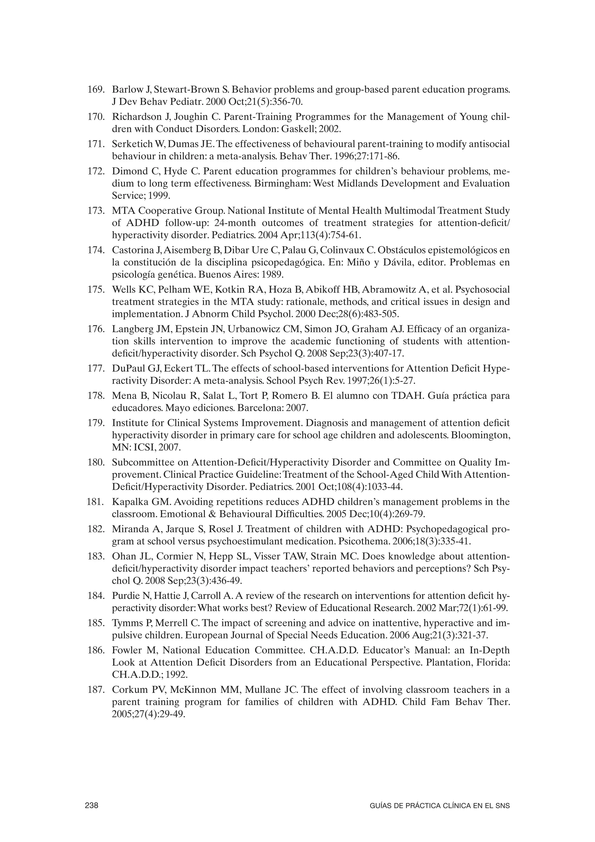 169. Barlow J, Stewart-Brown S. Behavior problems and group-based parent education programs.
     J Dev Behav Pediatr. 2000 Oct;21(5):356-70.
170. Richardson J, Joughin C. Parent-Training Programmes for the Management of Young chil-
     dren with Conduct Disorders. London: Gaskell; 2002.
171. Serketich W, Dumas JE. The effectiveness of behavioural parent-training to modify antisocial
     behaviour in children: a meta-analysis. Behav Ther. 1996;27:171-86.
172. Dimond C, Hyde C. Parent education programmes for children’s behaviour problems, me-
     dium to long term effectiveness. Birmingham: West Midlands Development and Evaluation
     Service; 1999.
173. MTA Cooperative Group. National Institute of Mental Health Multimodal Treatment Study
     of ADHD follow-up: 24-month outcomes of treatment strategies for attention-deficit/
     hyperactivity disorder. Pediatrics. 2004 Apr;113(4):754-61.
174. Castorina J, Aisemberg B, Dibar Ure C, Palau G, Colinvaux C. Obstáculos epistemológicos en
     la constitución de la disciplina psicopedagógica. En: Miño y Dávila, editor. Problemas en
     psicología genética. Buenos Aires: 1989.
175. Wells KC, Pelham WE, Kotkin RA, Hoza B, Abikoff HB, Abramowitz A, et al. Psychosocial
     treatment strategies in the MTA study: rationale, methods, and critical issues in design and
     implementation. J Abnorm Child Psychol. 2000 Dec;28(6):483-505.
176. Langberg JM, Epstein JN, Urbanowicz CM, Simon JO, Graham AJ. Efficacy of an organiza-
     tion skills intervention to improve the academic functioning of students with attention-
     deficit/hyperactivity disorder. Sch Psychol Q. 2008 Sep;23(3):407-17.
177. DuPaul GJ, Eckert TL. The effects of school-based interventions for Attention Deficit Hype-
     ractivity Disorder: A meta-analysis. School Psych Rev. 1997;26(1):5-27.
178. Mena B, Nicolau R, Salat L, Tort P, Romero B. El alumno con TDAH. Guía práctica para
     educadores. Mayo ediciones. Barcelona: 2007.
179. Institute for Clinical Systems Improvement. Diagnosis and management of attention deficit
     hyperactivity disorder in primary care for school age children and adolescents. Bloomington,
     MN: ICSI, 2007.
180. Subcommittee on Attention-Deficit/Hyperactivity Disorder and Committee on Quality Im-
     provement. Clinical Practice Guideline: Treatment of the School-Aged Child With Attention-
     Deficit/Hyperactivity Disorder. Pediatrics. 2001 Oct;108(4):1033-44.
181. Kapalka GM. Avoiding repetitions reduces ADHD children’s management problems in the
     classroom. Emotional & Behavioural Difficulties. 2005 Dec;10(4):269-79.
182. Miranda A, Jarque S, Rosel J. Treatment of children with ADHD: Psychopedagogical pro-
     gram at school versus psychoestimulant medication. Psicothema. 2006;18(3):335-41.
183. Ohan JL, Cormier N, Hepp SL, Visser TAW, Strain MC. Does knowledge about attention-
     deficit/hyperactivity disorder impact teachers’ reported behaviors and perceptions? Sch Psy-
     chol Q. 2008 Sep;23(3):436-49.
184. Purdie N, Hattie J, Carroll A. A review of the research on interventions for attention deficit hy-
     peractivity disorder: What works best? Review of Educational Research. 2002 Mar;72(1):61-99.
185. Tymms P, Merrell C. The impact of screening and advice on inattentive, hyperactive and im-
     pulsive children. European Journal of Special Needs Education. 2006 Aug;21(3):321-37.
186. Fowler M, National Education Committee. CH.A.D.D. Educator’s Manual: an In-Depth
     Look at Attention Deficit Disorders from an Educational Perspective. Plantation, Florida:
     CH.A.D.D.; 1992.
187. Corkum PV, McKinnon MM, Mullane JC. The effect of involving classroom teachers in a
     parent training program for families of children with ADHD. Child Fam Behav Ther.
     2005;27(4):29-49.




238                                                                 GUÍAS DE PRÁCTICA CLÍNICA EN EL SNS
 