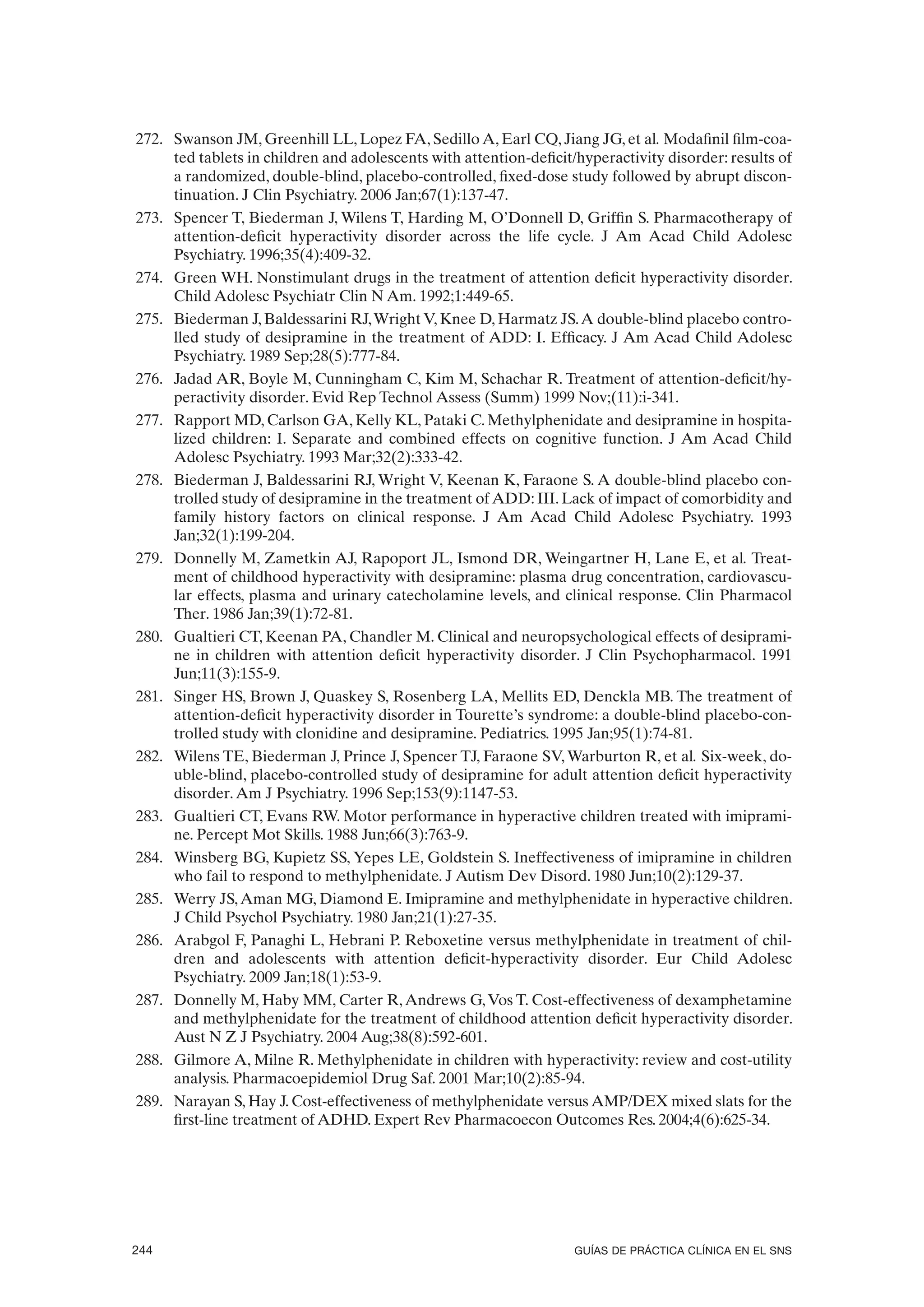 272. Swanson JM, Greenhill LL, Lopez FA, Sedillo A, Earl CQ, Jiang JG, et al. Modafinil film-coa-
     ted tablets in children and adolescents with attention-deficit/hyperactivity disorder: results of
     a randomized, double-blind, placebo-controlled, fixed-dose study followed by abrupt discon-
     tinuation. J Clin Psychiatry. 2006 Jan;67(1):137-47.
273. Spencer T, Biederman J, Wilens T, Harding M, O’Donnell D, Griffin S. Pharmacotherapy of
     attention-deficit hyperactivity disorder across the life cycle. J Am Acad Child Adolesc
     Psychiatry. 1996;35(4):409-32.
274. Green WH. Nonstimulant drugs in the treatment of attention deficit hyperactivity disorder.
     Child Adolesc Psychiatr Clin N Am. 1992;1:449-65.
275. Biederman J, Baldessarini RJ, Wright V, Knee D, Harmatz JS. A double-blind placebo contro-
     lled study of desipramine in the treatment of ADD: I. Efficacy. J Am Acad Child Adolesc
     Psychiatry. 1989 Sep;28(5):777-84.
276. Jadad AR, Boyle M, Cunningham C, Kim M, Schachar R. Treatment of attention-deficit/hy-
     peractivity disorder. Evid Rep Technol Assess (Summ) 1999 Nov;(11):i-341.
277. Rapport MD, Carlson GA, Kelly KL, Pataki C. Methylphenidate and desipramine in hospita-
     lized children: I. Separate and combined effects on cognitive function. J Am Acad Child
     Adolesc Psychiatry. 1993 Mar;32(2):333-42.
278. Biederman J, Baldessarini RJ, Wright V, Keenan K, Faraone S. A double-blind placebo con-
     trolled study of desipramine in the treatment of ADD: III. Lack of impact of comorbidity and
     family history factors on clinical response. J Am Acad Child Adolesc Psychiatry. 1993
     Jan;32(1):199-204.
279. Donnelly M, Zametkin AJ, Rapoport JL, Ismond DR, Weingartner H, Lane E, et al. Treat-
     ment of childhood hyperactivity with desipramine: plasma drug concentration, cardiovascu-
     lar effects, plasma and urinary catecholamine levels, and clinical response. Clin Pharmacol
     Ther. 1986 Jan;39(1):72-81.
280. Gualtieri CT, Keenan PA, Chandler M. Clinical and neuropsychological effects of desiprami-
     ne in children with attention deficit hyperactivity disorder. J Clin Psychopharmacol. 1991
     Jun;11(3):155-9.
281. Singer HS, Brown J, Quaskey S, Rosenberg LA, Mellits ED, Denckla MB. The treatment of
     attention-deficit hyperactivity disorder in Tourette’s syndrome: a double-blind placebo-con-
     trolled study with clonidine and desipramine. Pediatrics. 1995 Jan;95(1):74-81.
282. Wilens TE, Biederman J, Prince J, Spencer TJ, Faraone SV, Warburton R, et al. Six-week, do-
     uble-blind, placebo-controlled study of desipramine for adult attention deficit hyperactivity
     disorder. Am J Psychiatry. 1996 Sep;153(9):1147-53.
283. Gualtieri CT, Evans RW. Motor performance in hyperactive children treated with imiprami-
     ne. Percept Mot Skills. 1988 Jun;66(3):763-9.
284. Winsberg BG, Kupietz SS, Yepes LE, Goldstein S. Ineffectiveness of imipramine in children
     who fail to respond to methylphenidate. J Autism Dev Disord. 1980 Jun;10(2):129-37.
285. Werry JS, Aman MG, Diamond E. Imipramine and methylphenidate in hyperactive children.
     J Child Psychol Psychiatry. 1980 Jan;21(1):27-35.
286. Arabgol F, Panaghi L, Hebrani P. Reboxetine versus methylphenidate in treatment of chil-
     dren and adolescents with attention deficit-hyperactivity disorder. Eur Child Adolesc
     Psychiatry. 2009 Jan;18(1):53-9.
287. Donnelly M, Haby MM, Carter R, Andrews G, Vos T. Cost-effectiveness of dexamphetamine
     and methylphenidate for the treatment of childhood attention deficit hyperactivity disorder.
     Aust N Z J Psychiatry. 2004 Aug;38(8):592-601.
288. Gilmore A, Milne R. Methylphenidate in children with hyperactivity: review and cost-utility
     analysis. Pharmacoepidemiol Drug Saf. 2001 Mar;10(2):85-94.
289. Narayan S, Hay J. Cost-effectiveness of methylphenidate versus AMP/DEX mixed slats for the
     first-line treatment of ADHD. Expert Rev Pharmacoecon Outcomes Res. 2004;4(6):625-34.




244                                                                 GUÍAS DE PRÁCTICA CLÍNICA EN EL SNS
 