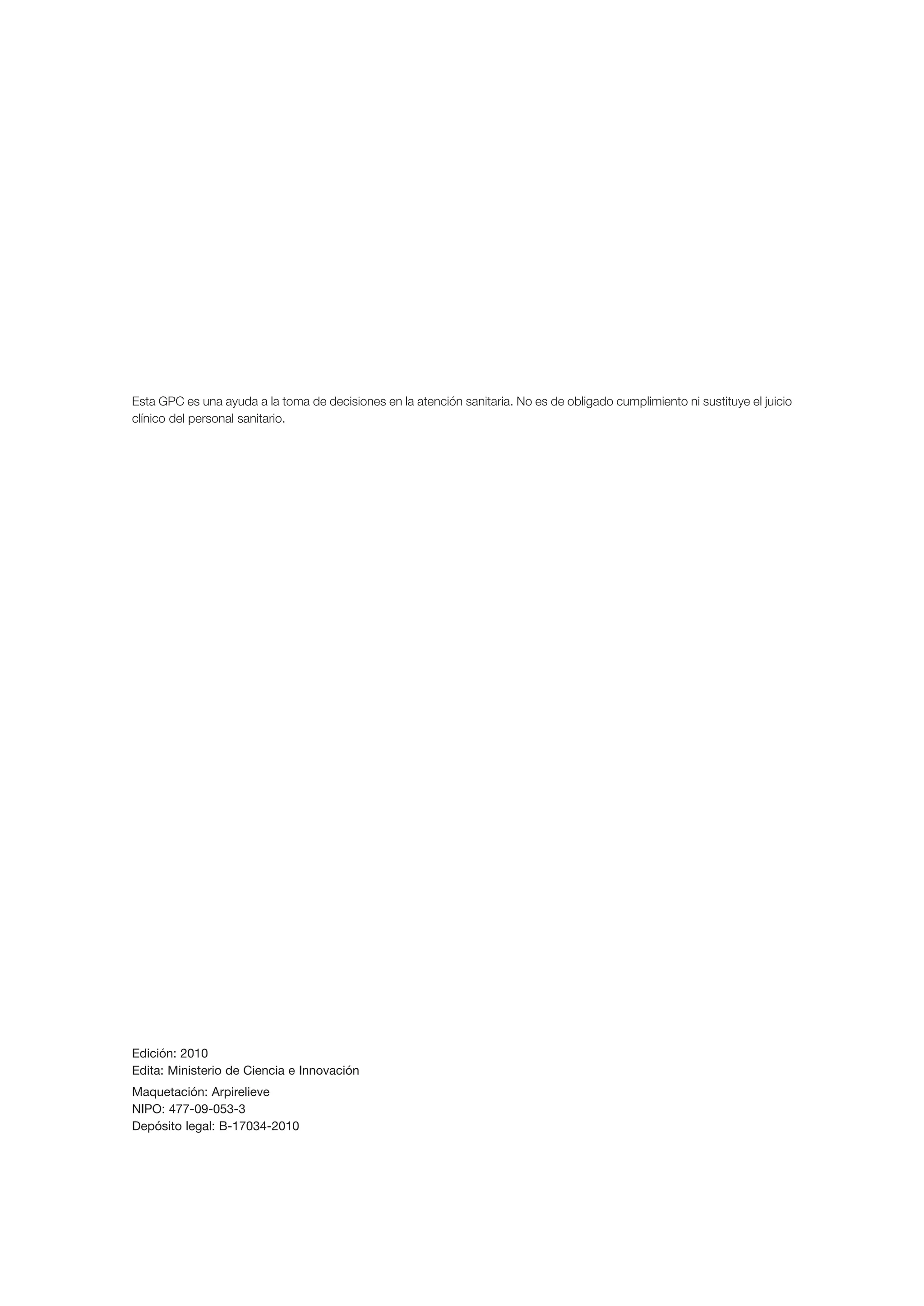 Esta GPC es una ayuda a la toma de decisiones en la atención sanitaria. No es de obligado cumplimiento ni sustituye el juicio
clínico del personal sanitario.




Edición: 2010
Edita: Ministerio de Ciencia e Innovación
Maquetación: Arpirelieve
NIPO: 477-09-053-3
Depósito legal: B-17034-2010
 