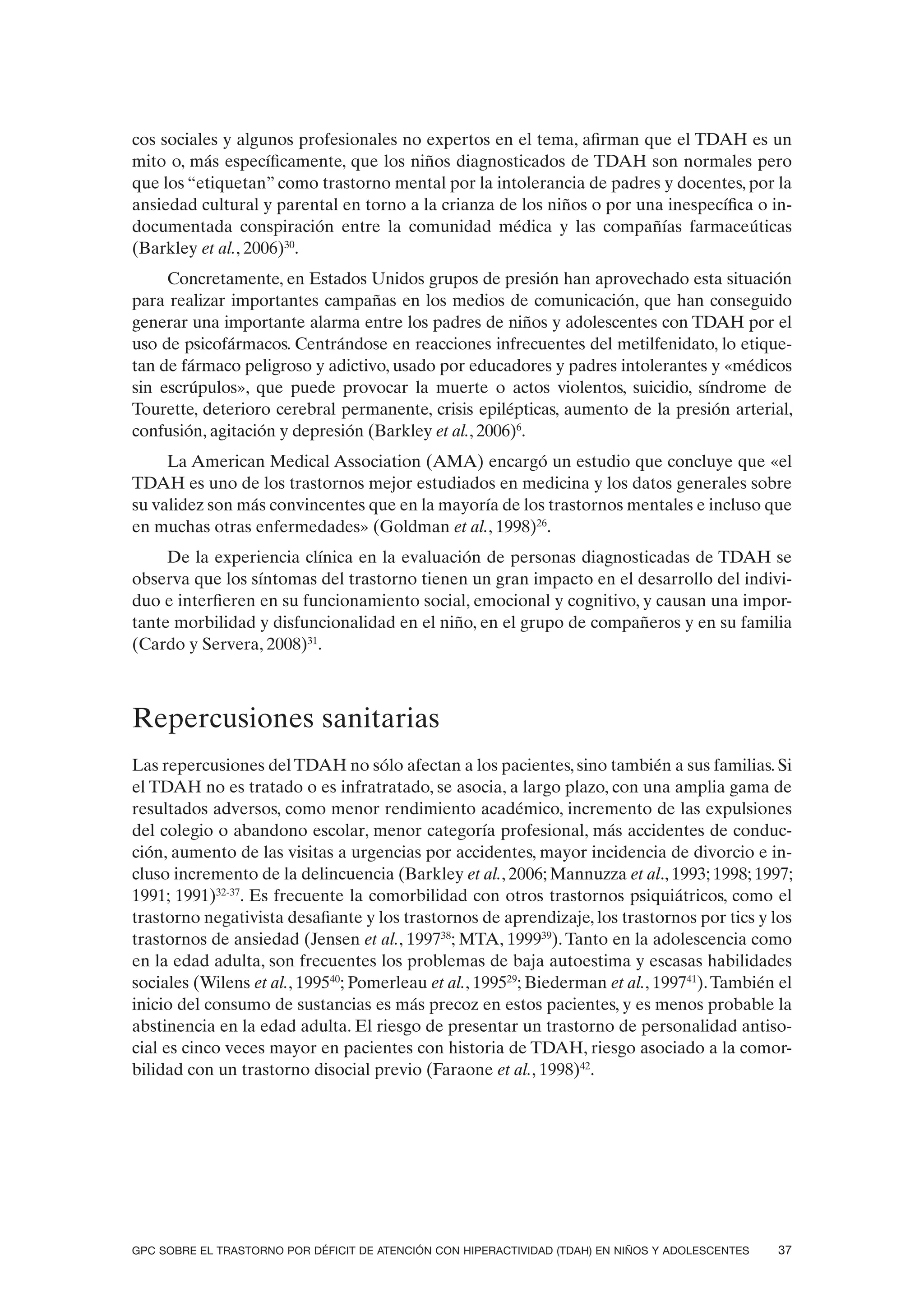 cos sociales y algunos profesionales no expertos en el tema, afirman que el TDAH es un
mito o, más específicamente, que los niños diagnosticados de TDAH son normales pero
que los “etiquetan” como trastorno mental por la intolerancia de padres y docentes, por la
ansiedad cultural y parental en torno a la crianza de los niños o por una inespecífica o in-
documentada conspiración entre la comunidad médica y las compañías farmaceúticas
(Barkley et al., 2006)30.
     Concretamente, en Estados Unidos grupos de presión han aprovechado esta situación
para realizar importantes campañas en los medios de comunicación, que han conseguido
generar una importante alarma entre los padres de niños y adolescentes con TDAH por el
uso de psicofármacos. Centrándose en reacciones infrecuentes del metilfenidato, lo etique-
tan de fármaco peligroso y adictivo, usado por educadores y padres intolerantes y «médicos
sin escrúpulos», que puede provocar la muerte o actos violentos, suicidio, síndrome de
Tourette, deterioro cerebral permanente, crisis epilépticas, aumento de la presión arterial,
confusión, agitación y depresión (Barkley et al., 2006)6.
     La American Medical Association (AMA) encargó un estudio que concluye que «el
TDAH es uno de los trastornos mejor estudiados en medicina y los datos generales sobre
su validez son más convincentes que en la mayoría de los trastornos mentales e incluso que
en muchas otras enfermedades» (Goldman et al., 1998)26.
     De la experiencia clínica en la evaluación de personas diagnosticadas de TDAH se
observa que los síntomas del trastorno tienen un gran impacto en el desarrollo del indivi-
duo e interfieren en su funcionamiento social, emocional y cognitivo, y causan una impor-
tante morbilidad y disfuncionalidad en el niño, en el grupo de compañeros y en su familia
(Cardo y Servera, 2008)31.



Repercusiones sanitarias
Las repercusiones del TDAH no sólo afectan a los pacientes, sino también a sus familias. Si
el TDAH no es tratado o es infratratado, se asocia, a largo plazo, con una amplia gama de
resultados adversos, como menor rendimiento académico, incremento de las expulsiones
del colegio o abandono escolar, menor categoría profesional, más accidentes de conduc-
ción, aumento de las visitas a urgencias por accidentes, mayor incidencia de divorcio e in-
cluso incremento de la delincuencia (Barkley et al., 2006; Mannuzza et al., 1993; 1998; 1997;
1991; 1991)32-37. Es frecuente la comorbilidad con otros trastornos psiquiátricos, como el
trastorno negativista desafiante y los trastornos de aprendizaje, los trastornos por tics y los
trastornos de ansiedad (Jensen et al., 199738; MTA, 199939). Tanto en la adolescencia como
en la edad adulta, son frecuentes los problemas de baja autoestima y escasas habilidades
sociales (Wilens et al., 199540; Pomerleau et al., 199529; Biederman et al., 199741). También el
inicio del consumo de sustancias es más precoz en estos pacientes, y es menos probable la
abstinencia en la edad adulta. El riesgo de presentar un trastorno de personalidad antiso-
cial es cinco veces mayor en pacientes con historia de TDAH, riesgo asociado a la comor-
bilidad con un trastorno disocial previo (Faraone et al., 1998)42.




GPC SOBRE EL TRASTORNO POR DÉFICIT DE ATENCIÓN CON HIPERACTIVIDAD (TDAH) EN NIÑOS Y ADOLESCENTES   37
 