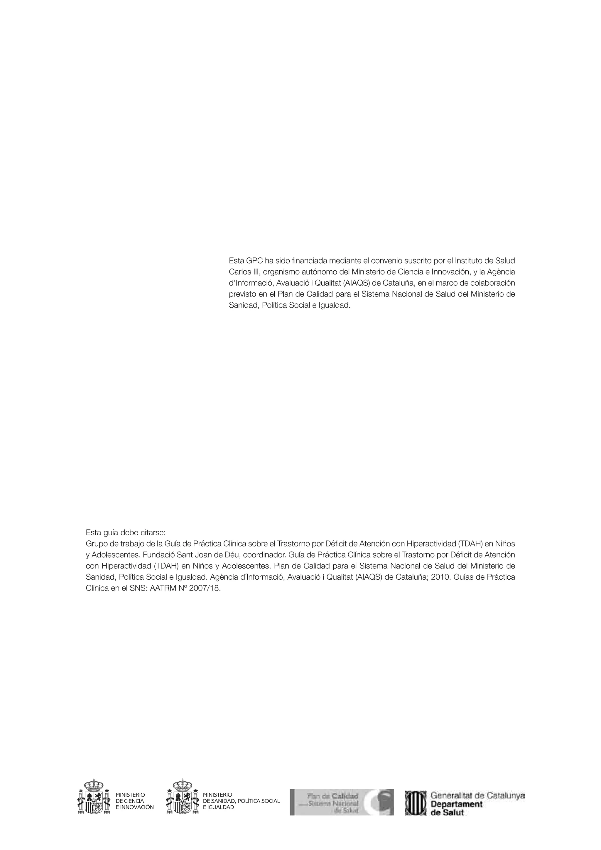 Esta GPC ha sido financiada mediante el convenio suscrito por el Instituto de Salud
                                           Carlos III, organismo autónomo del Ministerio de Ciencia e Innovación, y la Agència
                                           d’Informació, Avaluació i Qualitat (AIAQS) de Cataluña, en el marco de colaboración
                                           previsto en el Plan de Calidad para el Sistema Nacional de Salud del Ministerio de
                                           Sanidad, Política Social e Igualdad.




Esta guía debe citarse:
Grupo de trabajo de la Guía de Práctica Clínica sobre el Trastorno por Déficit de Atención con Hiperactividad (TDAH) en Niños
y Adolescentes. Fundació Sant Joan de Déu, coordinador. Guía de Práctica Clínica sobre el Trastorno por Déficit de Atención
con Hiperactividad (TDAH) en Niños y Adolescentes. Plan de Calidad para el Sistema Nacional de Salud del Ministerio de
Sanidad, Política Social e Igualdad. Agència d´Informació, Avaluació i Qualitat (AIAQS) de Cataluña; 2010. Guías de Práctica
Clínica en el SNS: AATRM Nº 2007/18.




                                  MINISTERIO
                                  DE SANIDAD, POLÍTICA SOCIAL
                                  E IGUALDAD
 