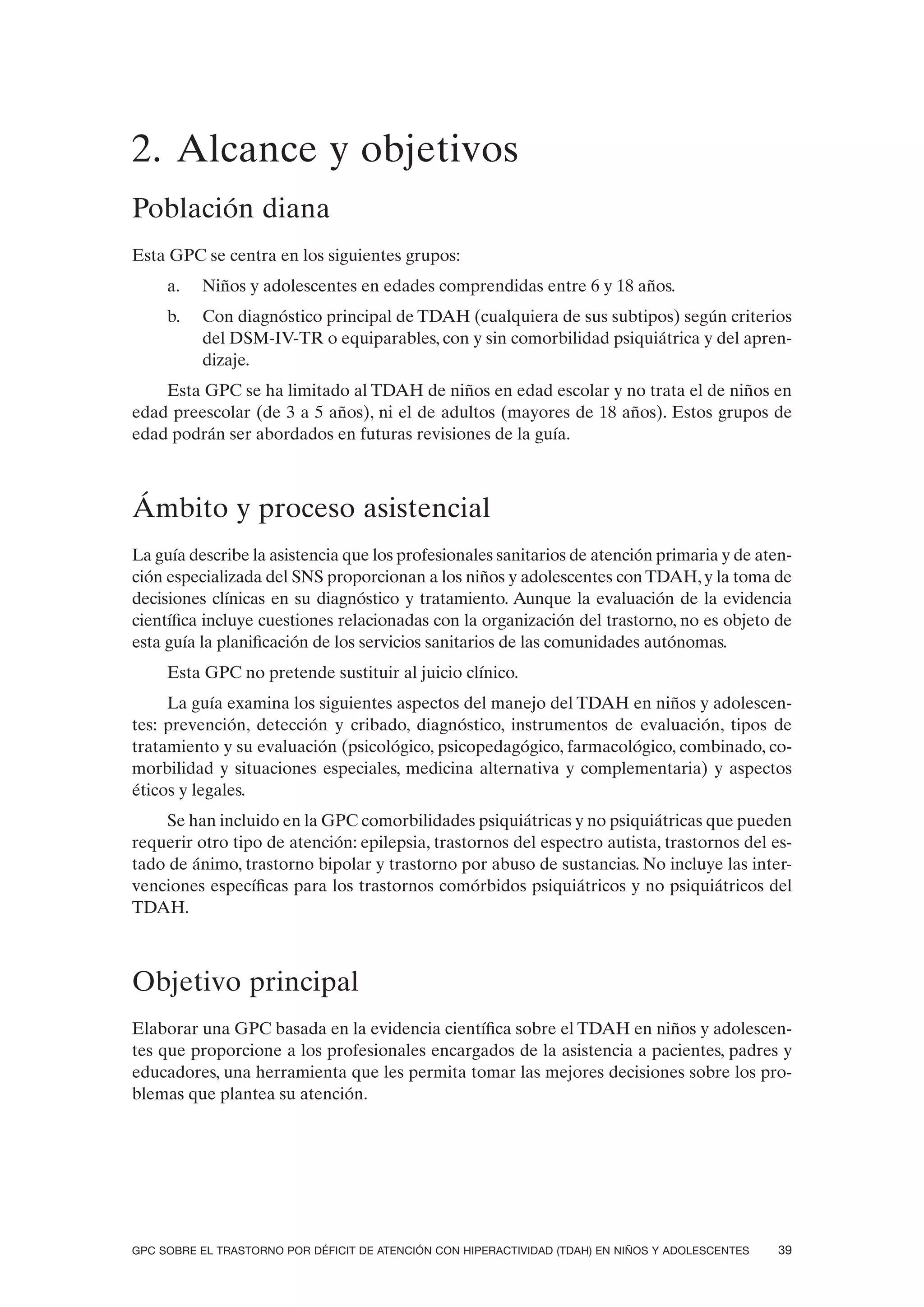 2. Alcance y objetivos
Población diana
Esta GPC se centra en los siguientes grupos:
     a.   Niños y adolescentes en edades comprendidas entre 6 y 18 años.
     b.   Con diagnóstico principal de TDAH (cualquiera de sus subtipos) según criterios
          del DSM-IV-TR o equiparables, con y sin comorbilidad psiquiátrica y del apren-
          dizaje.
    Esta GPC se ha limitado al TDAH de niños en edad escolar y no trata el de niños en
edad preescolar (de 3 a 5 años), ni el de adultos (mayores de 18 años). Estos grupos de
edad podrán ser abordados en futuras revisiones de la guía.



Ámbito y proceso asistencial
La guía describe la asistencia que los profesionales sanitarios de atención primaria y de aten-
ción especializada del SNS proporcionan a los niños y adolescentes con TDAH, y la toma de
decisiones clínicas en su diagnóstico y tratamiento. Aunque la evaluación de la evidencia
científica incluye cuestiones relacionadas con la organización del trastorno, no es objeto de
esta guía la planificación de los servicios sanitarios de las comunidades autónomas.
     Esta GPC no pretende sustituir al juicio clínico.
     La guía examina los siguientes aspectos del manejo del TDAH en niños y adolescen-
tes: prevención, detección y cribado, diagnóstico, instrumentos de evaluación, tipos de
tratamiento y su evaluación (psicológico, psicopedagógico, farmacológico, combinado, co-
morbilidad y situaciones especiales, medicina alternativa y complementaria) y aspectos
éticos y legales.
    Se han incluido en la GPC comorbilidades psiquiátricas y no psiquiátricas que pueden
requerir otro tipo de atención: epilepsia, trastornos del espectro autista, trastornos del es-
tado de ánimo, trastorno bipolar y trastorno por abuso de sustancias. No incluye las inter-
venciones específicas para los trastornos comórbidos psiquiátricos y no psiquiátricos del
TDAH.



Objetivo principal
Elaborar una GPC basada en la evidencia científica sobre el TDAH en niños y adolescen-
tes que proporcione a los profesionales encargados de la asistencia a pacientes, padres y
educadores, una herramienta que les permita tomar las mejores decisiones sobre los pro-
blemas que plantea su atención.




GPC SOBRE EL TRASTORNO POR DÉFICIT DE ATENCIÓN CON HIPERACTIVIDAD (TDAH) EN NIÑOS Y ADOLESCENTES   39
 