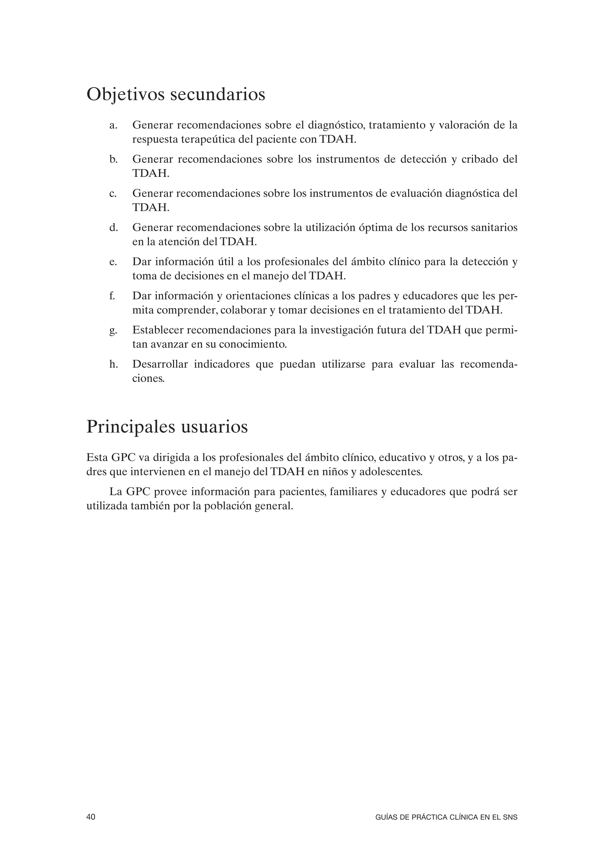 Objetivos secundarios
     a.   Generar recomendaciones sobre el diagnóstico, tratamiento y valoración de la
          respuesta terapeútica del paciente con TDAH.
     b.   Generar recomendaciones sobre los instrumentos de detección y cribado del
          TDAH.
     c.   Generar recomendaciones sobre los instrumentos de evaluación diagnóstica del
          TDAH.
     d.   Generar recomendaciones sobre la utilización óptima de los recursos sanitarios
          en la atención del TDAH.
     e.   Dar información útil a los profesionales del ámbito clínico para la detección y
          toma de decisiones en el manejo del TDAH.
     f.   Dar información y orientaciones clínicas a los padres y educadores que les per-
          mita comprender, colaborar y tomar decisiones en el tratamiento del TDAH.
     g.   Establecer recomendaciones para la investigación futura del TDAH que permi-
          tan avanzar en su conocimiento.
     h.   Desarrollar indicadores que puedan utilizarse para evaluar las recomenda-
          ciones.



Principales usuarios
Esta GPC va dirigida a los profesionales del ámbito clínico, educativo y otros, y a los pa-
dres que intervienen en el manejo del TDAH en niños y adolescentes.
      La GPC provee información para pacientes, familiares y educadores que podrá ser
utilizada también por la población general.




40                                                           GUÍAS DE PRÁCTICA CLÍNICA EN EL SNS
 
