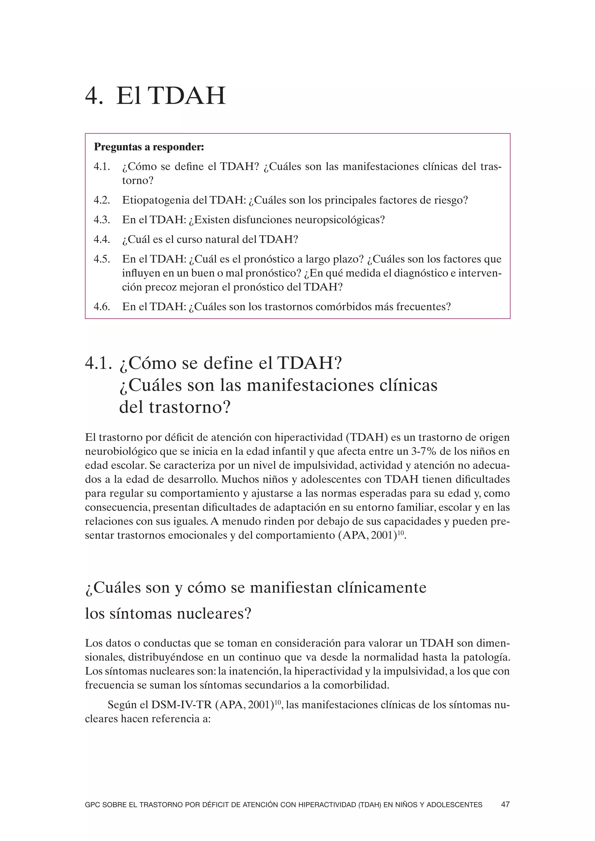 4. El TDAH
  Preguntas a responder:
  4.1.   ¿Cómo se define el TDAH? ¿Cuáles son las manifestaciones clínicas del tras-
         torno?
  4.2.   Etiopatogenia del TDAH: ¿Cuáles son los principales factores de riesgo?
  4.3.   En el TDAH: ¿Existen disfunciones neuropsicológicas?
  4.4.   ¿Cuál es el curso natural del TDAH?
  4.5.   En el TDAH: ¿Cuál es el pronóstico a largo plazo? ¿Cuáles son los factores que
         influyen en un buen o mal pronóstico? ¿En qué medida el diagnóstico e interven-
         ción precoz mejoran el pronóstico del TDAH?
  4.6.   En el TDAH: ¿Cuáles son los trastornos comórbidos más frecuentes?




4.1. ¿Cómo se define el TDAH?
     ¿Cuáles son las manifestaciones clínicas
     del trastorno?
El trastorno por déficit de atención con hiperactividad (TDAH) es un trastorno de origen
neurobiológico que se inicia en la edad infantil y que afecta entre un 3-7% de los niños en
edad escolar. Se caracteriza por un nivel de impulsividad, actividad y atención no adecua-
dos a la edad de desarrollo. Muchos niños y adolescentes con TDAH tienen dificultades
para regular su comportamiento y ajustarse a las normas esperadas para su edad y, como
consecuencia, presentan dificultades de adaptación en su entorno familiar, escolar y en las
relaciones con sus iguales. A menudo rinden por debajo de sus capacidades y pueden pre-
sentar trastornos emocionales y del comportamiento (APA, 2001)10.



¿Cuáles son y cómo se manifiestan clínicamente
los síntomas nucleares?
Los datos o conductas que se toman en consideración para valorar un TDAH son dimen-
sionales, distribuyéndose en un continuo que va desde la normalidad hasta la patología.
Los síntomas nucleares son: la inatención, la hiperactividad y la impulsividad, a los que con
frecuencia se suman los síntomas secundarios a la comorbilidad.
     Según el DSM-IV-TR (APA, 2001)10, las manifestaciones clínicas de los síntomas nu-
cleares hacen referencia a:




GPC SOBRE EL TRASTORNO POR DÉFICIT DE ATENCIÓN CON HIPERACTIVIDAD (TDAH) EN NIÑOS Y ADOLESCENTES   47
 
