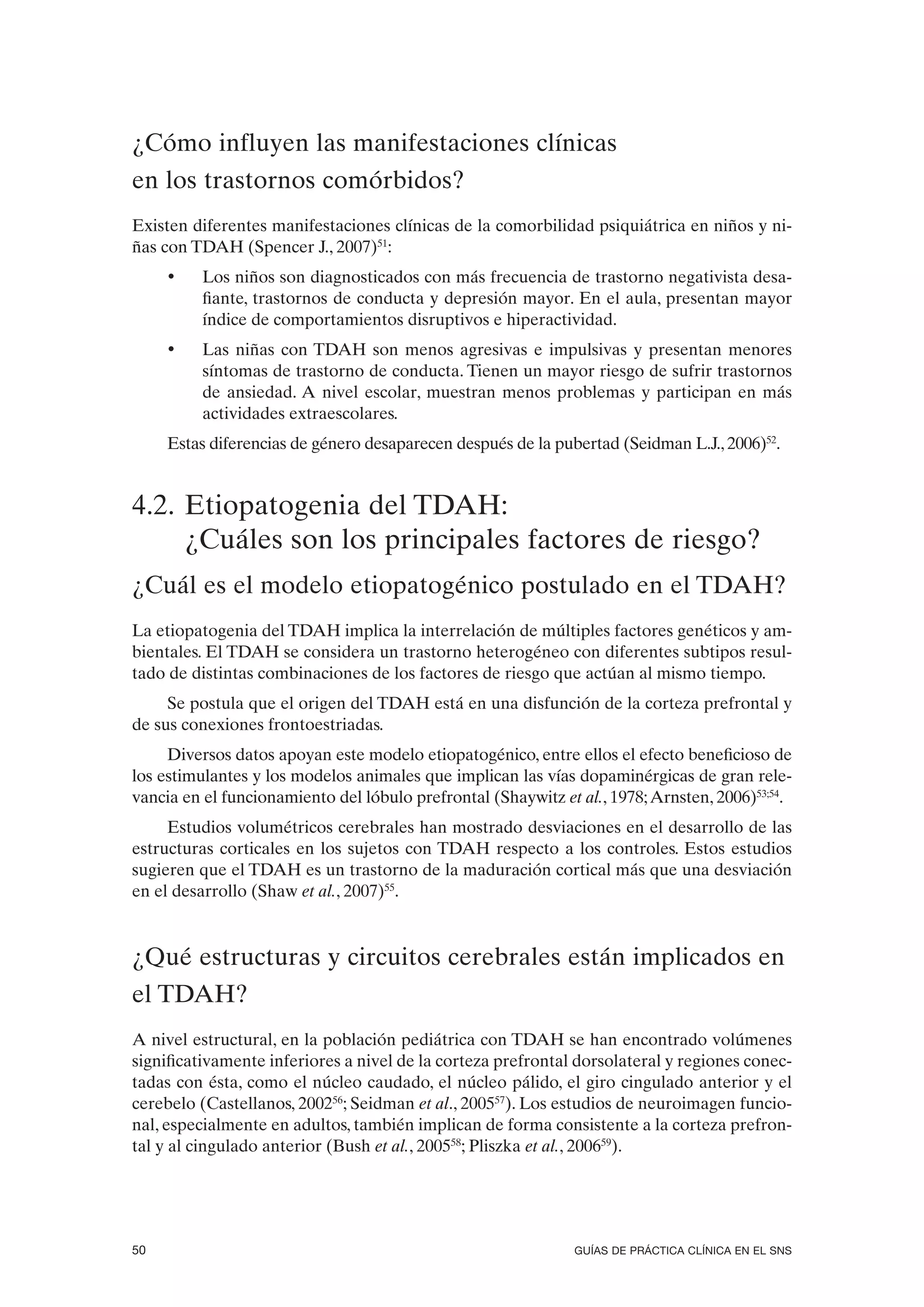 ¿Cómo influyen las manifestaciones clínicas
en los trastornos comórbidos?
Existen diferentes manifestaciones clínicas de la comorbilidad psiquiátrica en niños y ni-
ñas con TDAH (Spencer J., 2007)51:
     •    Los niños son diagnosticados con más frecuencia de trastorno negativista desa-
          fiante, trastornos de conducta y depresión mayor. En el aula, presentan mayor
          índice de comportamientos disruptivos e hiperactividad.
     •    Las niñas con TDAH son menos agresivas e impulsivas y presentan menores
          síntomas de trastorno de conducta. Tienen un mayor riesgo de sufrir trastornos
          de ansiedad. A nivel escolar, muestran menos problemas y participan en más
          actividades extraescolares.
     Estas diferencias de género desaparecen después de la pubertad (Seidman L.J., 2006)52.


4.2. Etiopatogenia del TDAH:
     ¿Cuáles son los principales factores de riesgo?
¿Cuál es el modelo etiopatogénico postulado en el TDAH?
La etiopatogenia del TDAH implica la interrelación de múltiples factores genéticos y am-
bientales. El TDAH se considera un trastorno heterogéneo con diferentes subtipos resul-
tado de distintas combinaciones de los factores de riesgo que actúan al mismo tiempo.
     Se postula que el origen del TDAH está en una disfunción de la corteza prefrontal y
de sus conexiones frontoestriadas.
     Diversos datos apoyan este modelo etiopatogénico, entre ellos el efecto beneficioso de
los estimulantes y los modelos animales que implican las vías dopaminérgicas de gran rele-
vancia en el funcionamiento del lóbulo prefrontal (Shaywitz et al., 1978; Arnsten, 2006)53;54.
     Estudios volumétricos cerebrales han mostrado desviaciones en el desarrollo de las
estructuras corticales en los sujetos con TDAH respecto a los controles. Estos estudios
sugieren que el TDAH es un trastorno de la maduración cortical más que una desviación
en el desarrollo (Shaw et al., 2007)55.



¿Qué estructuras y circuitos cerebrales están implicados en
el TDAH?
A nivel estructural, en la población pediátrica con TDAH se han encontrado volúmenes
significativamente inferiores a nivel de la corteza prefrontal dorsolateral y regiones conec-
tadas con ésta, como el núcleo caudado, el núcleo pálido, el giro cingulado anterior y el
cerebelo (Castellanos, 200256; Seidman et al., 200557). Los estudios de neuroimagen funcio-
nal, especialmente en adultos, también implican de forma consistente a la corteza prefron-
tal y al cingulado anterior (Bush et al., 200558; Pliszka et al., 200659).




50                                                             GUÍAS DE PRÁCTICA CLÍNICA EN EL SNS
 
