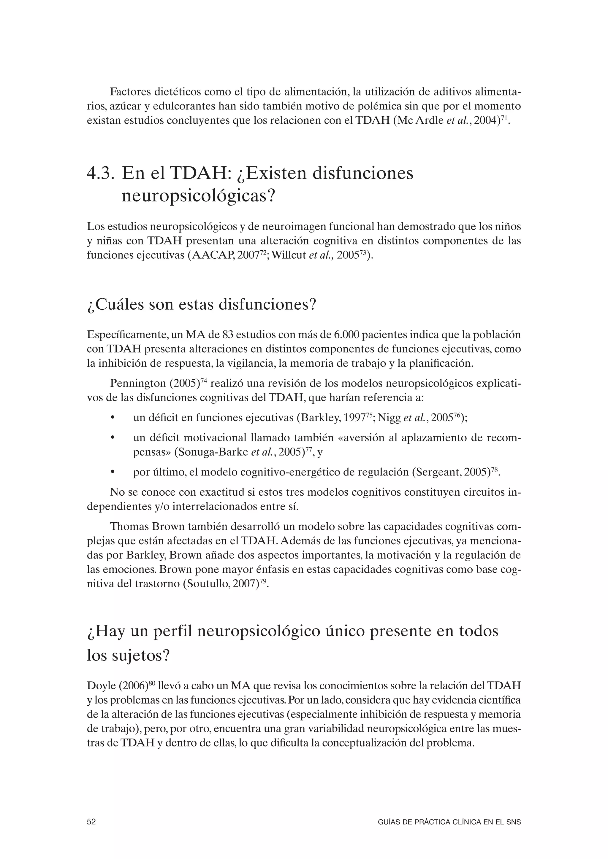 Factores dietéticos como el tipo de alimentación, la utilización de aditivos alimenta-
rios, azúcar y edulcorantes han sido también motivo de polémica sin que por el momento
existan estudios concluyentes que los relacionen con el TDAH (Mc Ardle et al., 2004)71.



4.3. En el TDAH: ¿Existen disfunciones
     neuropsicológicas?
Los estudios neuropsicológicos y de neuroimagen funcional han demostrado que los niños
y niñas con TDAH presentan una alteración cognitiva en distintos componentes de las
funciones ejecutivas (AACAP, 200772; Willcut et al., 200573).



¿Cuáles son estas disfunciones?
Específicamente, un MA de 83 estudios con más de 6.000 pacientes indica que la población
con TDAH presenta alteraciones en distintos componentes de funciones ejecutivas, como
la inhibición de respuesta, la vigilancia, la memoria de trabajo y la planificación.
     Pennington (2005)74 realizó una revisión de los modelos neuropsicológicos explicati-
vos de las disfunciones cognitivas del TDAH, que harían referencia a:
     •    un déficit en funciones ejecutivas (Barkley, 199775; Nigg et al., 200576);
     •    un déficit motivacional llamado también «aversión al aplazamiento de recom-
          pensas» (Sonuga-Barke et al., 2005)77, y
     •    por último, el modelo cognitivo-energético de regulación (Sergeant, 2005)78.
    No se conoce con exactitud si estos tres modelos cognitivos constituyen circuitos in-
dependientes y/o interrelacionados entre sí.
     Thomas Brown también desarrolló un modelo sobre las capacidades cognitivas com-
plejas que están afectadas en el TDAH. Además de las funciones ejecutivas, ya menciona-
das por Barkley, Brown añade dos aspectos importantes, la motivación y la regulación de
las emociones. Brown pone mayor énfasis en estas capacidades cognitivas como base cog-
nitiva del trastorno (Soutullo, 2007)79.



¿Hay un perfil neuropsicológico único presente en todos
los sujetos?
Doyle (2006)80 llevó a cabo un MA que revisa los conocimientos sobre la relación del TDAH
y los problemas en las funciones ejecutivas. Por un lado, considera que hay evidencia científica
de la alteración de las funciones ejecutivas (especialmente inhibición de respuesta y memoria
de trabajo), pero, por otro, encuentra una gran variabilidad neuropsicológica entre las mues-
tras de TDAH y dentro de ellas, lo que dificulta la conceptualización del problema.




52                                                              GUÍAS DE PRÁCTICA CLÍNICA EN EL SNS
 