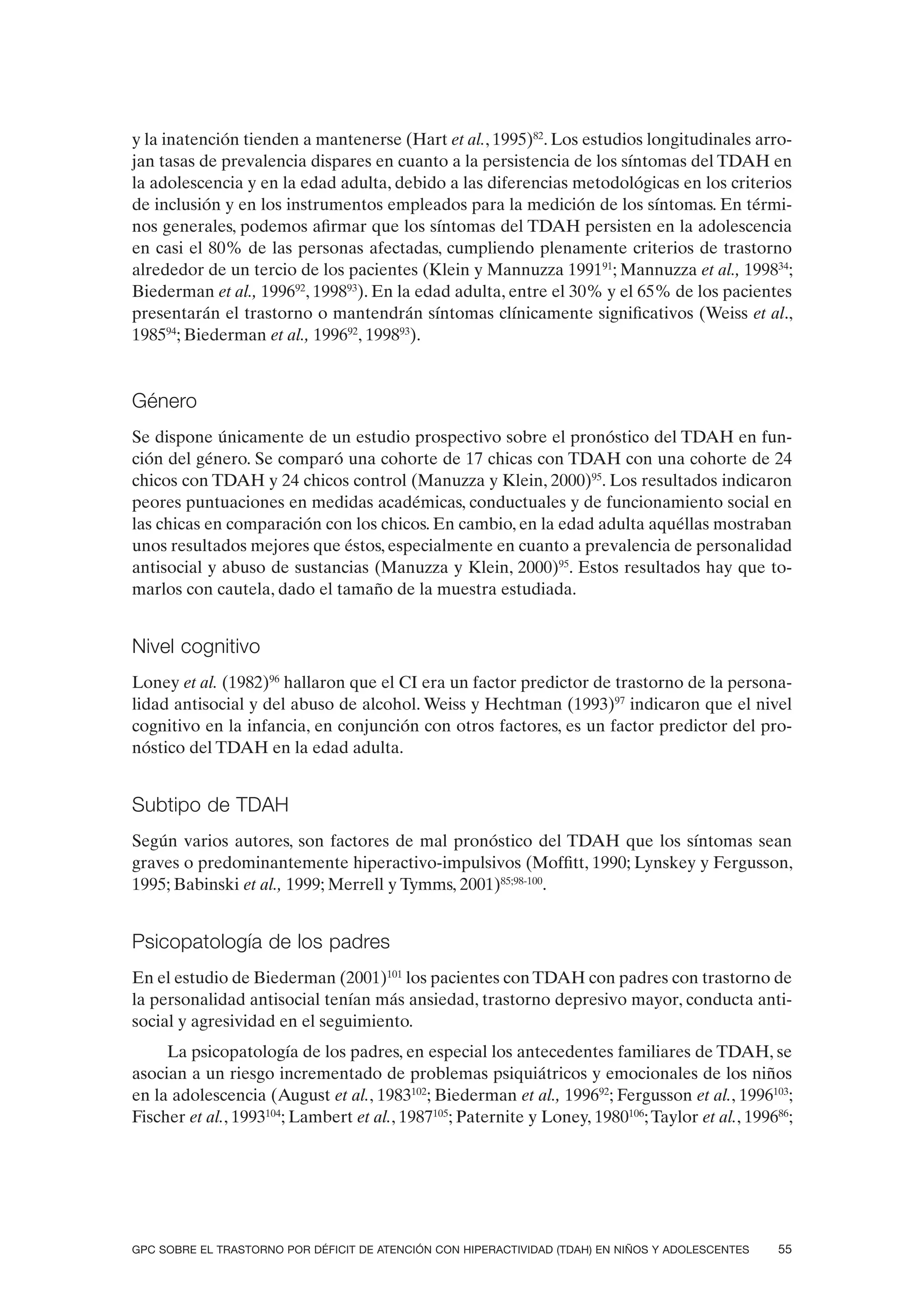 y la inatención tienden a mantenerse (Hart et al., 1995)82. Los estudios longitudinales arro-
jan tasas de prevalencia dispares en cuanto a la persistencia de los síntomas del TDAH en
la adolescencia y en la edad adulta, debido a las diferencias metodológicas en los criterios
de inclusión y en los instrumentos empleados para la medición de los síntomas. En térmi-
nos generales, podemos afirmar que los síntomas del TDAH persisten en la adolescencia
en casi el 80% de las personas afectadas, cumpliendo plenamente criterios de trastorno
alrededor de un tercio de los pacientes (Klein y Mannuzza 199191; Mannuzza et al., 199834;
Biederman et al., 199692, 199893). En la edad adulta, entre el 30% y el 65% de los pacientes
presentarán el trastorno o mantendrán síntomas clínicamente significativos (Weiss et al.,
198594; Biederman et al., 199692, 199893).


Género
Se dispone únicamente de un estudio prospectivo sobre el pronóstico del TDAH en fun-
ción del género. Se comparó una cohorte de 17 chicas con TDAH con una cohorte de 24
chicos con TDAH y 24 chicos control (Manuzza y Klein, 2000)95. Los resultados indicaron
peores puntuaciones en medidas académicas, conductuales y de funcionamiento social en
las chicas en comparación con los chicos. En cambio, en la edad adulta aquéllas mostraban
unos resultados mejores que éstos, especialmente en cuanto a prevalencia de personalidad
antisocial y abuso de sustancias (Manuzza y Klein, 2000)95. Estos resultados hay que to-
marlos con cautela, dado el tamaño de la muestra estudiada.


Nivel cognitivo
Loney et al. (1982)96 hallaron que el CI era un factor predictor de trastorno de la persona-
lidad antisocial y del abuso de alcohol. Weiss y Hechtman (1993)97 indicaron que el nivel
cognitivo en la infancia, en conjunción con otros factores, es un factor predictor del pro-
nóstico del TDAH en la edad adulta.


Subtipo de TDAH
Según varios autores, son factores de mal pronóstico del TDAH que los síntomas sean
graves o predominantemente hiperactivo-impulsivos (Moffitt, 1990; Lynskey y Fergusson,
1995; Babinski et al., 1999; Merrell y Tymms, 2001)85;98-100.


Psicopatología de los padres
En el estudio de Biederman (2001)101 los pacientes con TDAH con padres con trastorno de
la personalidad antisocial tenían más ansiedad, trastorno depresivo mayor, conducta anti-
social y agresividad en el seguimiento.
     La psicopatología de los padres, en especial los antecedentes familiares de TDAH, se
asocian a un riesgo incrementado de problemas psiquiátricos y emocionales de los niños
en la adolescencia (August et al., 1983102; Biederman et al., 199692; Fergusson et al., 1996103;
Fischer et al., 1993104; Lambert et al., 1987105; Paternite y Loney, 1980106; Taylor et al., 199686;




GPC SOBRE EL TRASTORNO POR DÉFICIT DE ATENCIÓN CON HIPERACTIVIDAD (TDAH) EN NIÑOS Y ADOLESCENTES   55
 