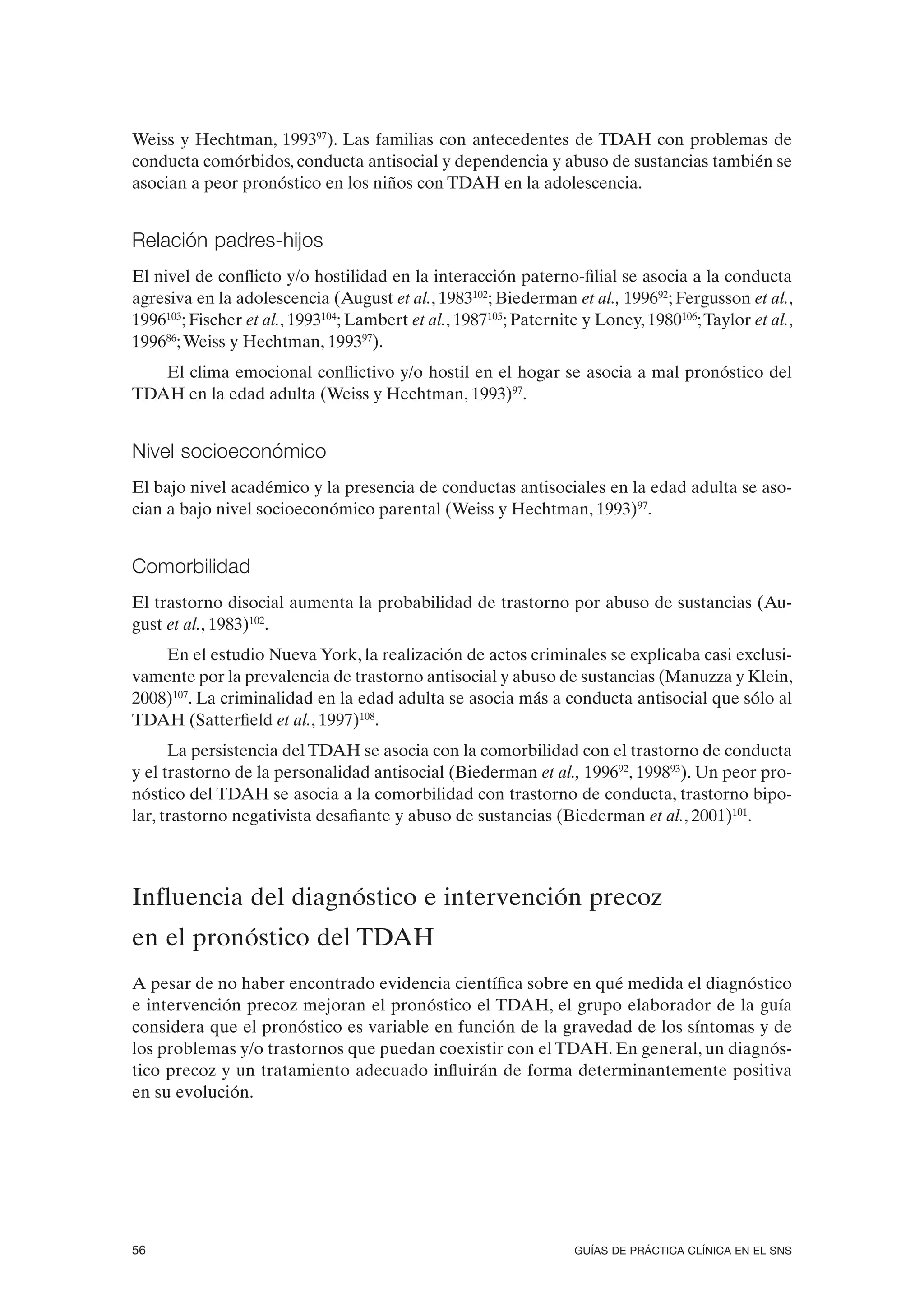 Weiss y Hechtman, 199397). Las familias con antecedentes de TDAH con problemas de
conducta comórbidos, conducta antisocial y dependencia y abuso de sustancias también se
asocian a peor pronóstico en los niños con TDAH en la adolescencia.


Relación padres-hijos
El nivel de conflicto y/o hostilidad en la interacción paterno-filial se asocia a la conducta
agresiva en la adolescencia (August et al., 1983102; Biederman et al., 199692; Fergusson et al.,
1996103; Fischer et al., 1993104; Lambert et al., 1987105; Paternite y Loney, 1980106; Taylor et al.,
199686; Weiss y Hechtman, 199397).
   El clima emocional conflictivo y/o hostil en el hogar se asocia a mal pronóstico del
TDAH en la edad adulta (Weiss y Hechtman, 1993)97.


Nivel socioeconómico
El bajo nivel académico y la presencia de conductas antisociales en la edad adulta se aso-
cian a bajo nivel socioeconómico parental (Weiss y Hechtman, 1993)97.


Comorbilidad
El trastorno disocial aumenta la probabilidad de trastorno por abuso de sustancias (Au-
gust et al., 1983)102.
    En el estudio Nueva York, la realización de actos criminales se explicaba casi exclusi-
vamente por la prevalencia de trastorno antisocial y abuso de sustancias (Manuzza y Klein,
2008)107. La criminalidad en la edad adulta se asocia más a conducta antisocial que sólo al
TDAH (Satterfield et al., 1997)108.
      La persistencia del TDAH se asocia con la comorbilidad con el trastorno de conducta
y el trastorno de la personalidad antisocial (Biederman et al., 199692, 199893). Un peor pro-
nóstico del TDAH se asocia a la comorbilidad con trastorno de conducta, trastorno bipo-
lar, trastorno negativista desafiante y abuso de sustancias (Biederman et al., 2001)101.



Influencia del diagnóstico e intervención precoz
en el pronóstico del TDAH
A pesar de no haber encontrado evidencia científica sobre en qué medida el diagnóstico
e intervención precoz mejoran el pronóstico el TDAH, el grupo elaborador de la guía
considera que el pronóstico es variable en función de la gravedad de los síntomas y de
los problemas y/o trastornos que puedan coexistir con el TDAH. En general, un diagnós-
tico precoz y un tratamiento adecuado influirán de forma determinantemente positiva
en su evolución.




56                                                                 GUÍAS DE PRÁCTICA CLÍNICA EN EL SNS
 