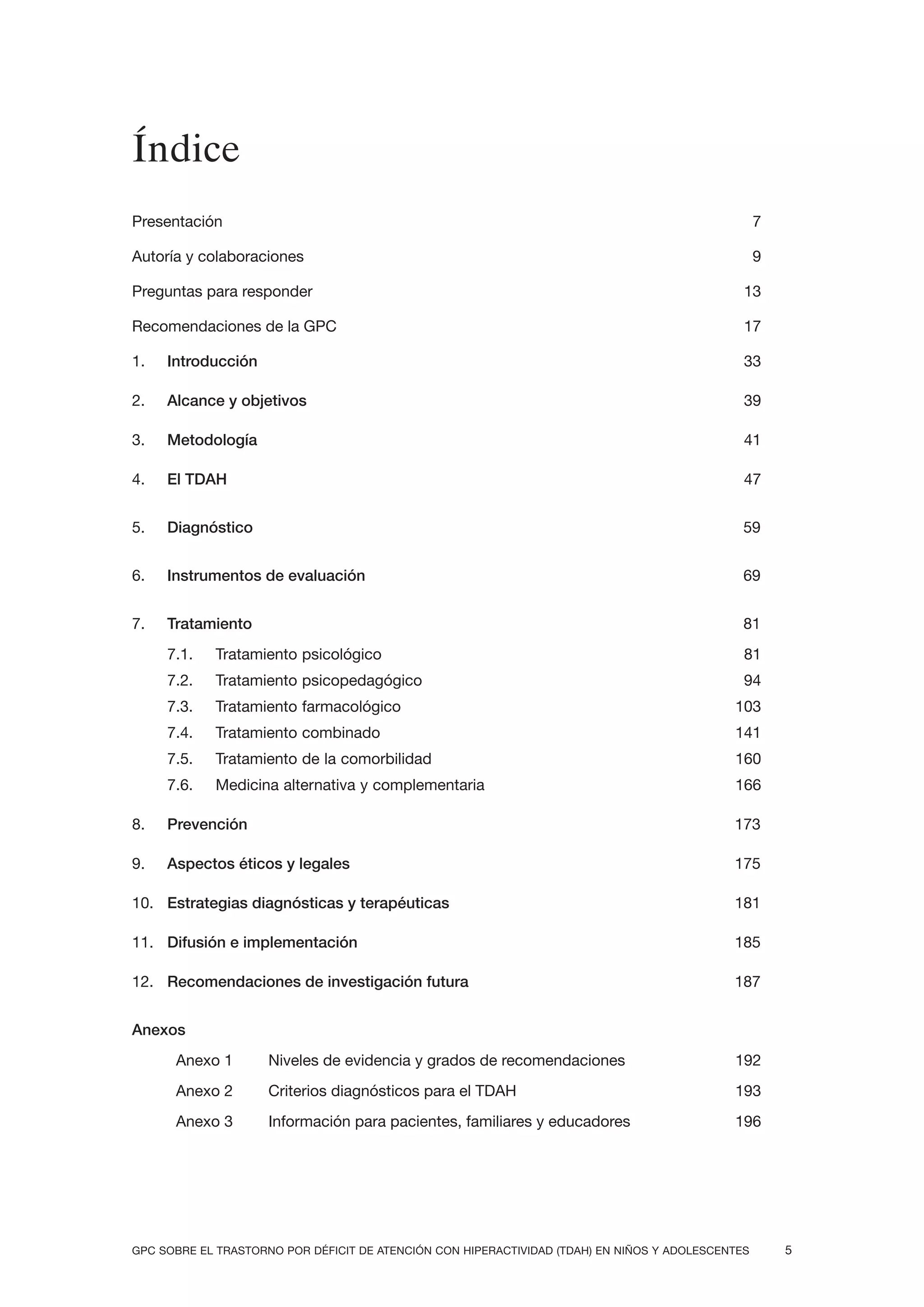 Índice
Presentación                                                                                       7

Autoría y colaboraciones                                                                           9

Preguntas para responder                                                                       13

Recomendaciones de la GPC                                                                      17

1.   Introducción                                                                              33

2.   Alcance y objetivos                                                                       39

3.   Metodología                                                                               41

4.   El TDAH                                                                                   47


5.   Diagnóstico                                                                               59


6.   Instrumentos de evaluación                                                                69


7.   Tratamiento                                                                               81
     7.1.   Tratamiento psicológico                                                            81
     7.2.   Tratamiento psicopedagógico                                                        94
     7.3.   Tratamiento farmacológico                                                        103
     7.4.   Tratamiento combinado                                                            141
     7.5.   Tratamiento de la comorbilidad                                                   160
     7.6.   Medicina alternativa y complementaria                                            166

8.   Prevención                                                                              173

9.   Aspectos éticos y legales                                                               175

10. Estrategias diagnósticas y terapéuticas                                                  181

11. Difusión e implementación                                                                185

12. Recomendaciones de investigación futura                                                  187


Anexos
      Anexo 1        Niveles de evidencia y grados de recomendaciones                        192
      Anexo 2        Criterios diagnósticos para el TDAH                                     193
      Anexo 3        Información para pacientes, familiares y educadores                     196




GPC SOBRE EL TRASTORNO POR DÉFICIT DE ATENCIÓN CON HIPERACTIVIDAD (TDAH) EN NIÑOS Y ADOLESCENTES       5
 