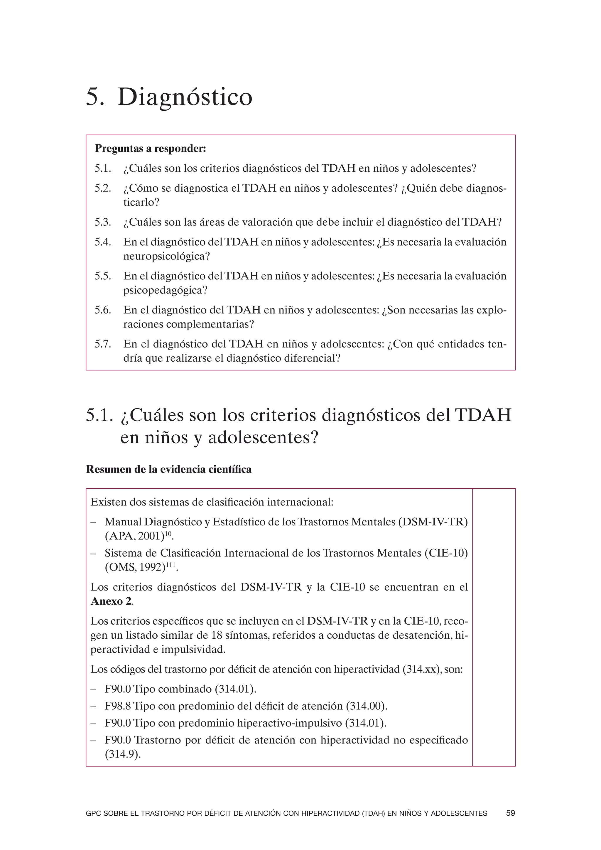 5. Diagnóstico
  Preguntas a responder:
  5.1.   ¿Cuáles son los criterios diagnósticos del TDAH en niños y adolescentes?
  5.2.   ¿Cómo se diagnostica el TDAH en niños y adolescentes? ¿Quién debe diagnos-
         ticarlo?
  5.3.   ¿Cuáles son las áreas de valoración que debe incluir el diagnóstico del TDAH?
  5.4.   En el diagnóstico del TDAH en niños y adolescentes: ¿Es necesaria la evaluación
         neuropsicológica?
  5.5.   En el diagnóstico del TDAH en niños y adolescentes: ¿Es necesaria la evaluación
         psicopedagógica?
  5.6.   En el diagnóstico del TDAH en niños y adolescentes: ¿Son necesarias las explo-
         raciones complementarias?
  5.7.   En el diagnóstico del TDAH en niños y adolescentes: ¿Con qué entidades ten-
         dría que realizarse el diagnóstico diferencial?




5.1. ¿Cuáles son los criterios diagnósticos del TDAH
     en niños y adolescentes?
Resumen de la evidencia científica

 Existen dos sistemas de clasificación internacional:
 – Manual Diagnóstico y Estadístico de los Trastornos Mentales (DSM-IV-TR)
   (APA, 2001)10.
 – Sistema de Clasificación Internacional de los Trastornos Mentales (CIE-10)
   (OMS, 1992)111.
 Los criterios diagnósticos del DSM-IV-TR y la CIE-10 se encuentran en el
 Anexo 2.
 Los criterios específicos que se incluyen en el DSM-IV-TR y en la CIE-10, reco-
 gen un listado similar de 18 síntomas, referidos a conductas de desatención, hi-
 peractividad e impulsividad.
 Los códigos del trastorno por déficit de atención con hiperactividad (314.xx), son:
 – F90.0 Tipo combinado (314.01).
 – F98.8 Tipo con predominio del déficit de atención (314.00).
 – F90.0 Tipo con predominio hiperactivo-impulsivo (314.01).
 – F90.0 Trastorno por déficit de atención con hiperactividad no especificado
   (314.9).




GPC SOBRE EL TRASTORNO POR DÉFICIT DE ATENCIÓN CON HIPERACTIVIDAD (TDAH) EN NIÑOS Y ADOLESCENTES   59
 