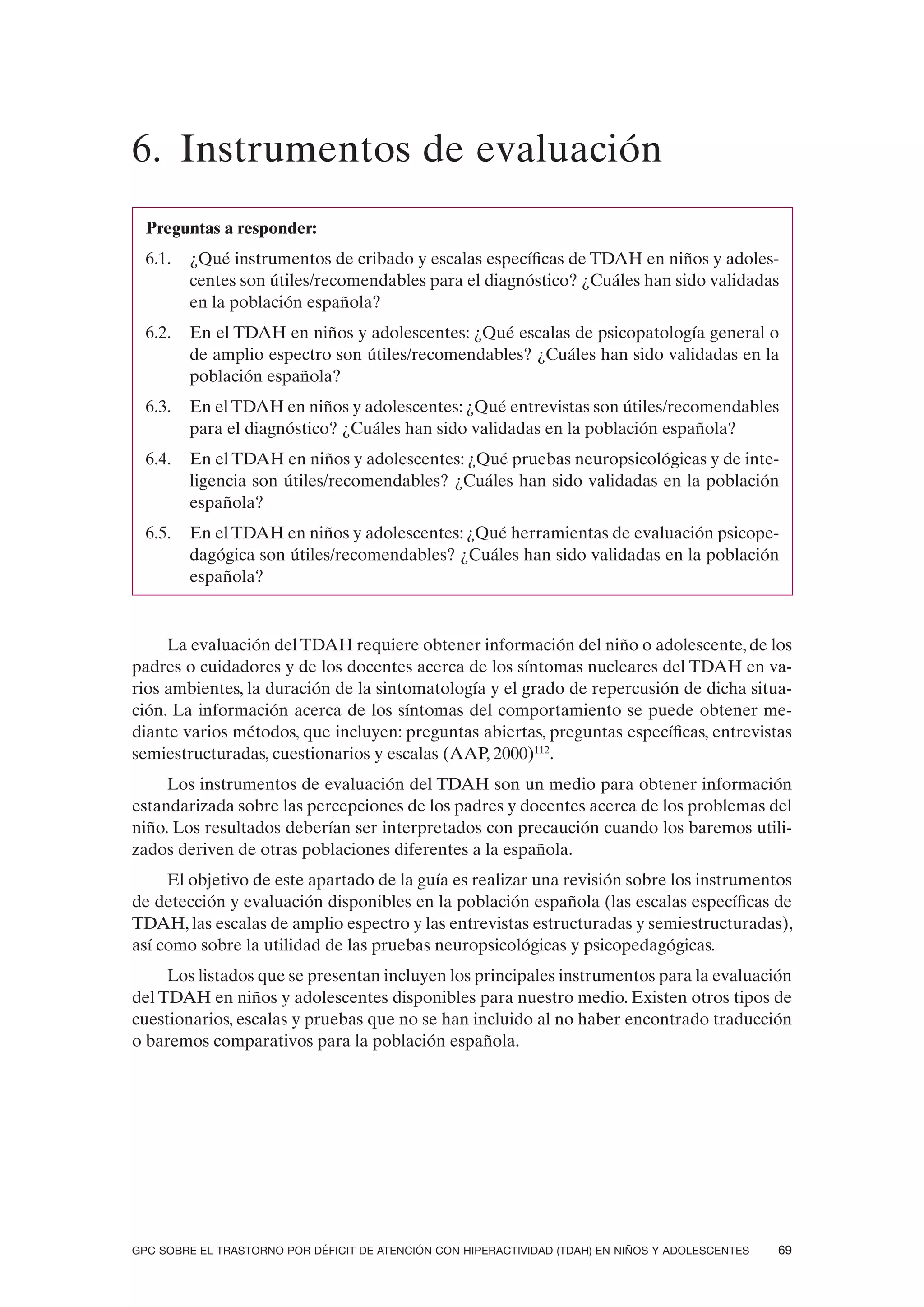 6. Instrumentos de evaluación
  Preguntas a responder:
  6.1.   ¿Qué instrumentos de cribado y escalas específicas de TDAH en niños y adoles-
         centes son útiles/recomendables para el diagnóstico? ¿Cuáles han sido validadas
         en la población española?
  6.2.   En el TDAH en niños y adolescentes: ¿Qué escalas de psicopatología general o
         de amplio espectro son útiles/recomendables? ¿Cuáles han sido validadas en la
         población española?
  6.3.   En el TDAH en niños y adolescentes: ¿Qué entrevistas son útiles/recomendables
         para el diagnóstico? ¿Cuáles han sido validadas en la población española?
  6.4.   En el TDAH en niños y adolescentes: ¿Qué pruebas neuropsicológicas y de inte-
         ligencia son útiles/recomendables? ¿Cuáles han sido validadas en la población
         española?
  6.5.   En el TDAH en niños y adolescentes: ¿Qué herramientas de evaluación psicope-
         dagógica son útiles/recomendables? ¿Cuáles han sido validadas en la población
         española?



     La evaluación del TDAH requiere obtener información del niño o adolescente, de los
padres o cuidadores y de los docentes acerca de los síntomas nucleares del TDAH en va-
rios ambientes, la duración de la sintomatología y el grado de repercusión de dicha situa-
ción. La información acerca de los síntomas del comportamiento se puede obtener me-
diante varios métodos, que incluyen: preguntas abiertas, preguntas específicas, entrevistas
semiestructuradas, cuestionarios y escalas (AAP, 2000)112.
     Los instrumentos de evaluación del TDAH son un medio para obtener información
estandarizada sobre las percepciones de los padres y docentes acerca de los problemas del
niño. Los resultados deberían ser interpretados con precaución cuando los baremos utili-
zados deriven de otras poblaciones diferentes a la española.
     El objetivo de este apartado de la guía es realizar una revisión sobre los instrumentos
de detección y evaluación disponibles en la población española (las escalas específicas de
TDAH, las escalas de amplio espectro y las entrevistas estructuradas y semiestructuradas),
así como sobre la utilidad de las pruebas neuropsicológicas y psicopedagógicas.
     Los listados que se presentan incluyen los principales instrumentos para la evaluación
del TDAH en niños y adolescentes disponibles para nuestro medio. Existen otros tipos de
cuestionarios, escalas y pruebas que no se han incluido al no haber encontrado traducción
o baremos comparativos para la población española.




GPC SOBRE EL TRASTORNO POR DÉFICIT DE ATENCIÓN CON HIPERACTIVIDAD (TDAH) EN NIÑOS Y ADOLESCENTES   69
 
