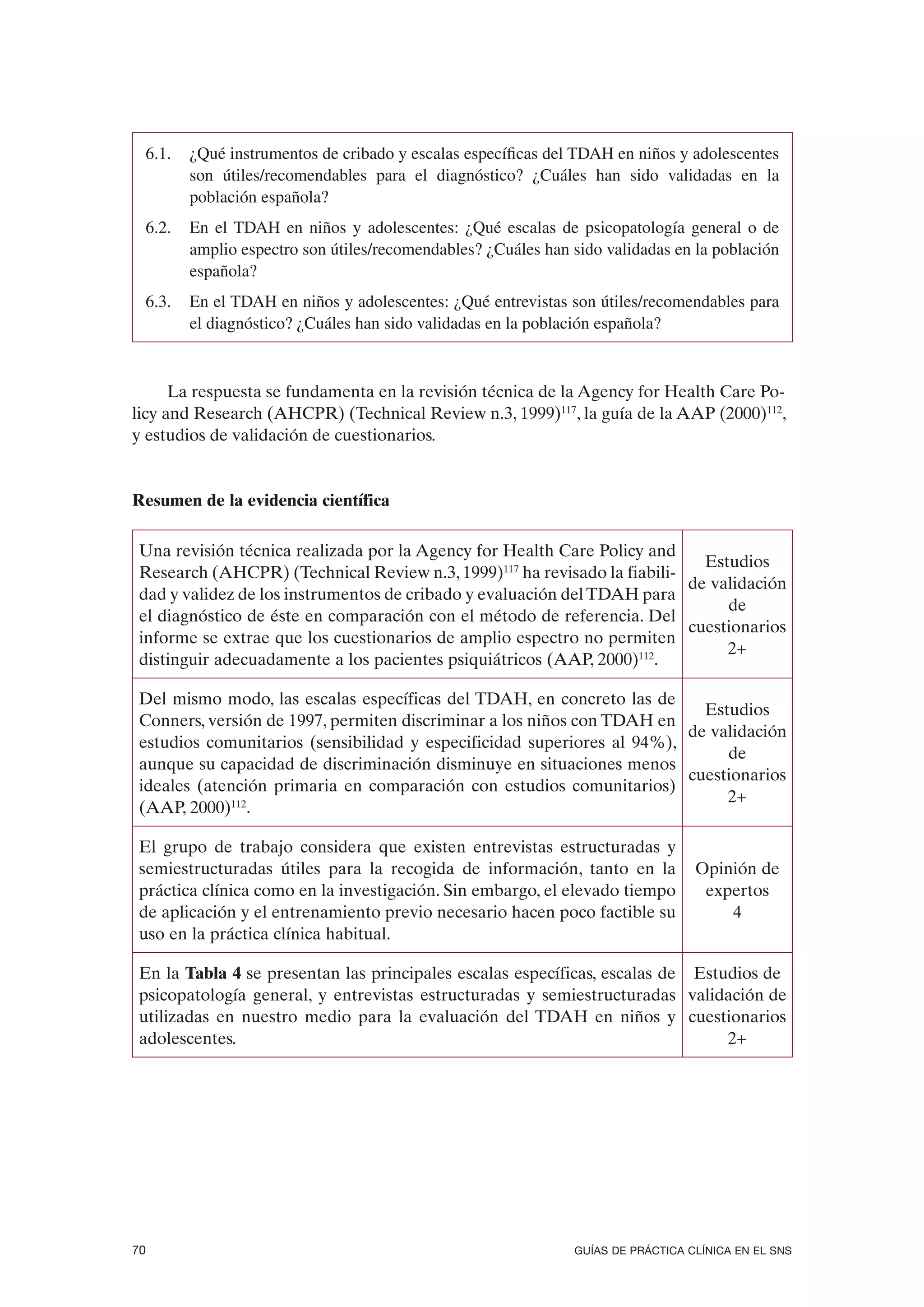 6.1.   ¿Qué instrumentos de cribado y escalas específicas del TDAH en niños y adolescentes
        son útiles/recomendables para el diagnóstico? ¿Cuáles han sido validadas en la
        población española?
 6.2.   En el TDAH en niños y adolescentes: ¿Qué escalas de psicopatología general o de
        amplio espectro son útiles/recomendables? ¿Cuáles han sido validadas en la población
        española?
 6.3.   En el TDAH en niños y adolescentes: ¿Qué entrevistas son útiles/recomendables para
        el diagnóstico? ¿Cuáles han sido validadas en la población española?



      La respuesta se fundamenta en la revisión técnica de la Agency for Health Care Po-
licy and Research (AHCPR) (Technical Review n.3, 1999)117, la guía de la AAP (2000)112,
y estudios de validación de cuestionarios.


Resumen de la evidencia científica

 Una revisión técnica realizada por la Agency for Health Care Policy and
                                                                            Estudios
 Research (AHCPR) (Technical Review n.3, 1999)117 ha revisado la fiabili-
                                                                          de validación
 dad y validez de los instrumentos de cribado y evaluación del TDAH para
                                                                               de
 el diagnóstico de éste en comparación con el método de referencia. Del
                                                                          cuestionarios
 informe se extrae que los cuestionarios de amplio espectro no permiten
                                                                               2+
 distinguir adecuadamente a los pacientes psiquiátricos (AAP, 2000)112.

 Del mismo modo, las escalas específicas del TDAH, en concreto las de
                                                                           Estudios
 Conners, versión de 1997, permiten discriminar a los niños con TDAH en
                                                                         de validación
 estudios comunitarios (sensibilidad y especificidad superiores al 94%),
                                                                              de
 aunque su capacidad de discriminación disminuye en situaciones menos
                                                                         cuestionarios
 ideales (atención primaria en comparación con estudios comunitarios)
                                                                              2+
 (AAP, 2000)112.

 El grupo de trabajo considera que existen entrevistas estructuradas y
 semiestructuradas útiles para la recogida de información, tanto en la           Opinión de
 práctica clínica como en la investigación. Sin embargo, el elevado tiempo        expertos
 de aplicación y el entrenamiento previo necesario hacen poco factible su            4
 uso en la práctica clínica habitual.

 En la Tabla 4 se presentan las principales escalas específicas, escalas de Estudios de
 psicopatología general, y entrevistas estructuradas y semiestructuradas validación de
 utilizadas en nuestro medio para la evaluación del TDAH en niños y cuestionarios
 adolescentes.                                                                  2+




70                                                            GUÍAS DE PRÁCTICA CLÍNICA EN EL SNS
 
