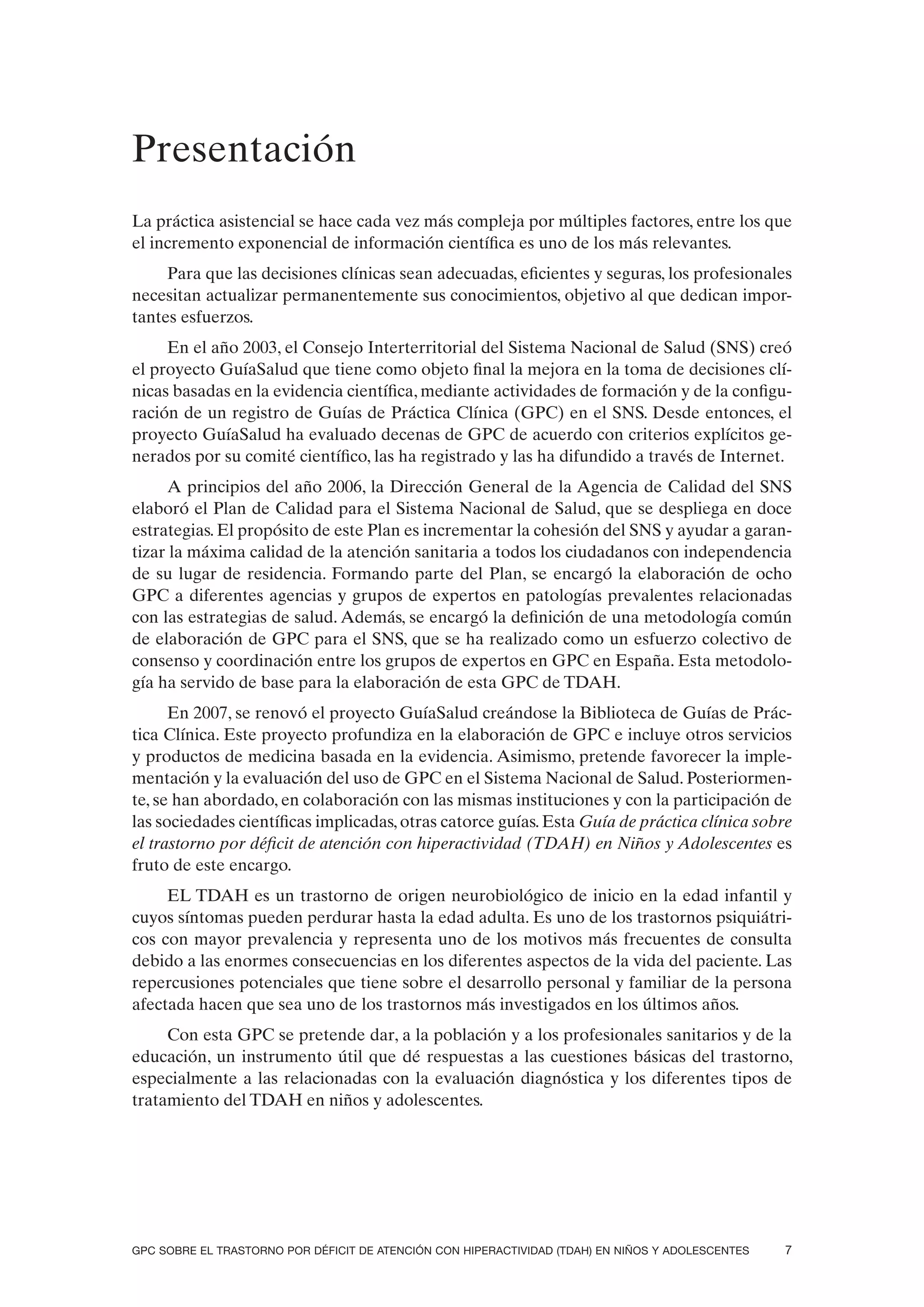Presentación
La práctica asistencial se hace cada vez más compleja por múltiples factores, entre los que
el incremento exponencial de información científica es uno de los más relevantes.
     Para que las decisiones clínicas sean adecuadas, eficientes y seguras, los profesionales
necesitan actualizar permanentemente sus conocimientos, objetivo al que dedican impor-
tantes esfuerzos.
     En el año 2003, el Consejo Interterritorial del Sistema Nacional de Salud (SNS) creó
el proyecto GuíaSalud que tiene como objeto final la mejora en la toma de decisiones clí-
nicas basadas en la evidencia científica, mediante actividades de formación y de la configu-
ración de un registro de Guías de Práctica Clínica (GPC) en el SNS. Desde entonces, el
proyecto GuíaSalud ha evaluado decenas de GPC de acuerdo con criterios explícitos ge-
nerados por su comité científico, las ha registrado y las ha difundido a través de Internet.
     A principios del año 2006, la Dirección General de la Agencia de Calidad del SNS
elaboró el Plan de Calidad para el Sistema Nacional de Salud, que se despliega en doce
estrategias. El propósito de este Plan es incrementar la cohesión del SNS y ayudar a garan-
tizar la máxima calidad de la atención sanitaria a todos los ciudadanos con independencia
de su lugar de residencia. Formando parte del Plan, se encargó la elaboración de ocho
GPC a diferentes agencias y grupos de expertos en patologías prevalentes relacionadas
con las estrategias de salud. Además, se encargó la definición de una metodología común
de elaboración de GPC para el SNS, que se ha realizado como un esfuerzo colectivo de
consenso y coordinación entre los grupos de expertos en GPC en España. Esta metodolo-
gía ha servido de base para la elaboración de esta GPC de TDAH.
      En 2007, se renovó el proyecto GuíaSalud creándose la Biblioteca de Guías de Prác-
tica Clínica. Este proyecto profundiza en la elaboración de GPC e incluye otros servicios
y productos de medicina basada en la evidencia. Asimismo, pretende favorecer la imple-
mentación y la evaluación del uso de GPC en el Sistema Nacional de Salud. Posteriormen-
te, se han abordado, en colaboración con las mismas instituciones y con la participación de
las sociedades científicas implicadas, otras catorce guías. Esta Guía de práctica clínica sobre
el trastorno por déficit de atención con hiperactividad (TDAH) en Niños y Adolescentes es
fruto de este encargo.
     EL TDAH es un trastorno de origen neurobiológico de inicio en la edad infantil y
cuyos síntomas pueden perdurar hasta la edad adulta. Es uno de los trastornos psiquiátri-
cos con mayor prevalencia y representa uno de los motivos más frecuentes de consulta
debido a las enormes consecuencias en los diferentes aspectos de la vida del paciente. Las
repercusiones potenciales que tiene sobre el desarrollo personal y familiar de la persona
afectada hacen que sea uno de los trastornos más investigados en los últimos años.
     Con esta GPC se pretende dar, a la población y a los profesionales sanitarios y de la
educación, un instrumento útil que dé respuestas a las cuestiones básicas del trastorno,
especialmente a las relacionadas con la evaluación diagnóstica y los diferentes tipos de
tratamiento del TDAH en niños y adolescentes.




GPC SOBRE EL TRASTORNO POR DÉFICIT DE ATENCIÓN CON HIPERACTIVIDAD (TDAH) EN NIÑOS Y ADOLESCENTES   7
 