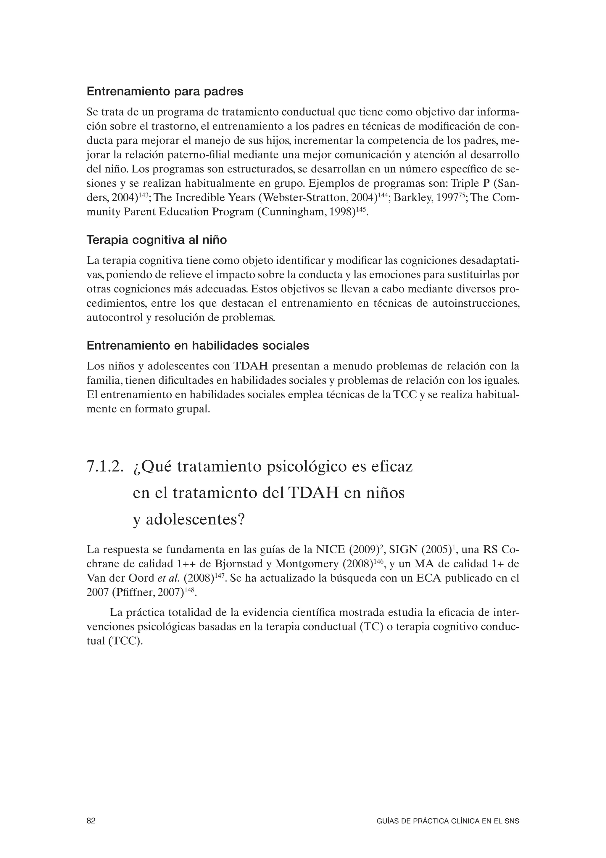 Entrenamiento para padres
Se trata de un programa de tratamiento conductual que tiene como objetivo dar informa-
ción sobre el trastorno, el entrenamiento a los padres en técnicas de modificación de con-
ducta para mejorar el manejo de sus hijos, incrementar la competencia de los padres, me-
jorar la relación paterno-filial mediante una mejor comunicación y atención al desarrollo
del niño. Los programas son estructurados, se desarrollan en un número específico de se-
siones y se realizan habitualmente en grupo. Ejemplos de programas son: Triple P (San-
ders, 2004)143; The Incredible Years (Webster-Stratton, 2004)144; Barkley, 199775; The Com-
munity Parent Education Program (Cunningham, 1998)145.

Terapia cognitiva al niño
La terapia cognitiva tiene como objeto identificar y modificar las cogniciones desadaptati-
vas, poniendo de relieve el impacto sobre la conducta y las emociones para sustituirlas por
otras cogniciones más adecuadas. Estos objetivos se llevan a cabo mediante diversos pro-
cedimientos, entre los que destacan el entrenamiento en técnicas de autoinstrucciones,
autocontrol y resolución de problemas.

Entrenamiento en habilidades sociales
Los niños y adolescentes con TDAH presentan a menudo problemas de relación con la
familia, tienen dificultades en habilidades sociales y problemas de relación con los iguales.
El entrenamiento en habilidades sociales emplea técnicas de la TCC y se realiza habitual-
mente en formato grupal.




7.1.2. ¿Qué tratamiento psicológico es eficaz
         en el tratamiento del TDAH en niños
         y adolescentes?
La respuesta se fundamenta en las guías de la NICE (2009)2, SIGN (2005)1, una RS Co-
chrane de calidad 1++ de Bjornstad y Montgomery (2008)146, y un MA de calidad 1+ de
Van der Oord et al. (2008)147. Se ha actualizado la búsqueda con un ECA publicado en el
2007 (Pfiffner, 2007)148.
     La práctica totalidad de la evidencia científica mostrada estudia la eficacia de inter-
venciones psicológicas basadas en la terapia conductual (TC) o terapia cognitivo conduc-
tual (TCC).




82                                                            GUÍAS DE PRÁCTICA CLÍNICA EN EL SNS
 