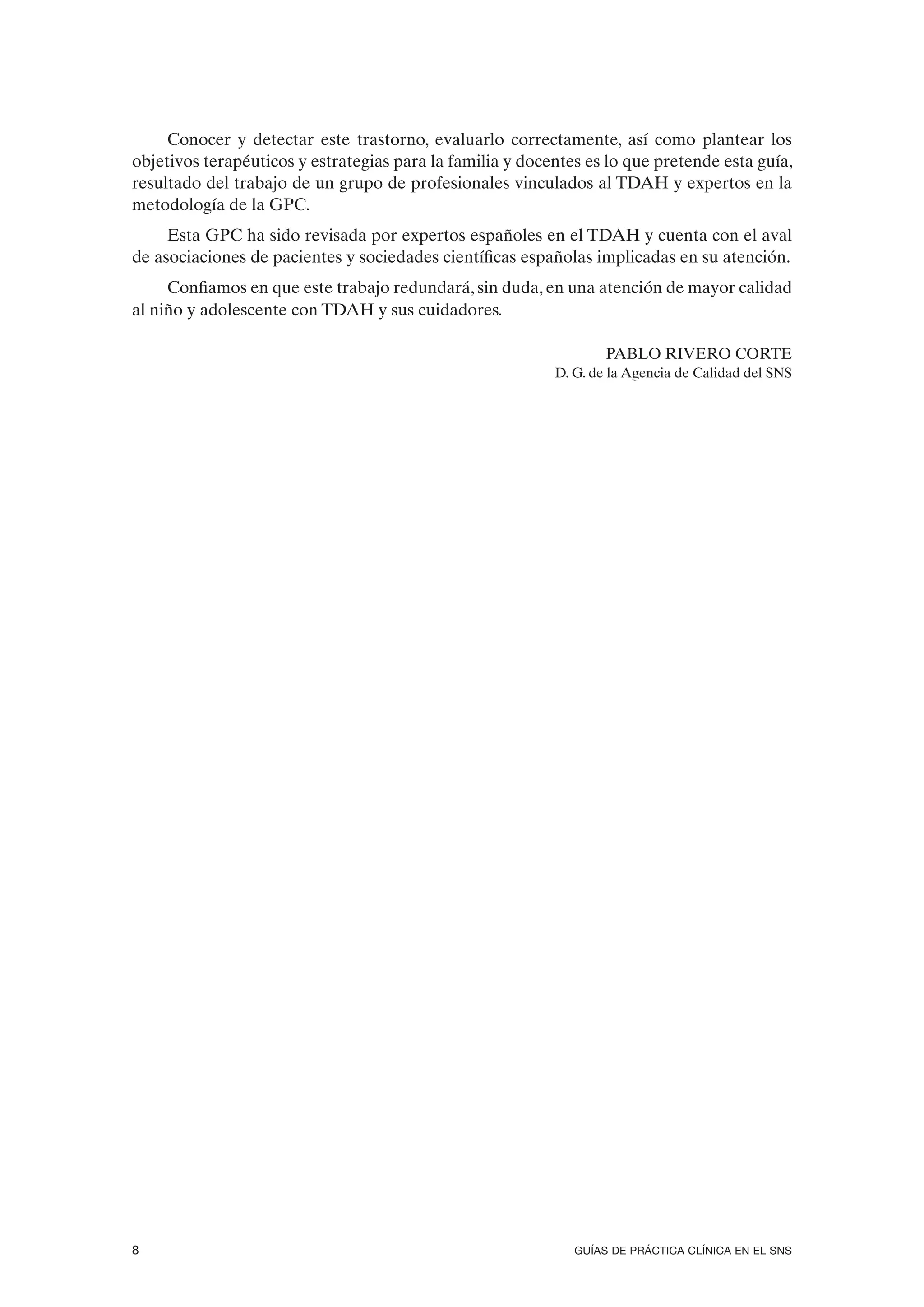 Conocer y detectar este trastorno, evaluarlo correctamente, así como plantear los
objetivos terapéuticos y estrategias para la familia y docentes es lo que pretende esta guía,
resultado del trabajo de un grupo de profesionales vinculados al TDAH y expertos en la
metodología de la GPC.
     Esta GPC ha sido revisada por expertos españoles en el TDAH y cuenta con el aval
de asociaciones de pacientes y sociedades científicas españolas implicadas en su atención.
     Confiamos en que este trabajo redundará, sin duda, en una atención de mayor calidad
al niño y adolescente con TDAH y sus cuidadores.

                                                                   PABLO RIVERO CORTE
                                                           D. G. de la Agencia de Calidad del SNS




8                                                             GUÍAS DE PRÁCTICA CLÍNICA EN EL SNS
 