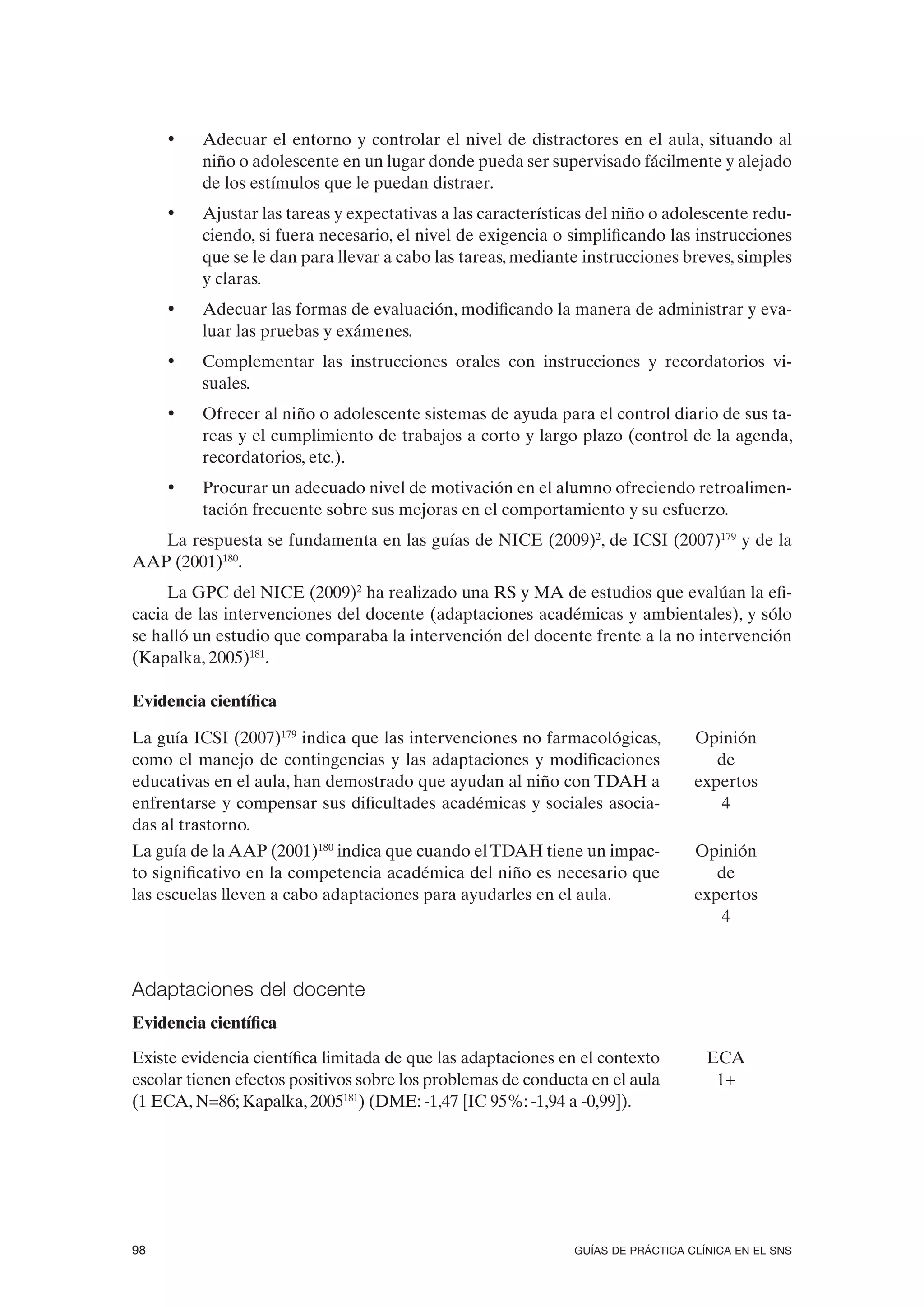 •   Adecuar el entorno y controlar el nivel de distractores en el aula, situando al
         niño o adolescente en un lugar donde pueda ser supervisado fácilmente y alejado
         de los estímulos que le puedan distraer.
     •   Ajustar las tareas y expectativas a las características del niño o adolescente redu-
         ciendo, si fuera necesario, el nivel de exigencia o simplificando las instrucciones
         que se le dan para llevar a cabo las tareas, mediante instrucciones breves, simples
         y claras.
     •   Adecuar las formas de evaluación, modificando la manera de administrar y eva-
         luar las pruebas y exámenes.
     •   Complementar las instrucciones orales con instrucciones y recordatorios vi-
         suales.
     •   Ofrecer al niño o adolescente sistemas de ayuda para el control diario de sus ta-
         reas y el cumplimiento de trabajos a corto y largo plazo (control de la agenda,
         recordatorios, etc.).
     •   Procurar un adecuado nivel de motivación en el alumno ofreciendo retroalimen-
         tación frecuente sobre sus mejoras en el comportamiento y su esfuerzo.
   La respuesta se fundamenta en las guías de NICE (2009)2, de ICSI (2007)179 y de la
AAP (2001)180.
     La GPC del NICE (2009)2 ha realizado una RS y MA de estudios que evalúan la efi-
cacia de las intervenciones del docente (adaptaciones académicas y ambientales), y sólo
se halló un estudio que comparaba la intervención del docente frente a la no intervención
(Kapalka, 2005)181.

Evidencia científica

La guía ICSI (2007)179 indica que las intervenciones no farmacológicas,          Opinión
como el manejo de contingencias y las adaptaciones y modificaciones                 de
educativas en el aula, han demostrado que ayudan al niño con TDAH a              expertos
enfrentarse y compensar sus dificultades académicas y sociales asocia-               4
das al trastorno.
La guía de la AAP (2001)180 indica que cuando el TDAH tiene un impac-            Opinión
to significativo en la competencia académica del niño es necesario que              de
las escuelas lleven a cabo adaptaciones para ayudarles en el aula.               expertos
                                                                                     4



Adaptaciones del docente
Evidencia científica

Existe evidencia científica limitada de que las adaptaciones en el contexto        ECA
escolar tienen efectos positivos sobre los problemas de conducta en el aula         1+
(1 ECA, N=86; Kapalka, 2005181) (DME: -1,47 [IC 95%: -1,94 a -0,99]).




98                                                            GUÍAS DE PRÁCTICA CLÍNICA EN EL SNS
 