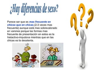 Parece ser que es mas frecuente en
chicos que en chicas,(2-3 veces mas
frecuente) aunque está mas sobrevalorado
en varones porque las formas mas
frecuente de presentación en estos es la
hietactivo-impulsiva mientras que en las
chicas es la desatenta.
 