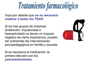 Vaya por delante que no es necesario
medicar a todos los TDAH.

Si los tres grupos de síntomas
(inatención, impulsividad e
hiperactividad) no tienen un impacto
negativo de cierta importancia, pueden
ser suficientes las intervenciones
psicopedagógicas en familia y escuela.

Si es necesaria la medicación, la
primera elección son los
psicoestimulantes.
 